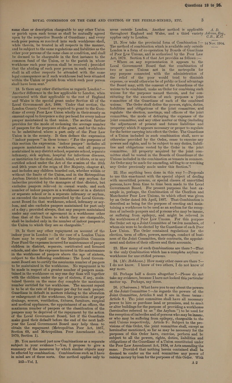 ROYAL COMMISSION ON THE CARE AND CONTROL OF THE FEEBLE-MINDED, ETC, 3 areas outside London. Another method is applicable A. D. throughout England and Wales, and a third variety Adrian, Esq., applies only to London. C.B., K.C. same class or description chargeable to any other Union or parish upon such terms as shall be mutually agreed upon by the respective Boards of Guardians ; and every such poor person so received into such workhouse shall, 21. Now take the provincial form of Combination ?— 14 Noy. 1904, while therein, be treated in all respects in like manner, and be subject to the same regulations and liabilities as the other poor persons of the same class or condition, and shall be deemed to be chargeable in the first instance to the common fund of the Union, or to the parish in whose workhouse such poor person shall be received ; provided that the abiding of such poor person in such workhouse shall in all other respects be attended with the same legal consequences as if such workhouse bad been situated within the Union or parish from which such poor person shall have been sent.” 18. Is there any other distinction as regards London?— Another difference in the law applicable to London, when contrasted with that applicable to the rest of England and Wales is the special grant under Section 43 of the Local Government Act, 1888. Under that section, the London County Council are requized to grant to the Guar- dians of every Poor Law Union wholly in their county an amount equal to fourpence a day per head for every indoor pauper maintained in that union. The section further provides for the mode of 1eckoning the average number of paupers for the purposes of the grant, and for the rules to be substituted where a part only of the Poor Law Union is in the county. It then defines the expression ‘indoor paupers ” in these terms: ‘‘ For the purposes of this section the expression ‘indoor pauper’ includes all paupers maintained in a workhouse, and all paupers maintained in any district school, separate school, separate infumary, sick asylum, hospital for infectious diseases, or institution for the deaf, dumb, blind, or idiots, or in any certified school under the Act of the session of the 25th and 26th years of the reign of Her Majesty, chapter 43, and includes any children boarded out, whether within or without the limits of the Union, and in the Metropolitan Asylum District includes all inmates of any asylum for imbeciles provided by the managers of that district, but excludes paupers relieved in casual wards, and such number of indoor paupers in a workhouse or in a district or separate school or in a separate infirmary or asylum, as exceeded the number prescribed by the Local Govern- ment Board for that workhouse, school, infirmary or asy- lum, and also excludes paupers maintained for part only of a day ; provided always, that any paupers maintained under any contract or agreement in a workhouse other than that of the Union to which they are chargeable, shall be included only in the number of indoor paupers of the Union to which they are so chargeable.” 19. Is there any other repayment on account of the indoor poor in London ?—In the case of a London Union there may be repaid out of the Metropolitan Common Poor Fund the expenses incurred for maintenance of pauper children in district, separate, certificated and licensed schools, and also the expenses incurred in the maintenance in the workhouse of paupers above the age of sixteen, subject to the following conditions: The Local Govern- ment Board are to certify the maximum number of paupers to be maintained in the workhouse. No repayment is to be made in respect of a greater number of paupers main- tained in the workhouse on any one day than will together with the children under the age of sixteen, if any, main- tained therein on the same day complete the maximum number certified for tae workhouse. The amount repaid is to be at the rate of fivepence per day for each pauper. Guardians in default in matters relating to the alteration or enlargement of the workhouse, the provision of proper drainage, sewers, ventilation, fixtures, furniture, surgical and medical appliances, the appointment of an officer, the maximum number of paupers or the classification of the paupers may be deprived of the repayment by the action of the Local Government Board, but if the Guardians make good their default before the end of the next half- year the Local Government Board may help them to obtain the repayment (Metropolitan Poor Act, 1867, Section 69, and Metropolitan Poor Amendment Act, 1870, Section 1). 20. You mentioned just now Combinations as a separate subject in your evidence ?—Yes, I propose to give a summary of the measures by which similar objects may be effected by combination. Combinations such as I have in mind are of three sorts. One method applies only to 103—Vol. I. The method of combination which is available only outside London is a form of co-operation by Boards of Guardians of Poor Law Unions, and is authorised by the Poor Law Act, 1879. Section 8 of that Act provides as follows :— ‘Where on any representation it appears to the Local Government Board that the combination of two or more Unions not in the metropolis for any purpose connected with the administration of the relief of the poor would tend to diminish expense, or would otherwise be of public or local advantage the Board may, with the consent of the Guardians of the unions to be combined, make an Order for combining such unions for the purposes named therein, and for con- stituting for the execution of such purposes a joint committee of the Guardians of each of the combined unions. The Order shall define the powers, rights, duties, liabilities and obligations of the joint committee, and regulate the election, meetings, and officers of the joint committee, the mode of defraying the expenses of the joint committee, and any other matter or thing (including the adjustment of present and future liabilities and property) which it appears necessary or proper to regulate for the better carrying into effect the Order. The Guardians of a Union included in .such combination shall, save as otherwise provided by the Order, cease to exercise any powers and rights, and to be subject to any duties, liabili- ties and obligations vested by the Order in the joint committee. All property acquired by the joint com- mittee shall be vested in the Boards of Guardians of the Unions included in the combination as tenants in common. An Order may be made for amending, adding to or revoking any Order previously made under this Section.” 22. Has anything been done in this way ?—Proposals to use this enactment with the special object of dealing with uncertified persons, or special classes of uncertified persons, have from time to time been made to the Local Government Board. For present purposes the best ex- ample is, perhaps, the Combination of the Chorlton and Manchester Poor Law Unions, to which effect was given by an Order dated 5th April, 1897. That Combination is described as being for the purpose of erecting and main- taining a workhouse to be used as an asylum for the recep- tion of imbecile paupers and of persons who may be insane, or suffering from epilepsy, and might be relieved in the workhouses of Poor Law Unions. For this purpose the Order set up a Joint Committee of twelve members, of whom six were to be elected by the Guardians of each Poor Law Union. The Order contained regulations for the election, term of office, powers, meetings, conduct of busi- ness of the Joint Committee, their contracts, the appoint- ment and duties of their officers and their accounts. 23. How many of such Combinations are there ?—That is the only Combination which has a complete asylum or workhouse for uncartified persons. 24. (Mr. Hobhouse.) How many other cases are there ?— I do not know. I know of two others, I do not know of any more. 25. Perhaps half a dozen altogether ?—Please do not take my evidence, because I have not looked this particular matter up. Perhaps, say three. 26. (Chairman.) What have you to say about the powers of the Joint Committee ?—As regards the powers of the Joint Committee, Articles 8 and 9 are in these terms: Article 8: The joint committee shall have all necessary power to hire or purchase land or premises, and to erect or alter buildings for the purpose of providing a workhouse (hereinafter referred to as ‘“‘ the Asylum ’’) to be used for the reception of imbeciles and of persons who may be insane, or who may be suffering from epilepsy, chargeable to the said Unions respectively, Article 9: Subject to the pro- visions of this Order, the joint committee shall, except as hereinafter mentioned, so far as may be necessary for the purposes of this Order have, exercise, perform and be subject to all the powers, rights, duties, liabilities and obligations of the Guardians of a Union constituted under the Poor Law Amendment Act, 1834, or Acts amending the same. Provided that nothing herein contained shall be deemed. to confer on the said committee any power of raising money by loan for the purposes of this Order. With A2