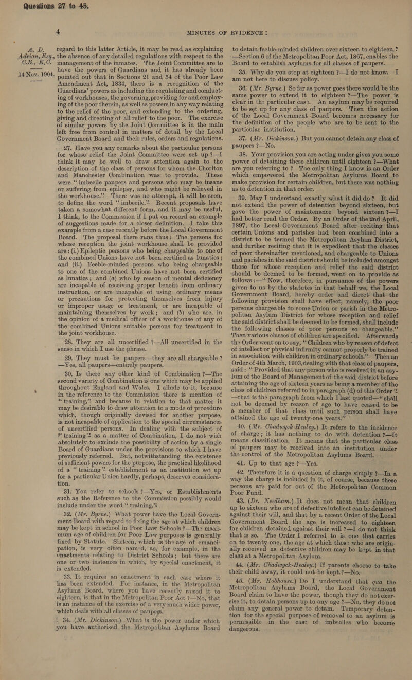 Ae Dd. Adrian, Esq., CB.,, B.C. 14 Nov. 1904. 4 MINUTES OF regard to this latter Article, it may be read as explaining the absence of any detailed regulations with respect to the management of the inmates. The Joint Committee are to have the powers of Guardians and it has already been pointed out that in Sections 21 and 54 of the Poor Law Amendment Act, 1834, there is a recognition of the Guardians’ powers as including the regulating and conduct- ing of workhouses, the governing, providing for and employ- ing of the poor therein, as well as powers in any way relating to the relief of the poor, and extending to the ordering, giving and directing of all relief to the poor. The exercise of similar powers by the Joint Committee is in the main left free from control in matters of detail by the Local Government Board and their rules, orders and regulations. 27. Have you any remarks about the particular persons for whose relief the Joint Committee were set up ?—I think it may be well to draw attention again to the description of the class of persons for whom the Chorlton and Manchester Combination was to provide. These were “imbecile paupers and persons who may be insane or. suffering from epilepsy, and who might be relieved in the workhouse.’? There was no attempt, it will be seen, to define the word “imbecile.*» Recent proposals have taken a somewhat different form, and it may be useful, I think, to the Commission if I put on record an example of suggestions made for a closer definition. I take this example from a case recently before the Local Government Board. The proposal there runs thus: The persons for whose reception the joint workhouse shall be provided are: (i.) Epileptic persons who being chargeable to one of the combined Unions have not. been certified as lunatics ; and (ii.) Feeble-minded persons who being chargeable to one of the combined Unions have not been certified as lunatics; and (a) who by reason of mental deficiency are incapable of receiving proper benefit from ordinary instruction, or are incapable of using ordinary means or precautions for protecting themselves from injury or improper usage or treatment, or are incapable of maintaining themselves by work; and (b) who are, in the opinion of a medical officer of a workhouse of any of the combined Unions suitable persons for treatment in the joint workhouse. 28. They are all uncertified ?—All uncertified in the sense in which I use the phrase. 29. They must be paupers—they are all chargeable ? —Yes, all paupers—entirely paupers. 30. Is there any other kind of Combination ?—The second variety of Combination is one which may be applied throughout England and Wales. I allude to it, because in the reference to the Commission there is mention of “training,’? and because in relation to that matter it may be desirable to draw attention to a mode of procedure which, though originally devised for another purpose, is not incapable of application to the special cireumstances of uncertified persons. In dealing with the subject of ‘* training *: as a matter of Combination, I do not wish absolutely to exclude the possibility of action by a single Board of Guardians under the provisions to which I have previously referred. But, notwithstanding the existence of sufficient powers for the purpose, the practical likelihood of a “ training establishment as an institution set up for a particular Union hardly, perhaps, deserves considera- tion. 31. You refer to schools ?—Yes, or Establishments such as the Reference to the Commission possibly would include under the word “‘ training.”* 32. (Mr. Byrne.) What power have the Local- Govern- ment Board with regard to fixing the age at which children may be kept in school in Poor Law Schools ?—Th&gt; maxi- mum age of children for Poor Law purposes is generally fixed by Statute. Sixteen, which is the age of emanci- pation, is very often named, as, for example, in th enactments relating to District Schools; but there are one or two instances in which, by special enactment, it is extended. 33. It requires an enactment in each case where it has been extended. For instance, in the Metropolitan Asylums Board, where you have recently raised it to eighteen, is that in the Metropolitan Poor Act ?—No, that is an instance of the exercise of a very much wider power, which deals with all classes of paupexs. t, 84. (Mr. Dickinson.) .What is the power under which you have authorised the Metropolitan Asylums Board EVIDENCE : to detain feeble-minded children over sixteen to eighteen ? —Section 6 of the Metropolitan Poor Act, 1867, enables the Board to establish asylums for all classes of paupers. 35. Why do you stop at eighteen ?—I do not know. I am not here to discuss policy. 36. (Mr. Byrne.) So far as power goes there would be the same power to extend it to eighteen ?—The power is clear in the particular cas&gt;. An asylum may be required to be set up for any class of paupers. Then the action of the Local Government ~-Board becomes necessary for the definition of the people who are to be sent to the particular institution. 37. (Mr. Dickinson.) But you cannot detain any class of paupers ?—No. 38. Your provision you are acting under gives you some power of detaining these children until eighteen ?—What are you referring to? The only thing I know is an Order which empowered the Metropolitan Asylums Board to make provision for certain children, but there was nothing as to detention in that order. 39. May I understand exactly what it diddo? It did not extend the power of detention beyond sixteen, but gave the power of maintenance beyond sixteen ?—I had better read the Order. By an Order of the 2nd April, 1897, the Local Government Board after reciting that certain Unions and parishes had been combined into a district to be termed the Metropolitan Asylum District, and further reciting that it is expedient that the classes of poor thereinafter mentioned, and chargeable to Unions and parishes in the said district should be included amongst those for whose reception and relief the said district should be deemed to be formed, went on to provide as follows :—‘‘ Now, therefore, in pursuance of the powers given to us by the statutes in that behalf we, the Local Government Board, hereby order and direct that the following provision shall have effect, namely, the poor persons chargeable to some Union or parish in the Metro- politan Asylum District for whose reception and relief the said district shall be deemed to be formed, shall include the following classes of poor persons s0 chargeable.” Then various classes of children are specified. Afterwards th2 Order went on to say, ‘‘ Children who by reason of defect of intellect or physical infirmity cannot properly be trained in association with children in ordinary schools.” Then an Order of 4th March, 1903,dealing with that class of paupers, said: “ Provided that any person who is received in an asy- lum of the Board of Management of the said district before attaining the age of sixteen years as being a member of the class of children referred to in paragraph (d) of this Order ”2 —that is the paragraph from which I last quoted—“ shall not be deemed by reason of age to have ceased to be a member of that class until such person shall have attained the age of twenty-one years.” 40. (Mr. Chadwyck-Healey.) It refers to the incidence of charge; it has nothing to do with detention ?—It means classification, It means that the particular class of paupers may be received into an institution under ths control of the Metropolitan Asylums Board. 41. Up to that age ?—Yes. 42. Therefore it is a question of charge simply ?—In a way the charge is included in it, of course, because these persons are paid for out of the Metropolitan Common Poor Fund. 43. (Dr. Needham.) It does not mean that children up to sixteen who are of defective intellect can be detained against their will, and that by a recent Order of the Local Government Board the age is increased to eighteen for children detained against their will ?—I do not think that isso. The Order I referred to is one that carries on to twenty-one, the age at which thos who are origin- ally received as defective children may be kept in that class at a Metropolitan Asylum. 44, (Mr. Chadwyck-Healey.) Tf parents choose to take their child away, it could not be kept.?—No» 45. (Mr. Hobhouse.) Do I understand that qua the Metropolitan Asylums Board, the Local Government Board claim to have the power, though they do not exer- cise it, to detain persons up to any age ?—No, they do not claim any general power to detain. Temporary deten- tion for the special purpos2 of removal to an asylum is permissible in the cas? of imbeciles who become dangerous.