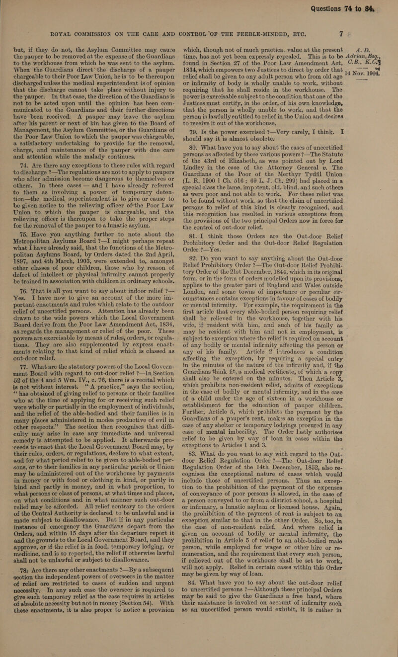 but, if they do not, the Asylum Committee may cauce the pauper to be removed at the expense of the Guardians to the workhouse from which he was sent to the asylum. When the Guardians direct’ the discharge of a pauper ‘chargeable to their Poor Law Union, he is to be thereupon discharged unless the medical superintendent is of opinion that the discharge cannot take place without injury to the pauper. In that case, the direction of the Guardians is not to be acted upon until the opinion has been com- municated to the Guardians and their further directions have been received. A pauper may leave the asylum after his parent or next of kin has given to the Board of Management, the Asylum Committee, or the Guardians of the Poor Law Union to which the pauper was chargeable, a satisfactory undertaking to provide for the removal, charge, and maintenance of the pauper with due care and attention while the malady continues. 74. Are there any exceptions to these rules with regard to discharge ?—The regulations are not to apply to paupers who after admission become dangerous to themselves or others. In these cases — and I have already referred to them as involving a power of temporary deten- tion—the medical superintendent is to give or cause to be given notice to the relieving officer ofthe Poor Law Union to which the pauper is chargeable, and the relieving officer is thereupon to take the proper steps for the removal of the pauper to a lunatic asylum. 75. Have you anything further to note about the Metropolitan Asylums Board ?—I might perhaps repeat what I have already said, that the functions of the Metro- _ politan Asylums Board, by Orders dated the 2nd April, 1897, and 4th March, 1903, were extended to, amongst other classes of poor children, those who by reason of defect of intellect or physical infirmity cannot properly be trained in association with children in ordinary schools. 76. That is all you want to say about indoor relief ?— Yes. I have now to give an account of the more im- portant enactments and rules which relate to the outdoor relief of uncertified persons. Attention has already been drawn to the wide powers which the Local Government Board derive from the Poor Law Amendment Act, 1834, as regards the management or relief of the poor. These powers are exercisable by means of rules, orders, or regula- tions. They are also supplemented by express enact- ments relating to that kind of relief which is classed as out-door relief. 77. What are the statutory powers of the Local Govern- ment Board with regard to out-door relief ?—In Section 52 of the 4 and 5 Wm. IV., c. 76, there is a recital which is not without interest. ‘A practice,” says the section, *“ has obtained of giving relief to persons or their families who at the time of applying for or receiving such relief were wholly or partially in the employment of individuals, and the relief of the able-bodied and their families is in many places administered in modes productive of evil in other respects.” The section then recognises that diffi- culty may arise in case any immediate and universal remedy is attempted to be applied. It afterwards pro- ‘ceeds to enact that the Local Government Board may, by their rules, orders, or regulations, declare to what extent, and for what period relief to be given to able-bodied per- sons, or to their families in any particular parish or Union -may be administered out of the workhouse by payments in money or with food or clothing in kind, or partly in kind and partly in money, and in what proportion, to what persons or class of persons, at what times and places, on what conditions and in what manner such out-door relief may be afforded. All relief contrary to the orders of the Central Authority is declared to be unlawful and is made subject to disallowance. But if in any particular instance of emergency the Guardians depart from the Orders, and within 15 days after the departure report it and the grounds to the Local Government Board, and they approve, or if the relief is in food, temporary lodging, or medicine, and is so reported, the relief if otherwise lawful shall not be unlawful or subject to disallowance. -78; Are there any other enactments ?—By a subsequent section the independent powers of overseers in the matter of relief are restricted to cases of sudden and urgent necessity: In any such case the overseer is required to give such temporary relief as the case requires in articles of absolute necessity but not in money (Section 54). With these enactments, it is also proper to notice a provision which, though not of much practica. value at the present time, has not yet been expressly repealed. This is to be found in Section 27 of the Poor Law Amendment Act, 1834, which empowers two Justices to direct by order that relief shall be given to any adult person who from old age or infirmity of body is wholly unable to work, without requiring that he shall reside in the workhouse. The power is exercisable subject to the condition that one of the Justices must certify, in the order, of his own knowledge, that the person is wholly unable to work, and that the person is lawfully entitled to relief in the Union and desires to receive it out of the workhouse. 79. Is the power exercised ?—Very rarely, I think. I should say it is almost obsolete: 80. What have you to say about the cases of uncertified persons as affected by these various powers ?—The Statute of the 43rd of Elizabeth, as was pointed out by Lord Lindley in the case of the Attorney General v. The Guardians of the Poor of the Merthyr Tydfil Union (L. R. 1900 1 Ch. 516; 69 L. J. Ch. 299) had placed in a special class the lame, impotent, old, blind, and such others as were poor and not able to work. For these relief was to be found without work, so that the claim of uncertified persons to relief of this kind is clearly recognised, and this recognition has resulted in various exceptions from the provisions of the two principal Orders now in force for the control of out-door relief. 81. I think those Orders are the Out-door Relief Prohibitory Order and the Out-door Relief Regulation Order ?—Yes. 82. Do you want to say anything about the Out-door Relief Prohibitory Order ?—The Out-door Relief Prohibi- tory Order of the 21st December, 1844, which in its original form, or in the form of orders modelled upon its provisions, applies to the greater part of England and Wales outside London, and some towns of importance or peculiar cir- cumstances contains exceptions in favour of cases of bodily or mental infirmity. For example, the requirement in the first article that every able-bodied person requiring relief shall be relieved in the workhouse, together with his wife, if resident with him, and such of his family as may be resident with him and not. in employment, is subject to exception where the relief is required on account of any bodily or mental infirmity affecting the person or any of his family. Article 2 introduces a condition affecting the exception, by requiring a special entry in the minutes of the nature of the infirmity and, if the Guardians think fit, a medical certificate, of which a copy shall also be entered on the minutes. Then Article 3, which prohibits non-resident relief, admits of exceptions in the case of bodily or mental infirmity, and in the case of a child under the age of sixteen in a workhouse or establishment for the education of pauper children. Further, Article 5, which prohibits the payment by the Guardians of a p2uper’s rent, mak&gt;s an exception in the case of any shelter or temporary lodgings procured in any case of mental imbecility. The Order lastly authorises relief to be given by way of loan in cases within the exceptions to Articles 1 and 3. 83. What do you want to say with regard to the Out- door Relief Regulation Order ?—The Out-door Relief Regulation Order of the 14th December, 1852, also re- cognises the exceptional nature of cases which would include those of uncertified persons. Thus an excep- tion to the prohibition of the payment of the expenses of conveyance of poor persons is allowed, in the case of a person conveyed to or from a district school, a hospital or infirmary, a lunatic asylum or licensed house. Again, the prohibition of the payment of rent is subject to an exception similar to that in the other Order. So, too, in the case of non-resident relief. And where relief is given on account of bodily or mental infirmity, the prohibition in Article 5 of relief to an able-bodied male person, while employed for wages or other hire or re- muneration, and the requirement that every such person, if relieved out of the workhouse shall be set to work, will not apply. Relief in certain cases within this Order may be given by way of loan. 84. What have you to say about the out-door relief to uncertified persons ?—Although these principal Orders may be said to give the Guardians a free hand, where their assistance is invoked on account of infirmity such as an uncertified person would exhibit, it is rather in A.D. Adrian, Esq., CB. K.C4 inere,