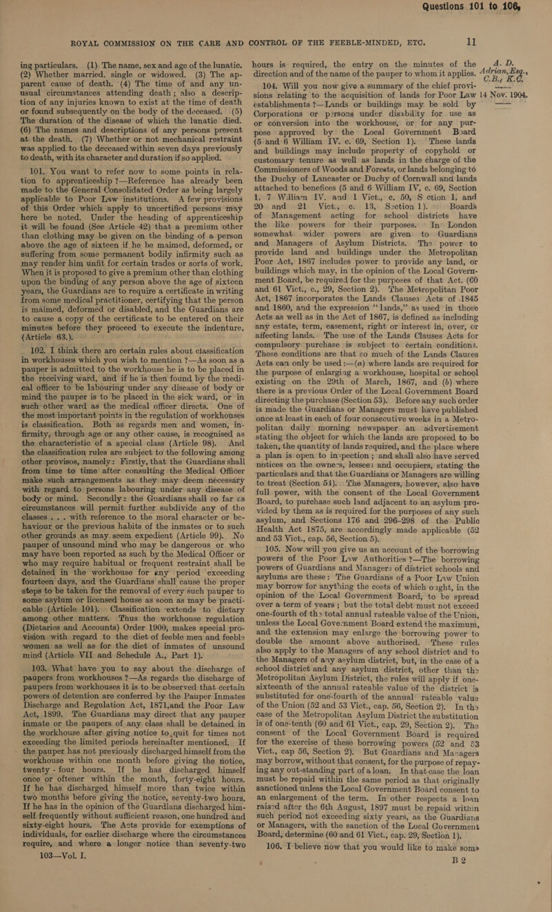 ing particulars. (1) The name, sex and age of the lunatic. (2) Whether married, single or widowed. (3) The ap- parent cause of death. (4) The time of and any un- tion of any injuries known to exist at the time of death or found subsequently on the body of the deceased. (5) The duration of the disease of which the lunatic died. (6) The names and descriptions of any persons present at the death. (7) Whether or not mechanical restraint was applied to the deceased within seven days previously to death, with its character and duration if so applied. 101.. You want to refer now to some points in rela- tion to apprenticeship ?—Reference has already been made to the General Consolidated Order as being largely applicable to Poor Law institutions. A few provisions of this Order which apply to uncertified persons may here be noted, Under the heading of apprenticeship it will be found (See Article 42) that a premium ‘other than clothing may be given on the binding of a person above the age of sixteen if he be maimed, deformed, or suffering from some permanent bodily infirmity such .as may render him unfit for certain trades or sorts of work. When it is proposed to give a premium other than clothing upon the binding of any person above the age of sixtcen years, the Guardians are to require a certificate in writing from some medical practitioner, certifying that the person is maimed, deformed or disabled, and the Guardians are to cause a copy of the certificate to be entered on their minutes before they proceed to execute the indenture. (Article 63.).- : 102. I think there are certain rules about classification in workhouses which you wish to mention ?—&lt;As soon as a pauper is admitted to the workhouse he is to be placed in the receiving ward, and if he is then found by the medi- cal officer to be labouring under any disease of body or mind the pauper is to be placed in the sick ward, or in such other ward as the medical officer directs. One of the most important points in the regulation of workhouses is classification. Both as regards men and women, in- firmity, through age or any other cause, is recognised as the characteristic of a special class (Article 98). And the classification rules are subject to the following among other provisos, namely: Firstly, that the Guardians shall from time to time after consulting the Medical Officer make such arrangements as they may deem necessary with regard to persons labouring under any disease of body or mind. Secondly: the Guardians shall so far «s circumstances will permit further subdivide any of the classes . . . with reference to the moral character or be- haviour or the previous habits of the inmates or to such other grounds as may.seem expedient (Article 99). No pauper of unsound mind who may be dangerous or who may have been reported as such by the Medical Officer or who may require habitual or frequent restraint shall be detained in the workhouse for any period exceeding fourteen days, and the Guardians shall cause the proper steps to be taken for the removal of every such pauper to some asylum or licensed house as soon as may be practi- eable (Article 101). Classification “extends to dietary among other matters. Thus the workhouse regulation (Dietaries and Accounts) Order 1900, makes special pro- vision with regard to the diet of feeble men and feeble women as well as for the diet of inmates of unsound _ mind (Article VII and Schedule A., Part 1). 103. What have you to say about the discharge of paupers from workhouses ?—As regards the discharge of paupers from workhouses it is. to be observed that. certain powers of detention are conferred by the Pauper Inmates Discharge and Regulation Act, 187l,and the Poor Law Act, 1899. ‘The Guardians may direct that any pauper inmate or the paupers of any class shall be detained. in the workhouse after, giving notice to,quit for times not exceeding the limited periods hereinafter mentioned. If - the pauper has not previously discharged himself from the workhouse within one month before giving the notice, twenty -four hours. If he has discharged himself once or oftener within the month, forty-eight hours. If he has discharged himself. more than twice within two months before giving the notice, seventy-two hours. If he has in the opinion of the Guardians discharged him- self frequently without sufficient reason, one hundred and sixty-eight hours. The Acts provide for exemptions of individuals, for earlier discharge where the circumstances require, and where a longer notice than seventy-two 103—Vol. I. hours is required, the entry on the minutes of the A. D. 104. Will you now give a summary of the chief provi- sions relating to the acquisition of lands for Poor Law establishments ?—Lands or buildings may be sold by Corporations or p2rsons under disability for use as or conversion into the workhouse, or for any pur- pose approved by the Local Government Board (5.and 6 William IV. c. 69, Section 1). ‘These lands and buildings may include property of copyhold or customary tenure as well as lands in the charge of the Commissioners of Woods and Forests, or lands belonging to the Duchy of Lancaster or Duchy of Cornwall and lands attached to benefices (5 and 6 William IV, c. 69, Section 1, 7 Willian IV. and 1 Vict., c. 50, S -ction 1, and 20 and 21 Vict., ce. 13, Section 1). Boards of Management acting for school districts have the like powers for their purposes. In’ London somewhat. wider powers are given to Guardians and Managers of Asylum Districts. The power to provide land and buildings under the Metropolitan Poor Act, 1867 includes power to provide any land, or buildings which may, in the opinion of the Local Govern- ment Board, be required for the purposes of that Act. (60 and 61 Vict., c., 29, Section 2). The Metropolitan Poor Act, 1867 incorporates the Lands Clauses Acts of .1845 and 1860, and the expression “‘lands,”’ as used in those Acts as well as in the Act of 1867, is defined as including any estate, term, easement, right or interest in, over, or affecting lands. The use of the Lands Clauses Acts for compulsory purchase is subject to certain conditions. These conditions are that so much of the Lands Clauses Acts can only be used :—(a) where lands are required for the purpose of enlarging a workhouse, hospital or school existing on the 29th of March, 1867, and (b) where there is a previous Order of the Local Government Board directing the purchase (Section 53). Before any such order is made the Guardians or Managers must have published once at least in each of four consecutive weeks in a Metro- politan daily morning newspaper an. ‘advertisement stating the object for which the lands are proposed to be taken, the quantity of lands required, and the place where a plan is-open to inspection ; and shall also have served notices on the owners, lessees and occupiers, stating the particulars and that the Guardians or Managers are willing to treat (Section 54)... The Managers, however, also have full power, with the consent of the Local’ Government Board, to purchase such land adjacent to an asylum pro- vided by them as is required for the purposes of any such asylum, and Sections 176 and 296-298 of the Public Health Act 1875, are accordingly made applicable (52 and 53 Vict., cap. 56, Section 5). 105. Now will you give us an account of the borrowing powers of the Poor Law Authorities ?—The borrowing powers of Guardians and Managers of district schools and asylums are these: The Guardians of a Poor Law Union may borrow for anything the costs of which ought, in the opinion of the Local Government Board, to be spread over a term of years ; but the total debt must not exceed one-fourth of th&gt; total annual rateable value of the Union, unless the Local Gove:nment Board extend the maximum, and the extension may enlarge the borrowing power to double the amount above authorised. These rules also apply to the Managers of any school district and to the Managers of any asylum district, but, in the case of a school district and any asylum district, other than the Metropolitan Asylum District, the rules will apply if one- sixteenth of the annual rateable value of the district is substituted for one-fourth of the annual’ rateable value of the Union (52 and 53 Vict., cap. 56, Section 2). In tha case of the Metropolitan Asylum District the substitution is of one-tenth (60 and 61 Vict., cap. 29, Section 2). The consent of the Local Government Board is required for the exercise of these borrowing powers (52 and 53 Vict., cap 56, Section 2). But Guardians and Managers may borrow, without that consent, for the purpose of repay- ing any out-standing part ofaloan. In that-case the loan must be repaid within the same period as that originally sanctioned unless the Local Government Board consent to an enlargement of the term. In other respects a Inan raised after the 6th August, 1897 must be repaid within such period not exceeding sixty years, as the Guardians or Managers, with the sanction of the Local Government Board, determine (60 and 61 Vict., cap. 29, Section 1). 106. I believe now that you would like to make soma ; ; B2