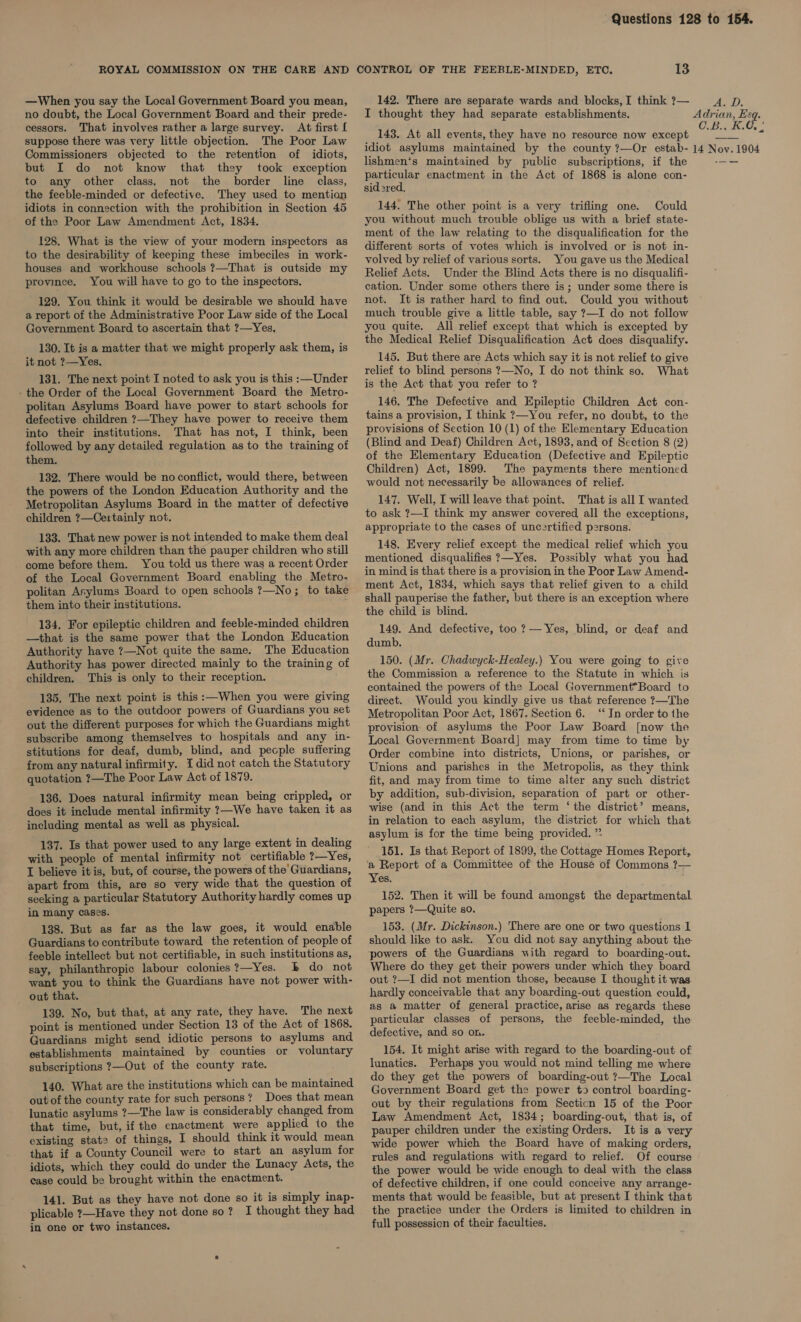 —When you say the Local Government Board you mean, no doubt, the Local Government Board and their prede- cessors. That involves rather a large survey. At first [ suppose there was very little objection. The Poor Law Commissioners objected to the retention of idiots, but I do not know that they took exception to any other class, not the border line class, the feeble-minded or defective. They used to mention idiots in connection with the prohibition in Section 45 of the Poor Law Amendment Act, 1834. 128. What is the view of your modern inspectors as to the desirability of keeping these imbeciles in work- houses and workhouse schools ?—That is outside my province. You will have to go to the inspectors. 129. You think it would be desirable we should have a report of the Administrative Poor Law side of the Local Government Board to ascertain that ?—Yes. 130. It is a matter that we might properly ask them, is it not ?—Yes, 131. The next point I noted to ask you is this :—Under - the Order of the Local Government Board the Metro- politan Asylums Board have power to start schools for defective children ?—They have power to receive them into their institutions. That has not, I think, been followed by any detailed regulation as to the training of them. 132. There would be no conflict, would there, between the powers of the London Education Authority and the Metropolitan Asylums Board in the matter of defective children ?—Cextainly not. 133. That new power is not intended to make them deal with any more children than the pauper children who still come before them. You told us there was a recent Order of the Local Government Board enabling the Metro- politan Arylums Board to open schools ?—No; to take them into their institutions. 134. For epileptic children and feeble-minded children —that is the same power that the London Education Authority have ?—Not quite the same. The Education Authority has power directed mainly to the training of children. This is only to their reception. 135. The next point is this :—When you were giving evidence as to the outdoor powers of Guardians you set out the different purposes for which the Guardians might subscribe among themselves to hospitals and any in- stitutions for deaf, dumb, blind, and people suffering from any natural infirmity. I did not catch the Statutory quotation ?—The Poor Law Act of 1879. 136. Does natural infirmity mean being crippled, or does it include mental infirmity ?—We have taken it as including mental as well as physical. 137. Is that power used to any large extent in dealing with people of mental infirmity not certifiable ?—Yes, I believe itis, but, of course, the powers of the Guardians, apart from this, are so very wide that the question of seeking a particular Statutory Authority hardly comes up in many cases. 138. But as far as the law goes, it would enable Guardians to contribute toward the retention of people of feeble intellect but not certifiable, in such institutions as, say, philanthropic labour colonies ?—Yes. b do not want you to think the Guardians have not power with- out that. 139. No, but that, at any rate, they have. The next point is mentioned under Section 13 of the Act of 1868. Guardians might send idiotic persons to asylums and establishments maintained by counties or voluntary subscriptions ?—Out of the county rate. 140. What are the institutions which can be maintained out of the county rate for such persons? Does that mean lunatic asylums ?—The law is considerably changed from that time, but, if the enactment were applied to the existing stat? of things, I should think it would mean that if a County Council were to start an asylum for idiots, which they could do under the Lunacy Acts, the case could be brought within the enactment. 141. But as they have not done so it is simply inap- plicable ?—Have they not done so ? I thought they had in one or two instances. 142. There are separate wards and blocks, I think ?7— I thought they had separate establishments. 143. At all events, they have no resource now except lishmen‘s maintained by public subscriptions, if the particular enactment in the Act of 1868 is alone con- sid2red, 144. The other point is a very trifling one. Could you without much trouble oblige us with a brief state- ment of the law relating to the disqualification for the different sorts of votes which is involved or is not in- volved by relief of various sorts. You gave us the Medical Relief Acts. Under the Blind Acts there is no disqualifi- cation. Under some others there is ; under some there is not. It is rather hard to find out. Could you without much trouble give a little table, say ?—I do not follow you quite. All relief except that which is excepted by the Medical Relief Disqualification Act does disqualify. 145. But there are Acts which say it is not relief to give relief to blind persons ?7—No, I do not think so. What is the Act that you refer to ? 146. The Defective and Epileptic Children Act con- tains a provision, I think ?—You refer, no doubt, to the provisions of Section 10 (1) of the Elementary Education (Blind and Deaf) Children Act, 1893, and of Section 8 (2) of the Elementary Education (Defective and Epileptic Children) Act, 1899. The payments there mentioned would not necessarily be allowances of relief. 147. Well, I will leave that point. That is all I wanted to ask ?—I think my answer covered all the exceptions, appropriate to the cases of uncertified persons. 148. Every relief except the medical relief which you mentioned disqualifies ?—Yes. Possibly what you had in mind is that there is a provision in the Poor Law Amend- ment Act, 1834, which says that relief given to a child shall pauperise the father, but there is an exception where the child is blind. 149. And defective, too ?— Yes, blind, or deaf and dumb. 150. (Mr. Chadwyck-Healey.) You were going to give the Commission a reference to the Statute in which is contained the powers of the Local Government*Board to direct. Would you kindly give us that reference ?—The Metropolitan Poor Act, 1867. Section 6. “‘ In order to the provision of asylums the Poor Law Board [now the Local Government Board] may from time to time by Order combine into districts, Unions, or parishes, or Unions and parishes in the Metropolis, as they think fit, and may from time to time alter any such district by addition, sub-division, separation of part or other- wise (and in this Act the term ‘the district’ means, in relation to each asylum, the district for which that asylum is for the time being provided. ”. 151. Is that Report of 1899, the Cottage Homes Report, a Report of a Committee of the House of Commons ?— Yes. 152. Then it will be found amongst the departmental papers ?—Quite so. 153. (Mr. Dickinson.) There are one or two questions 1 should like to ask. You did not say anything about the powers of the Guardians with regard to boarding-out. Where do they get their powers under which they board out ?—I did not mention those, because I thought it was. hardly conceivable that any boarding-out question could, as a matter of general practice, arise as regards these particular classes of persons, the feeble-minded, the defective, and so on. 154. It might arise with regard to the boarding-out of lunatics. Perhaps you would not mind telling me where do they get the powers of boarding-out ?—The Local Government Board get the power to control boarding- out by their regulations from Secticn 15 of the Poor Law Amendment Act, 1834; boarding-out, that is, of pauper children under the existing Orders. It is a very wide power which the Board have of making orders, rules and regulations with regard to relief. Of course the power would be wide enough to deal with the class of defective children, if one could conceive any arrange- ments that would be feasible, but at present I think that the practice under the Orders is limited to children in full possession of their faculties. AyD, Adrian, Esq. O.B.x BG, -