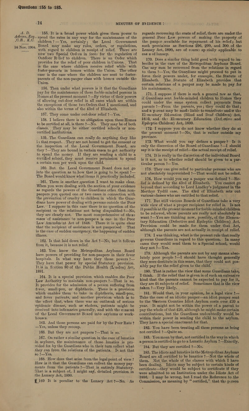 iA. D 155, It isa broad power which gives them power. to O.B., children ?— Yes, certainly; the Local Government with regard to children in receipt of relief. There are now two Special Orders in force for th regulation of Outdoor Relief to children. There is an Order which provides for the relief of poor children in Unions. That is the case where children receive relief while with foster-parents in homes within the Union. The other case is the case where the children are sent to foster- parents of the non-pauper class with homes outside the Union. 156, Then under what powers is it that the Guardians pay for the maintenance of these feeble-minded persons in Homes at the present moment ?-—By virtue of their powers of allowing out-door relief in all cases which are within the exceptions of those two Orders that I mentioned, and also within the terms of the 43rd of Elizabeth. 157. They come under out-door relief ?—Yes. 158. I believe there is no obligation upon these Homes to be certified at all, is there ?—No. They may be of both classes. They may be either certified schoo!s or non- certified institutions. 159..The Guardians can really do anything they like ia that respect... They are not bound to get the consent or the inspection of the Local Government Board, are they ?—They are bound in certain cases. to get authority to spend the money. If they are sending a child to a certified school, they must receive permission to spend a certain sum per week upon the child. 160..But. the Local Government Board does not go into the question as to how that is going to be spent ?— The Board would know what items it practically included. 161. There is another question I want to make clear. When you were dealing with the section of your evidence as regards the powers of the Guardians other than non- paupers you quoted one or two cases in connection with the prevention of cruelty to children in which the Guar- dians have power of dealing with persons outside the Poor Law. I suppose in this case there is no question of the recipient or the relations not being disqualified ?—No, they are clearly not. The most comprehensive of these cases of assistance {0 non-paupers is one in the Poor Law Amendment Act of 1848. There it is quite clear that’ the recipient of assistance is not pauperised That is the case of sudden emergency, the happening of sudden illness. 162. Is that laid down in the Act ?—No, but it follows from it, because it is not relief. 163. You. know the Metropolitan Asylums Board have powers of providing for non-paupers in their fever hospitals. In what way have they those powers ?— They have that power by special Statutory provision. It.is in Section 80 of the Public Health (London) Act, 1891. 164. It is a special provision which enables the Poor Law Authority to maintain non-paupers ?—That is so. It provides for the admission of a person suffering from fever, small-pox, or diphtheria. There is a provision which enables them to take in diphtheria, small-pox, and fever patients, and another provision which ig to the effect that, when there was an outbreak of serious épidemic disease, such as eholera, patients might be of the Local Government Board into asylums or work- houses. 165. And those persons are paid for by the Poor Rate ? —Yes, unless they recoup. 166. But they are not paupers ?—That is so: 167. On rather a similar question in the case of lunatics in asylums, the maintenance of those. lunatics is pro- vided for by the Guardians who in their turn collect what they can from the 1elations of the patients. Is not that so ?—Yes. 168. How does that arise from the legal point of view ? How is it that the Guardians can collect the money pay- ments from the patients ?—That is entirely Statutory. That is a subject of, I might say, detailed provision in the Lunacy Act, 1890. — 169 It is peculiar to the Lunacy Act ?—No. As regards recoveiing the costs of relief, there are under the general Poor Law powers of making the pioperty of the pauper available for repayment of his relief; but such provisions as Sections 296, 299, and 300 of the Lunacy Act, 1890, are of cours&gt; sp:cially applicable to cas s of lunacy. 170. Does a similar thing hold good with regard to im- beciles in the care of the Metropolitan Asylums Board. Can any sum be recoveied from the relations in regard to them ?—Yes, the Guardians might proceed to put in force their powers under, for example, the Statute of Elizabeth. The Statute of Elizabeth provides that certain relations of a pauper may be made to pay for his maintenance. 171. I suppose if there is such a general raw as that, if Guardians sent feeble-minded children to Homes they could under the same system collect payments from parents ?—From the parents, yes; they could do that; and a parent may be made liable to contribute under the Elementary Education (Blind and Deaf Children) Act, 1893, and th2 Elementary Education (Defcetive and Epileptic Children) Act, 1899. : 172. I suppose you do not know whether they do at the present moment ?—No, that is rather outside my province. i 173. What would you say defines a pauper? Is it only the discretion of the Board of Guardians ?—I should say it is the receipt of relief—the actual receipt of relief. 174. It is really in the discretion of the individual Board is it not, as to whether relief should be given to a par- ticular person ?—Yes. a1 175. They can give relief to particular persons who are not absolutely impoverished ?—That would not be relief. 176. How would you say a pauper was defined ?—Re- lief is defined by the 43rd of Elizabeth. You cannot go beyond that according to Lord Lindley’s judgment in the Merthyr Tydfil case. The 48rd of Elizabeth sets out various classes who are entitled to that relief. 177. But still various Boards of Guardians take a very wide view of what a proper recipient for relief is. Is not it possible at the present moment for feeble-minded children to be relieved, whose parents are really not absolutely in want ?—You are thinking now, possibly, of the Elemen- tary Education (Defective and Epileptic Children) Act. Provision could be made for them under that Act, although the parents are not actually in receipt of relief. 178. I was thinking, what is the present rule that really governs Guardians in regard to this question. In many cases they would send them to a Special school, would they not ?—Yes. . 179. Although the parents are not by any means abso- lutely poor people ?—I should have thought generally they were destitute in this sense, that they could not pos- 180.. That is rather the view that some Guardians take, Ithink. If the relief that is given is of such an extensive kind that the parents cannot be expected to pay for it, they are fit subjects of relief. Sometimes that is the view taken ?—Very likely. sak 181. Would that, in your opinion, be a legal view 2?— Take the case of an idiotic pauper—an idiot pauper sent to the Western Counties Idiot Asylum costs over £20 a year. It might not be within the power of a parent to pay the whole of that £20, although he might make certain contributions, but the Guardians undoubtedly would be within their power in sending the child to the asylum. They have a special enactment for that. 182. You have been treating all these persons as being not certified ?—Quite so. 183. You mean by that, not certified in the way in which a person is certified to go to a Lunatic Asylum ?—Exactly. ~ 184. But they are certified ?—No. 185. The idiots and lunatics in the Metropolitan Asylums Board are all certified to be lunatics ?—Not the whole of them. Not the whole of the classes with which I have been dealing. Idiots may be subject to certain kinds of certificate—they would be subject to certificate if they were admitted to an Institution under the Idiots Act of 1886, I-may be wrong, but I read the Reference to the Commission, as meaning by “ certified,” that the person