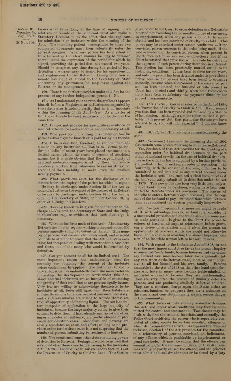 knows what he is doing at the time of signing. Two relatives or friends of the applicant must also make a Statutory Declaration to the effect that the;applicant for admission is an inebriate within the meaning of the Acts. The intending patient, accompanied by these two completed documents must then voluntarily enter.-the Retreat premises. Whenany person has been admitted to a R3treat in the above manner he may be detained therein until the expiration of the period for which he signed, providing this period does not exceed two years. Should he escape at any time during the period of legal detention a warrant may be issued for his apprehension and readmission to the Retrert. During detention an inmate has right of appeal to the Secretary of State concerning any grievances he may have against. the 420. There is no further provision under this Act for the presence of any further independent person ?—No. 421. As I understand your answer, the applicant appears himself before a Magistrate or a Justice accompanied by two relatives.or friends to certify that he is an inebriate within the meaning of the Act ?—Yes. As a matter of fact the certificate by two friends need not be done at the same time. 422. It does not provide for any medical evidence or medical attendance ?—No there is none necessary at all. 423. Who pays for him during his detention ?—The patient either pays for himself or is paid for by his friends. 424, If he is destitute, therefore, he cannot obtain ad- mission to any institution ?—That is so. Some. philan- thropic bodies of recent years have placed treatment to a limited extent within the reach of persons of restricted means, but it is quite obvious that the large majority of habitual inebriates—impoverished by their habits—are hopelessly blocked: from admission to any institution on account of their inability to make even the smallest weekly payment. 425. What provisions exist for the discharge. of an inmate before the expiry of the period for which he signs ? —He may be discharged under Section 12 of the Act. by order ofa Justice on the request of the licensee of theRetreat or he may be discharged under Section 15 of the Act by order of the Secretary of State, or under Section 18, by order of a Judge in Chambers. 426. Has any reason to be given for the request to dis- charge ?—Yes, both the Secretary of State and the Judge in Chambers require evidence that. such. discharge is necessary. 427. What use has been made of this Act?—Abouttwenty Retreats are now in regular working order, and about 500 persons annually submit to detention therein. This num-- ber of persons is of course ridiculously small, and it would be futile to attempt to prove that the Act of 1879 is any- thing but incapable of dealing with more than a case here and there, out of the many who would be benefited by detention. 428. Can you account ‘at all for its limited use ?—The most important reason has undoubtedly been the necessity for obtaining the consent of the inebriate before control can be applied. The restriction to volun- tary submission has undoubtedly been the main factor /in preventing the development of work under this Act. Many habitual inebriates are as incapable of estimating the gravity of their condition as are persons legally insane. Very few are willing to acknowledge themselves tobe inebriates at all, fewer still agree that their habits are: sufficiently serious to render remedial measures necessary, and a still less number are willing to seclude themselves from all opportunity of obtaining liquor. The Act is there- fore incapable of application to the large majority of inebriates, because the large majority refuse to. give their consent to detention. I have already mentioned the other vision for destitute cases. Alcoholism and poverty are closely associated as cause and effect ; so long as no pro- vision exists for destitute cases it is not surprising that the number of persons submitting to treatment is limited. 429. You mentioned some other Acts containing powers of detention in Retreats. Perhaps it would be as well that we should clear these away before passing to the Inebriates Act cf 1898. I should like to ask you about Section 11 of the Prevention of Cruelty to Children Act ?—This Section gives power to the Court to order detention in a Retreat for a period not exceeding twelve months, in lieu of sentencing to imprisonment, when any person is found to be an in- ebriate and has been convicted of cruelty to a child. This power may be exercised under certain conditions :—If the convicted person consents to the order being made, if the wife or husband of the convicted person, when present in Court, does not raise any serious objection; and if the Court is satisfied that provision will be made for defraying the expenses of such person during detention in a Retreat. This Section has been practically unused owing to its restricting conditions. It has been in force for ten years, and only one person has been detained under its provisions ; firstly, because few persons have been found to consent ; secondly, because when the consent of the convicted per- son has been obtained, the husband or wife present in Court has objected ; and thirdly, when both these condi- tions have been satisfactary the payment difficulty hae proved insurmountable. 430. (Mr. Greene.) You have referred to the Act of 1894, the Prevention of Cruelty to Children Act. May I remind you that that has been repealed and replaced by a Statute ot last Session. Although a similar clause to that is pro- bably in the present Act, that particular Statute you have referred to is, you will find, repealed ?—I did not know that. .. 431. (Mr. Byrne.) That clause.is re-enacted exactly the same. 432. (Chairman.) Does not the Licensing Act of 1902 also contain some powers referring to detentionin Retreats? —Yes, Section 5 of that Act provides for the granting of a separation order for habitual. drunkenness on the part either of husband or wife. In the case of habitual drunken- ness in the wife, the law is amplified by a further provision, viz. ;—that in lieu of making an order of separation “ the courtmay, with the consent of the wife, order her to be committed to and detained in any retreat licensed under the Inebriates Acts,” and such order shall have effect as if she had voluntarily submitted to detention under the Act of 1879. This power has also been very little used, cnly a few, certainly under half-a-dozen, women have been com- mitted to Retreats under its provisions. The consent of the wife to enter a Retreat is again necessary, and the con- sent of the husband to pay—two conditions which between them have rendered the Section practically inoperative. 433. Are you of opinion that more use might be made of it with advantage ?—Yes, certainly ; I consider it a most useful provision and one which should in some way. be made workable. It gives to the Court the power to enforce at least an attempt at reformation. before grant- ing a decree of separation and it gives the woman an opportunity of recovery which she would not otherwise have, and a chance of avoiding the almost hopeless posi- tion of an inebriate woman left to her own devices. 434. With regard to the Inebriates Act of 1898; is not that the most important Act so far as the present Inquiry is concerned ?—Certainly, because however bad the ordin- ary Retreat case may become later, he is generally (at any rate when atthe Retreat stage) more or less inoffen- sive to all but himself. and his own family. _ Persons amenable to the Act of 1898 on the other hand are inebri- ates who have in many cases becom2 feeble-minded, or inebriates wh) are so because they are feeble-minded. They are very often the product of similarly defective parents,.and are producing similarly defective children. They are.a constant charge upon. the State either as prisoners, lunatics, or paupers; they are a nuisance on the streets, and constitute in many ways a serious danger. to the community; ! a 435. What classes of inebriate may be dealt with under this Act, and under what conditions may they be com- dealt with, first the criminal inebriate, and secondly, the: Police Court recidivist, the person who is repeatedly con- victed at police courts for certain specified offences of which drunkenness forms a part. As regards the criminal inebriate, Section 1 of the Act provides for the committal to a reformatory of persons, convicted on indictment, of any offence which is punishable by imprisonment. or penal servitude. It must be shown. that. the offence was committed under the influence of drink, or that drunken- ness wholly or partly caused the offence, and the prisoner. must admit habitual drunkenness or be found by a jury