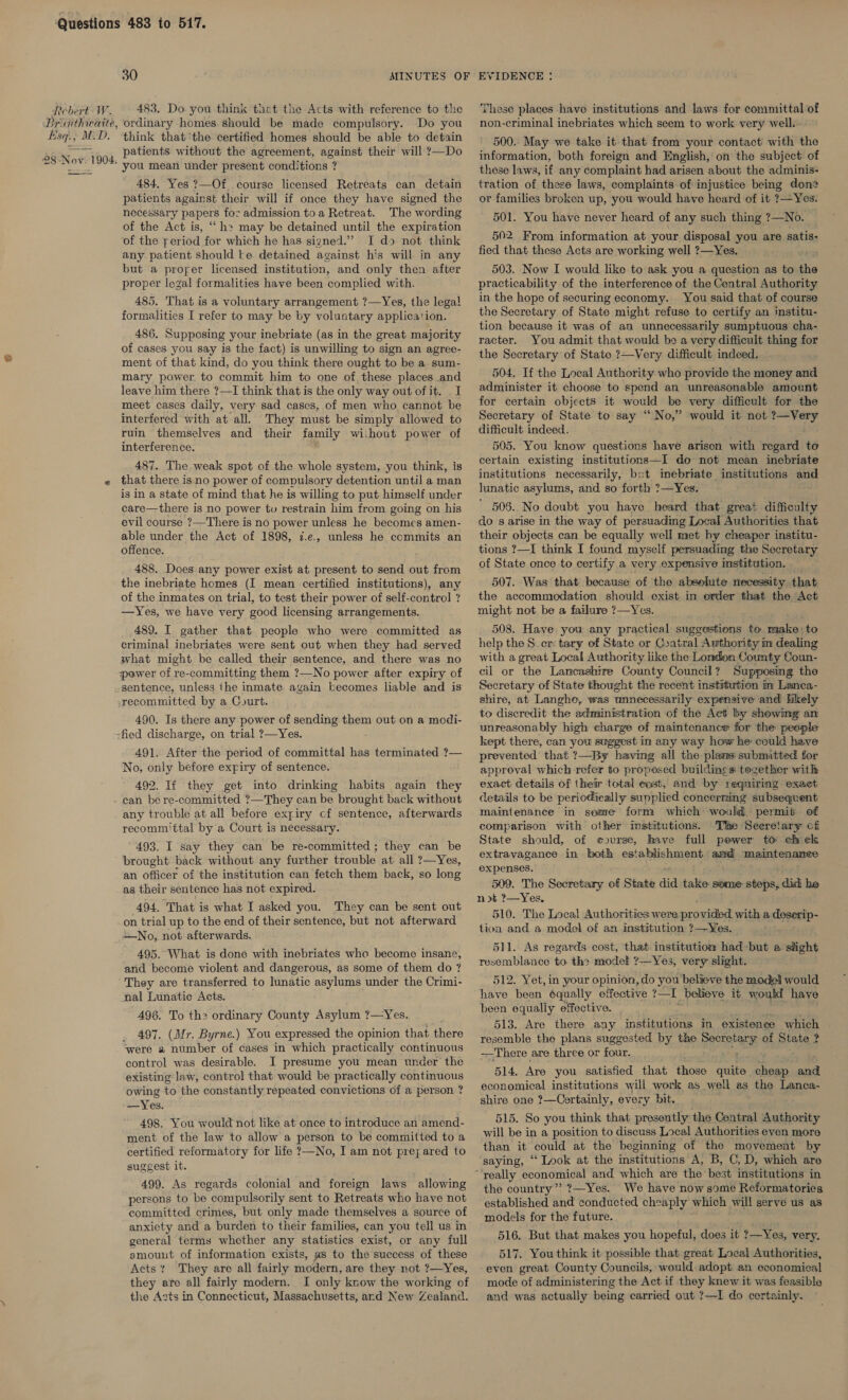 Rebert :- W. Brivithivaite, Esq. MaD. 30 483. Do. you think thet the Acts with reference to the ordinary homes should be made compulsory. Do you think thatthe certified homes should be able to detain patients without the agreement, against their will ?—Do you mean under present conditions ? 484, Yes ?—Of course licensed Retreats can detain patients against their will if once they have signed the necessary papers for admission toa Retreat. The wording of the Act is, “ h&gt; may be detained until the expiration of the reriod for which he has signed.” I do not think any patient should te detained against his will in any but a prorer licensed institution, and only then after proper legal formalities have been complied with. 485. That is a voluntary arrangement ?—Yes, the legal! formalities I refer to may be by voluntary application. 486. Supposing your inebriate (as in the great majority of cases you say is the fact) is unwilling to sign an agree- ment of that kind, do you think there ought to be a sum- mary power. to commit him to one of these places and leave him there ?—I think that is the only way out of it. _ I meet cases daily, very sad cases, of men who, cannot be interfered with at all. They must be simply allowed to ruin themselves and their family without power of interference. 487. The weak spot of the whole system, you think, is that there isno power of compulsory detention until a man is in a state of mind that he is willing to put himself under care—there is no power tv restrain him from going on his evil course ?—There is no power unless he becomes amen- able under the Act of 1898, 7.e., unless he commits an offence. 488. Does any power exist at present to send out from the inebriate homes (I mean certified institutions), any of the inmates on trial, to test their power of self-control ? —Yes, we have very good licensing arrangements. 489. I gather that people who were committed as criminal inebriates were sent out when they had served what might be called their sentence, and there was no sentence, unless the inmate again kecomes liable and is 490. Is there any power of sending them out on a modi- 491. After the period of committal has terminated ?— No, only before expiry of sentence. 492. If they get into drinking habits again they any trouble at all before expiry cf sentence, afterwards recomm'ttal by a Court is necessary. 493. I say they can be re-committed; they can be brought back without any further trouble at all ?—Yes, an officer of the institution can fetch them back, so long as their sentence has not expired. 494, That is what I asked you. They can be sent out on trial up to the end of their sentence, but not afterward No, not afterwards. 495. What is done with inebriates wha become insane, and become violent and dangerous, as some of them do ? They are transferred to lunatic asylums under the Crimi- nal Lunatic Acts. 496. To the ordinary County Asylum ?—Yes. 497. (Mr. Byrne.) You expressed the opinion that there were a number of cases in which practically continuous control was desirable. I presume you mean under the existing law, control that would be practically continuous owing to the constantly repeated convictions of a person ? —Yes. 498. You would not like at once to introduce an amend- ment of the law to allow a person to be committed to a certified reformatory for life ?—No, I am not prejared to suggest it. 499. As regards colonial and foreign laws allowing persons to be compulsorily sent to Retreats who have not committed crimes, but only made themselves a source of anxiety and a burden to their families, can you tell us in general terms whether any statistics exist, or any full smounut of information exists, as to the success of these Acts t They are all fairly modern, are they not ?—Yes, they ate all fairly modern. I only know the working of the Azts in Connecticut, Massachusetts, and New Zealand. These places havo institutions and laws for committal of non-criminal inebriates which seem to work very well. 500. May we take it that from your contact with the information, both foreign and English, on the subject of these laws, if any complaint had arisen about the adminis- tration of these laws, complaints of injustice being don or families broken up, you would have heard of it ?—Yes. 501. You have never heard of any such thing ?—No. 502. From information at your disposal you are satis- fied that these Acts are working well ?—Yes. 503. Now I would like to ask you a question as to fhe practicability of the interference of the Central Authority in the hope of securing economy. You said that of course the Secretary of State might refuse to certify an institu- tion because it was of an unnecessarily sumptuous cha- racter. You admit that would bo a very difficult thing for the Secretary of State ?—Very difficult indeed. 504. If the Local Authority who provide the money and administer it choose to spend an unreasonable amount for certain objects it would be very difficult for the Secretary of State to say “No,” would it not oe difficult indeed. 505. You know questions have arison with regard to certain existing institutions—I do not mean inebriate institutions necessarily, bot imebriate institutions and lunatic asylums, and so forth 7—Yes. ’ 506. No doubt you have heard that great difficulty do's arise in the way of persuading Local Authorities that their objects can be equally well met hy cheaper institu- tions ?—I think I found myself persuading the Secretary of State once to certify a very expensive institution. 507. Was that because of the absolute necessity that the accommodation should exist in erder that the Act might not be a failure ?—Yes. 508. Have you any practical suggestions to make: to help the S_cr:tary of State or Contral Awthority m dealing with a great Local Authority like the London County Coun- cil or the Lancashire County Council? Supposing the Secretary of State thought the recent institution in Lanca- shire, at Langho, was unnecessarily expensive and bkely to discredit the administration of the Act by showing an unreasonably high charge of maintenance for the people kept there, can you suggest in any way how he: could have prevented that ?—By having all the plans submitted for approval which refer to proposed buildines tozether with exact details of their total cost, and by requiring exact details to be periodieally supplied concerring subseqrent maintenance in soxve’ form which would. permit of comparison with other institutions. ‘Tixe Secretary ci State should, of course, have full power to chek extravagance in both establishment amd maintenance expenses. 509. The Secretary of State did take some: steps, did he not ?—Yes, 510. The Local Authorities were provided with a. gaicoeeD: tion and a model of an institution ?—-¥Yes. 511. As regards cost, that institution had -but a slight resemblance to the model ?—Yes, very slight. 512. Yet, in your opinion, do you believe the mode would been equally effective. 513. Are there any institutions in existence which resemble the plans suggested by the eer ae of State | : —There are three or four. 514, Are you satisfied that those quate ae a economical institutions will work as well as the Lanca- shire one ?—Cortainly, every bit. 515. So you think that presently the Central Authority will be in a position to discuss Local Authorities even more than it could at the beginning of the movement by saying, ‘‘ Look at the institutions A, B, C, D, which are the country”? ?7—Yes. We have now some Reformatories established and conducted cheaply which will serve us as models for the future. 516. But that makes you hopeful, does it ?—Yes, very. 517. You think it possible that great Local Authorities, even great County Councils, would adopt an economical mode of administering the Act if they knew it was feasible and was actually being carried out ?—I do certainly.