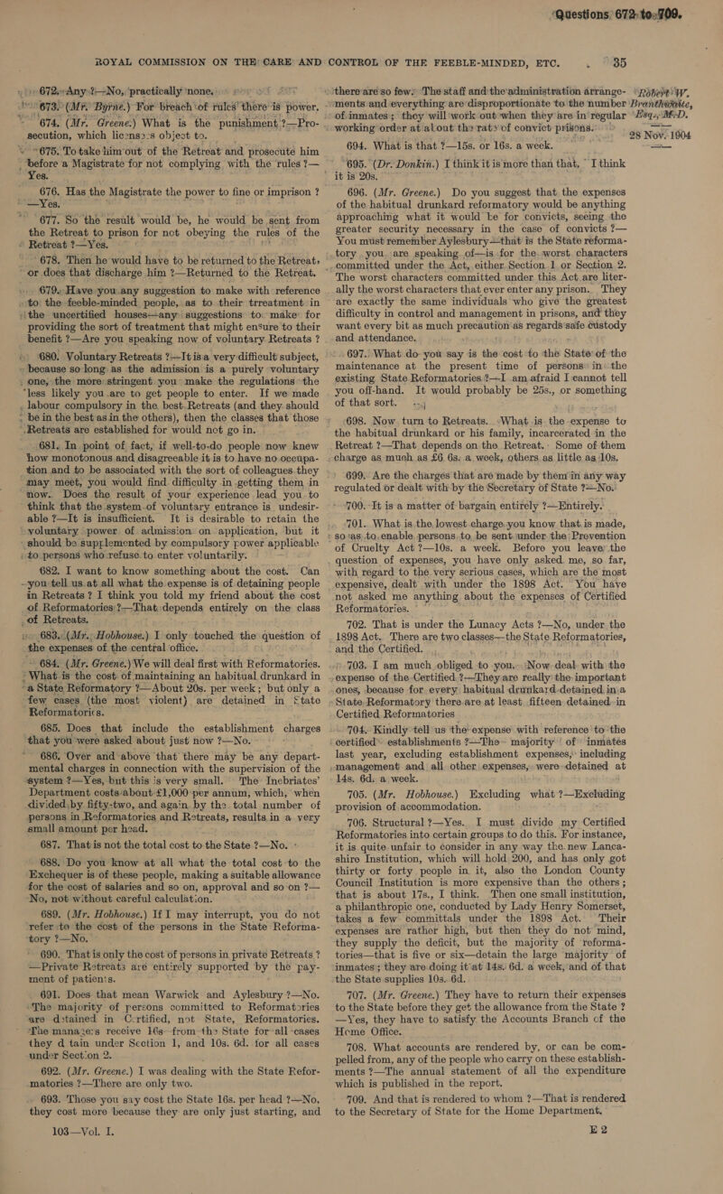 “Questions, 672: to2709. ROYAL COMMISSION ON THE: CARE’ AND CONTROL OF THE FEEBLE-MINDED, ETC. . 35 » 672.-Any?—_No,,. ‘practically ‘none. 673. (Mr Byrne.) For breach ' of rulcs’ thine’ 48 power. «ithere-are'so few’ The staff and:theadministration arrange- «pose W. ments and everything are disproportionate to the number Branthitite, of. inmates; they will'work out when they are in regular seit rs MED. ne ees 676. Has the Magistrate the power to fine or imprison ? 677. So ‘the result would be, he would be sent from the Retreat to prison for not obeying the rules of the © Retreat ?—Yes. ~ - 679. Have you any suggestion to make with reference providing the sort of treatment that might enSure to their 680. Voluntary Retreats ?—Itisia very difficult subject, how monotonous and disagreeable it is to have no. occupa- tion and to be associated with the sort of colleagues. they may meet, you would find difficulty in .getting them in t able 7—It is insufficient. It is desirable to retain the voluntary _power of admission on application, but it _ should be supplemented by compulsory power ‘applicable to persons who refuse. to enter voluntarily. 682. I want to know something about the cost. Can in Retreats ? I think you told my friend about the cost of Reformatories:?—That:: depends entirely on the class _of Retreats. the expenses of the central office. 684. (Mr. Greene. )We will deal first with Reformatories. ~a State Reformatory ?—About 20s. per week; but only a few cases (the most violent) are detained in {tate Reformatorics. 685. Does that include the establishment ae that you were asked about just now ?—No. 686. Over and above ‘that there may be any depart- mental charges in connection with the supervision of the system ?—Yes, but this is very small. The’ Inebriates’ Department costs‘about £1,000 per annum, which, when divided: by fifty-two, and again by the total number of persons in Reformatories and Retreats, results in a very small amount per head. 687. Thatis not the total cost to iis State ?—No. ~ 688. Do you know at all what the total cost to the ‘Exchequer is of these people, making a suitable allowance for the cost of salaries and so on, approval and soon ?— ‘No, not without careful calculation. 689. (Mr. Hobhouse.) If I may interrupt, you do not ‘refer to the cost of the persons in the State Reforma- ‘tory ?—No. ~ 690. That is only the cost of persons in private Retreats ? —Private Retreats are entirely supported ‘by the pay- ment of patienis. 691. Does that mean Warwick and Aylesbury ?—No. ~The majority of persons committed to Reformatories are d&gt;tained in Certified, not State, Reformatories. ‘The mana2e:s receive 16s-from-the State forall -cases they d tain under Scction 1, and 10s. 6d. for all cases -under Section 2. 692. (Mr. Greene.) I was dealing with the State Refor- matories ?—There are only two. 693. Those you say Cost the State 16s. per head ?—No, they cost more because they are only just starting, and 103—Vol. I. 674, (Mr. Greene:) What is the punishment, ?—Pro- 4s dat HS peontion, which licenss:s abject to, working order at alout th&gt; rat&gt; of convict De og 6 Nov. 1604 \ “676. To take him ‘out of the Retreat and prosecute him 694, What is that ?—1bs. or 16s. a week. ae _ before a Magistrate for not complying with the rules ?— “695. (Dr. Donkin.) I think it is more than that, ° I think 696. (Mr. Greene.) Do you suggest that the expenses of the habitual drunkard reformatory would be anything approaching what it would te for convicts, seeing. the greater security necessary in the case of convicts ?— You must remember Aylesbury—that is the State reforma- tory . you. are speaking. of—is for the.:worst. characters committed under the Act,.either.Section.1. or Section 2. ally the worst characters that ever enter any prison.. They are exactly the same individuals who give the greatest difficulty in control and management in prisons, and they want. every bit as much erat as vee safe custody and attendance, 697.. What do yow say is the cost to the State of the maintenance at the present time of persons» in the existing State Reformatories ?—I am.afraid I eannot tell you off-hand. It would probably be 25s., or something of that sort. +. ‘698. Now turn to Retreats. &lt;What is. the expense to the habitual drunkard or his family, incarcerated in the Retreat ?—That depends on-the Retreat.- Some of them charge as much as £6. 6s. a week, others.as little as 10s, 699. Are the charges that are’ made by them'in any way regulated or dealt with by the Secretary of State 7—No. 700.-It is a matter of bargain entirely ?—Entirely. 701.. What is the, lowest charge.you know that.is made, of Cruelty Act ?—10s. a week. Before you leave; the question of expenses, you have only asked. me, so far, with regard to the very serious cases, which are the most expensive, dealt with under the 1898 Act. You have not asked me anything about the” expenses of Certified Reformatories. © 702. That is under the Lunacy Acts ?—No, under. the 1898 Act.. There are two classes—the State Reformatories, and the Certified. 703. I am much. obliged to you. aoe deal. with the experise of the-Certified.?—They are really the- important ones, -because for. every habitual drunkard-detained, in.a State.Reformatory there.are at least -fifteen- detained in Certified Reformatories -- 704, Kindly tell us ‘the expense with reference ‘to ‘the : Gertified™ establishments ?—The~ majority’ of : inmates last year, excluding establishment expenses, including management and all other. eRpenses were detained at 14s. 6d. a week. 705. (Mr. Hobhouse.) Excluding what Ne apa a provision of accommodation. 706. Structural ?—Yes.. I must divide my Certified Reformatories into certain groups to do this. For instance, it is quite unfair to consider in any way the.new Lanca- shire Institution, which will hold 200, and has only got thirty or forty people in it, also the London County Council Institution is more expensive than the others ; that is about 17s., I think. Then one small institution, a philanthropic one, conducted by Lady Henry Somerset, takes a few committals under the 1898 Act. ‘Their expenses are rather high, but then they do not’ mind, they supply the deficit, but the majority of reforma- tories—that is five or six—detain the large majority of inmates’; they are doing it'at 14s. 6d. a week,'and of that the State supplies 10s.. 6d. 707. (Mr. Greene.) They have to return their expenses to the State before they get the allowance from the State ? —Yes, they have to satisfy the Accounts Branch of the Heme Office. 708. What accounts are rendered by, or can be com- pelled from, any of the people who carry on these establish- ments ?—The annual statement of all the expenditure which is published in the report. 709. And that is rendered to whom ?—That is rendered to the Secretary of State for the Home Department. E2