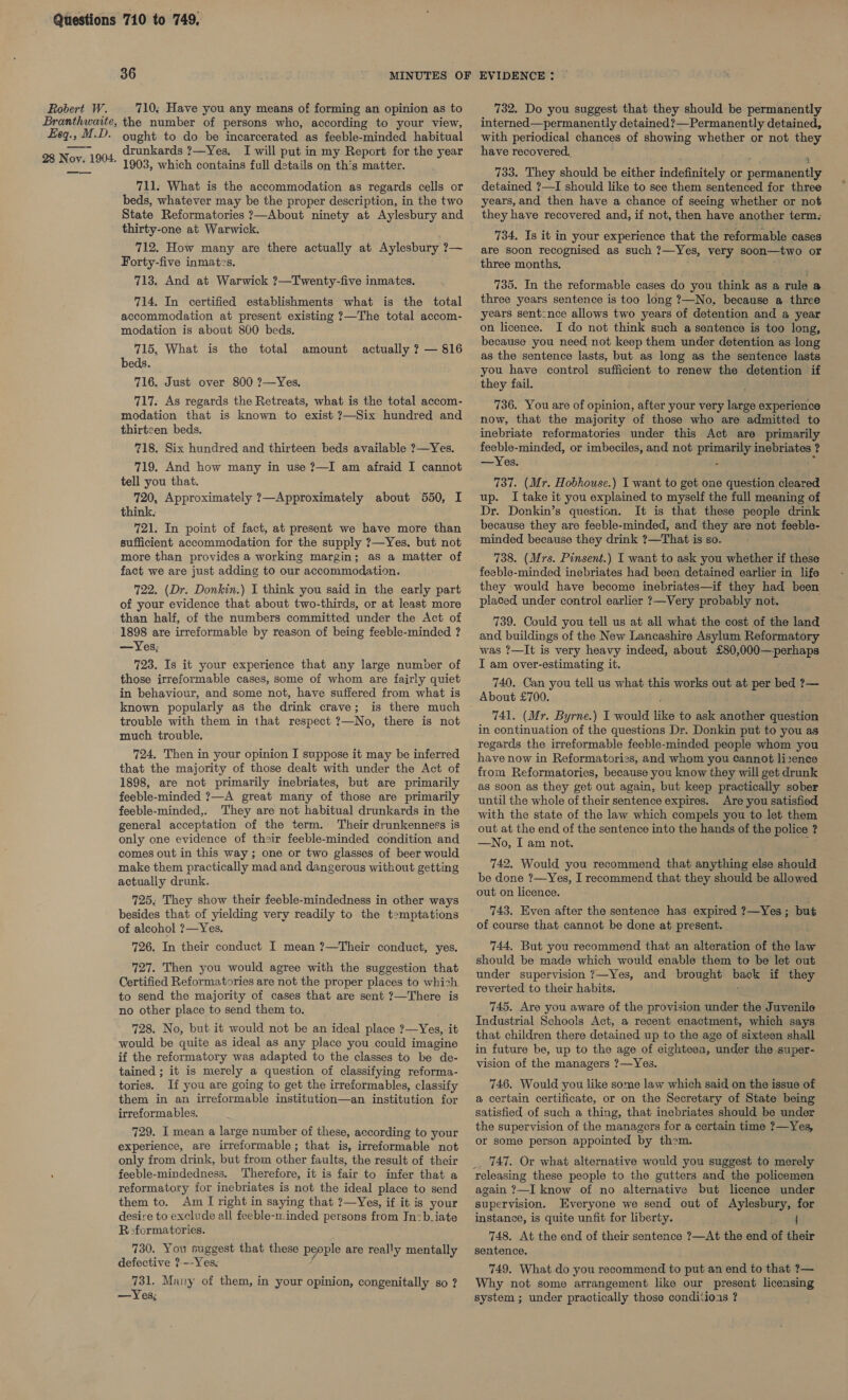 Branthwaite, Eas » M.D. 28 ayn 1904. 36 MINUTES OF the number of persons who, according to your view, ought to do be incarcerated as feeble-minded habitual drunkards ?—Yes. I will put in my Report for the year 1903, which contains full details on th's matter. 711. What is the accommodation as regards cells or beds, whatever may be the proper description, in the two State Reformatories ?—About ninety at Aylesbury and thirty-one at Warwick. 712. How many are there actually at Aylesbury ?— Forty-five inmates. 713. And at Warwick ?—Twenty-five inmates. 714. In certified establishments what is the total accommodation at present existing ?—The total accom- modation is about 800 beds. 715. What is the total beds. 716. Just over 800 ?—Yes. 717. As regards the Retreats, what is the total accom- modation that is known to exist ?—Six hundred and thirteen beds. 718. Six hundred and thirteen beds available ?—Yes. 719. And how many in use ?—I am afraid I cannot tell you that. 720, Approximately ?—Approximately about 550, I amount actually ? — 816 721. In point of fact, at present we have more than sufficient accommodation for the supply ?—Yes. but not more than provides a working margin; as a matter of fact we are just adding to our accommodation. 722. (Dr. Donkin.) I think you said in the early part of your evidence that about two-thirds, or at least more than half, of the numbers committed under the Act of 1898 are irreformable by reason of being feeble-minded ? —Yes,; 723. Is it your experience that any large number of those irreformable cases, some of whom are fairly quiet in behaviour, and some not, have suffered from what is known popularly as the drink crave; is there much trouble with them in that respect ?—No, there is not much trouble. 724, Then in your opinion I suppose it may be inferred that the majority of those dealt with under the Act of 1898, are not primarily inebriates, but are primarily feeble-minded 7—A great many of those are primarily feeble-minded,. They are not habitual drunkards in the general acceptation of the term. Their drunkenness is only one evidence of their feeble-minded condition and comes out in this way; one or two glasses of beer would make them practically mad and dangerous without getting actually drunk. 725, They show their feeble-mindedness in other ways besides that of yielding very readily to the t=mptations of alcohol ?—Yes. 726. In their conduct I mean ?—Their conduct, yes. 727. Then you would agree with the suggestion that Certified Reformatories are not the proper places to which to send the majority of cases that are sent ?—There is no other place to send them to. 728. No, but it would not be an ideal place ?—Yes, it would be quite as ideal as any place you could imagine if the reformatory was adapted to the classes to be de- tained ; it is merely a question of classifying reforma- tories. If you are going to get the irreformables, classify them in an irreformable institution—an institution for irreformables. 729. I mean a large number of these, according to your experience, are irreformable; that is, irreformable not only from drink, but from other faults, the result of their feeble-mindedness. Therefore, it is fair to infer that a reformatory for inebriates is not the ideal place to send them to. Am I right in saying that ?—Yes, if it is your desire to exclude all feeble-n:inded. persons from Inzb-iate R:formatories. 730. You suggest that these people are really mentally defective ?-~-Yes, 731. Many of them, in your opinion, congenitally so ? —Yes, EVIDENCE : interned—permanently detained?—Permanently detained, with periodical chances of showing whether or not they have recovered, 733. They should be either indefinitely or Deane detained ?—I should like to see them sentenced for three years, and then have a chance of seeing whether or not they have recovered and, if not, then have another term: 734, Is it in your experience that the reformable cases are soon recognised as such ?—Yes, very soon—two or three months. 735. In the reformable cases do you idnke as a wal &amp; three years sentence is too long ?—No, because a three years sentcnce allows two years of detention and a year on licence. I do not think such a sentence is too long, because you need not keep them under detention as long as the sentence lasts, but as long as the sentence lasts you have control sufficient to renew the detention if they fail. 736. You are of opinion, after your very large experience now, that the majority of those who are admitted to inebriate reformatories under this Act are primarily feeble-minded, or imbeciles, and not primarily inebriates ? —Yes. . 737. (Mr. Hobhouse.) I want to get one question cleared up. I take it you explained to myself the full meaning of Dr. Donkin’s question. It is that these people drink because they are feeble-minded, and they are not feeble- minded because they drink ?—That is so. 738. (Mrs. Pinsent.) I want to ask you whether if these feeble-minded inebriates had been detained earlier in life they would have become inebriates—if they had been placed under control earlier ?—Very probably not. 739. Could you tell us at all what the cost of the land and buildings of the New Lancashire Asylum Reformatory was ?—It is very heavy indeed, about £80,000—perhaps I am over-estimating it. 740. Can you tell us what this works out at per bed ?— About £700. 741. (Mr. Byrne.) I would like to ask another qibiton in continuation of the questions Dr. Donkin put to you as regards the irreformable feeble-minded people whom you have now in Reformatories, and whom you cannot lizence from Reformatories, because you know they will get drunk as soon as they get out again, but keep practically sober until the whole of their sentence expires. Are you satisfied with the state of the law which compels you to let them out at the end of the sentence into the hands of the police ? —No, I am not. 742. Would you recommend that anything else should be done ?—Yes, I recommend that they should be allowed out on licence. 743. Even after the sentence has expired ?—Yes ; but of course that cannot be done at present. 744, But you recommend that an alteration of the tate should be made which would enable them to be let out under supervision ?—Yes, and brought ee if they reverted to their habits. 745. Are you aware of the provision under the Juvenile Industrial Schools Act, a recent enactment, which says that children there detained up to the age of sixteen shall in future be, up to the age of eighteen, under the super- vision of the managers ?—Yes. 746. Would you like some law which said on the issue of a certain certificate, or on the Secretary of State being satisfied of such a thing, that inebriates should be under the supervision of the managers for a certain time ?—Yes, or some person appointed by them. _ 747. Or what alternative would you suggest to merely releasing these people to the gutters and the policemen again ?—I know of no alternative but licence under supervision. Everyone we send out of Aylesbury, for instance, is quite unfit for liberty. { 748. At the end of their sentence ?—At the end of their sentence. 749. What do you recommend to put an end to that ?— Why not some arrangement like our present licensing system ; under practically those conditioas ? ?