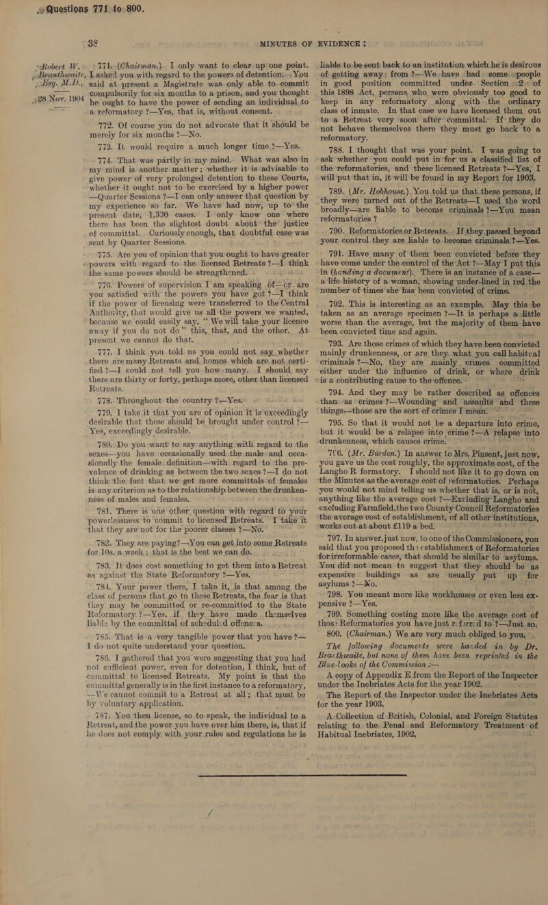 esq... M. Dd. ’ 428 Nov. 1904 - You said at. present a Magistrate was only able. to..commit compulsorily for ‘six months to a prison, and you thought he. ought to have the power of sending an individual. to a reformatory ?—Yes, that is, without consent. 772. Of course you do not advocate that it should be merely for six months ?—No. _ 773. It would require a much longer time ?—Yes. 774. That was partly in‘my mind. What was also in my mind is another matter; whether it' is-advisable: to give power of very prolonged detention to these Courts, whether it ought not to be exercised by a higher power —Quarter Sessions ?—I can only answer that question by my experience so far. We have had now, up to’ the present date, 1,330 cases. I only. know one where there has been the slightest doubt about’ the justice of committal. sent by Quarter Sessions. 775. Are you of opinion that ‘you ought to have'greater the same powers should be strengthened. 776. Powers of supervision I'am speaking , of—cr. are you satisfied with the powers you have got ?—I think if the power of licensing were transferred to the Central Authozity, that would give us all the powers we wanted, because we could easily say, “ We will take your licence away if you do not do” this, that, and the other. At present we cannot do that, 777. I think you.told us you could not say. eches there are many Retreats and. homes which: are. not: .certi- fied ?—I could not tell you. how.many...I should. say there are thirty or forty, perhaps more, other than licensed Retreats. 778.. Throughout. the country ?—Yes. D8 779, I take it that you are of opinion it is exceedingly desirable that these should be brought under control ?7— 780..Do you wanti to: say-anything with regard to the  sionally the female definition—with regard. to ‘the pre- valence of drinking as between the two sexes ?—I do not think ‘the: fact that we: get more committals of females ness of males and females. 781. There is one other question with regard to your powerlessness to commit to licensed Retreats. I take it that they are not for the poorer classes ?—No. 782.. They are paying?—You can get into some Retreats for 10s. .a-week.; that is the best we can do.. _ 783. It does cost something to get them into a Retreat as against the State Reformatory ?—Yes. 784, Your power there, I take it, is that among the class of persons that go to these Retreats, the fear is that they may be committed or re-committed to the State Reformatory ?—Yes, if they have made. themselves liable by the committal of scheduled offences. 785. That is a very tangible power that you have ?— I do not quite understand your question. 786. I gathered that you were suggesting that you had not sufficient power, even for detention, I think, but of My point is that the —Ve cannot commit to a Retreat at all; that must be by voluntary application. 787. You then license, so. to. speak, the individual toa Retreat, and the power you have over him there, is, that if he does not comply with your rules and regulations he is in good position committed under- Section © .2. of keep in any reformatory along with the ordinary class of inmate. In that case we have licensed them out to a Retreat very soon after’ committal If they do not behave themselves there they must go back to a reformatory. 788. I thought that was your point. I was going to will put ‘that in, it willbe found in my Report for 1903. 789.. (Mr. Hobhouse.). You.told us that these persons, if broadly—are liable to become criminals ?—You mean reformatories ? 790. Reformatories. or cuvonee ipnenened beyond your control. they. are liable to become criminals ?—Yes. 791. Have many of them been convicted before they have'come under the control of the Act’ ?—May I put this in (handing a document). There is an instance of a case— a life-history of a woman, showing under-lined i in red. the 792, This is. interesting as an example. May this be taken as an average specimen ?—It is perhaps a little worse than the average, but the majority of them have been, convicted time and again. 793. Are those crimes of which they have reed toxévioted mainly drunkenness, or are they. what you call habitual committed 794. And they may be rather described as offences 795. So that it would not be a departure into crime, but it would be a relapse into crime re eee into 726. (Mr. Burden.) In answer to Mrs. Pinsent, j just now, you gave us the cost roughly, the approximate cost, of the Langho R formatory. Ishould not like it to go down on the Minutes:as the average cost of reformatories. Perhaps you would not mind telling us whether that is, or is not, anything like the average cost ?—Excluding Langho-and excluding Farmfield,the two County Council Reformatories 797. In answer, just now, to one of the Commissioners, you said that you proposed th&gt; establishment of Reformatories You didnot: mean. to suggest that they should be as expensive. buildings as are usually Log up _ for asylums ?—No. 798. You meant more like workhouses or even less ex- pensive ?—Yes. 799. Something costing more like the average cost. of thos: Reformatories you have just ref2rrcd to ?—Just so. 800. (Chairman.) We are very much obliged to you, ° The following documents were haxded in by Dr. Brarthwaite, but none of them have been reprinted in the Blue-ltooks of the Commission :— A copy of Appendix E from the Report of the parser under the Inebriates Acts for the year 1902. The Report: of the Inspector under the Inebuliites Acts for the year 1903. A:Collection of British, Colonial, and Foreign Statutes relating to: the Penal . and Reformatory Treatment of Habitual Inebriates, 1902. 2 . ‘ 