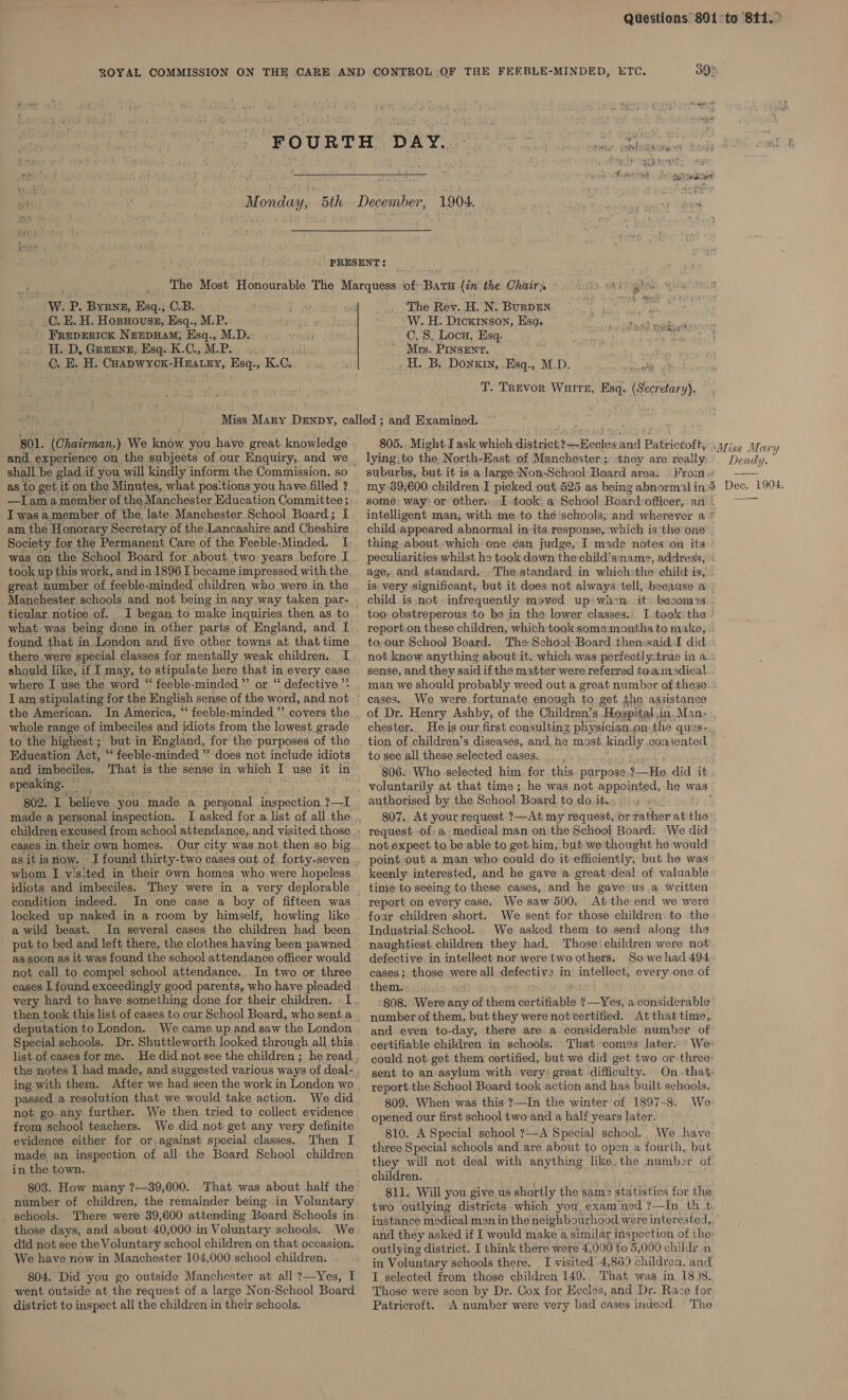 FEEBLE-MINDED, ETC, See? eect W. P. BYRNE, Esq C.B. C, E. H. Hopyovuss, Esq., M.P. FREDERICK NEEDHAM, Esq., M.D. H. D, Greens, Esq. K.C., M.P. C. E. H. Cuapwxcx-Hnatny, Esq:, K.c.. and. experience on, the subjects of our Enquiry, and we shall be glad.if you will kindly inform the Commission, so as to get it on the Minutes, what positions you have filled ? I was a member of the. ‘late Manchester School Board; I am the Honorary Secretary of the-Lancashire and Cheshire Society for the Permanent Care of the Feeble-Minded. I was on the School Board for about. two years before I great. number of feeble-minded children who. were in the Manchester. schools and not being in any way taken par- ticular notice of. I began to make inquiries then as to what: was being done in other parts of England, and [ found that in London and five other towns at that time there were special classes for mentally weak children. I should like, if I may, to stipulate here pee in every case where I use the word “ feeble-minded *’ or “ defective ’* T am stipulating for the English sense of the: word, and not the American. In America, “‘ feeble-minded ’’ covers the whole range of imbeciles and idiots from the lowest grade to the highest ; but in England, for the purposes of the _ Education Act, ‘‘ feeble-minded ” does not include idiots and imbeciles. That is the sense in which T use it in speaking. — 802. I ‘believe you made a eeanal inspection ?—I made a personal inspection. I asked for a list of all the children excused from school attendance, and visited those cases in.their own homes. Our city was not then so big as it is now. J found thirty-two cases out of forty-seven whom I visited in their own homes who were hopeless idiots and imbeciles. They were in a very deplorable condition indeed. In one case a boy of fifteen was locked up naked in a room by himself, howling like a wild beast. In several cases the children had been put to bed and left there, the clothes having been pawned as soon as it was found the school attendance officer would not call to compel school attendance... In two or three cases I found exceedingly good parents, who have pleaded very hard to have something done for their children. I then took this list of cases to. our School Board, who sent a deputation to London. Special schools. Dr. Shuttleworth looked through all this list of cases for me. the notes I had made, and suggested various ways of deal- ing with them. After we had seen the work in London we passed a resolution that we would take action. We did not go. any further. We then tried to collect evidence from school teachers. We did not get any very definite evidence either for or, against special classes. Then I made an inspection of all the Board School children in the town. 803. How many ?—39,600. That was about half the number of children, the remainder being in Voluntary schools. There were 39,600 attending Board Schools in those days, and about 40,000 in Voluntary schools. We did not see the Voluntary school children on that occasion. We have now in Manchester 104.000 school children. 804. Did you go outside Manchester at all. ?—Yes, I went outside at the request of a large Non-School Board district to inspect all the children in their schools. The Rev. H. N. BurRDEN _-W. H. Dickson, Esg. 5 atabteath videlieil C. S. Locu, Esq. 0 EV Rey ' Mrs. PINSENT. H. B. Donkin, .Esq., M.D. ers: T. Trevor Wurtz, Esq. (Secretary). they are really: suburbs, but it is a large-Non-School Board area. rom, some way: or other. took: a School Boardrofficer, an ~ intelligent man; with me to thé ‘schools; and wherever a * child appeared. abnormal in-its response, which is the one thing about which one can judge, I made notes on its peculiarities whilst he took down the-child’sname, address, « age, and standard... The.standard. in which:the child is, is. very significant, but it does not always tell, because a child is not -infrequently moved up:wacn it. becom2s.. too obstreperous to be in the lower classes.. I took the ° report.on these children, which took somemonths to make, to-our School Board. . The School-Board then:said.I did not know anything about it, which was perfectl y:true in a. sense, and they said if the matter were referrad to.amadical man we should probably weed out a great number of these cases. _We were fortunate enough to get the assistance of Dr. Henry Ashby, of the Children’s Hospital. in. Man- chester. He is our first consulting physician.on,the ques- tion of children’s diseases, and he most ing y consented to see all these selected cases. 806. Who.selected him. for this purpose, Hala did it voluntarily at that time ; he was not appointed, he was authorised by the School “Board to do jit. ; 807.. At your request ?—At my request, or rather at the request of, a medical man onthe School Board: We did not expect to be able to get him, but we thought he would keenly interested, and he gave ‘a great:deal of valuable We saw 500. At the end we were foar children short. We sent for those children to the Industrial.School. _ We asked them to send along the naughtiest children they had. Those children were not defective in intellect nor were two others. Sowe had 494; cases; those. were all defective in intellect, every one of them. ‘808. Were any of them cartinatis ?—Yes, a considerable number of them, but they were not certified. At that time, and even to-day, there area considerable number of certifiable children in schools: That comes later. ' We: could not get them certified, but-we did get two or. three: sent to an asylum with very: great difficulty. On -that: report the School Board took action and has built schools.. report on every case. 809. When was this ?—In the winter of 1897-8. We- opened our first school two-and a half years later. 810. A Special school ?—A Special school. We have- three Special schools and are about to open a fourth, but they will not deal with anything like.the number of children. 811. Will you give us shortly the sam2 statistics for the: two outlying districts which you, exam'ned ?—In. th +t. instance medical men in the neighbourhood. were interested,, and they asked if I would make a similar inspection of the: outlying district. I think there were 4,000 to 5,000 childr nm in Voluntary schools there. I visited’ 4,869 children, and I selected from those children 149. That was in 18)8. Those were seen by Dr. Cox for Eecles, and De. Race for Patricroft. ~&lt;A number were very bad cases indeed. The Dendy.