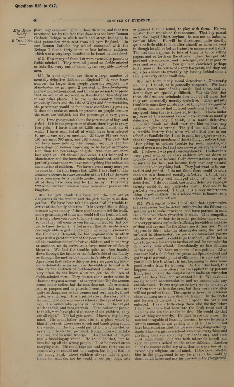 40 ot accounted for by the fact that there was one large Roman Catholic Refuge to which waifs and strays belonging to that persuasion were sent from all over England. In one Roman Catholic day school connected with the Refuge I found forty more or less imbecile children, which was a very large number to be found in one school. 812. How many of these 149 were eventually passed as feeble-minded ?—They were all passed as feeble-minded or imbecile, every one of them, by two very able medical men. 813. In your opinion are there a large number of mentally defective children in England ?—A very large number, far larger than people generally suppose. In Manchester we get quite 2 per cent. of the school-going population feeble-minded, and I have no reason to suppose that we are at all worse off in Manchester than they are m any other places. I believe in the country districts, especially Essex and the Isle of Wight and Somersetshire, the percentage would be found to be considerably greater. It does not make so much impression on people because the cases are isolated, but the percentage is very great. 814. I was going to ask about the percentage of boys and girls ?—It is in the proportion of about three boys to every two girls. _ I have a list of 1,356 cases, almost all oi which I have seen, but all of which have been referred to me in one way or another. Of those 612 are boys, 197 are men, 365 girls, and 182 women. The fact that we keep more note of the women accounts for the percentage of women appearing to be larger in propor- tion than the percentage of girls. The men are more lost sight of. Of those 1,356 cases, 1,134 belonged to Manchester and the immediate neighbourhood, and I am perfectly aware that we have not anything like exhausted the number of children. We have a great many more yet to come in. In that longer list, 1,356, I have had to take hearsay evidence in some cases, but of the 1,134 all the casés have been seen by a capable medical man; very nearly all of them have been seen by Dr. Ashby. It is really 222 who have been referred to me from other parts of the kingdom. 815. Do you think the boys and the men are as dangerous as the women and the girls 7—Quite as dan- gerous. We have been taking a great deal of trouble to arrive at the family histories. Itis a very difficult thing, because a great many of these people cannot tell the truth, and a great many of them who could tell the truth, willnot. It is only when you come to know them pretty intimately so that they will come to you for help in trouble that you get to know the facts. I feel myself that Dr. Ashby is ex- ceedingly able in getting at them; he being physician to the Children’s Hospital, he has acquaintance in other ways with a great number of the poor mothers. I attend all his examinations of defective children, and in one way or another, we do arrive at a large number of family histories. We find the trouble quite as often handed down through the father or the father’s side of the family as through the mother or the mother’s side of the family. Apart from that we have this question ; we generally know quite definitely when we have the children to deal with -who are the children of feeble-minded mothers, but we very often do not know when we get the children of feeble-minded men. They do not come under notice in the same way as a woman—at every crisis of life the woman comes under notice, but the man does not. As criminals and as paupers and as parents I consider that men are quite as dangerous as the women and very nearly, if not quite, as suffering. It is a pitiful story, the story of the teeble-minded boy who leaves school at the age of fourteen say. -He cannot take up any skilled work, but he can get work as arule, and does get work. That leads some people to think, “‘ we have placed so many of our children, they are all right.’”&gt; The lad gets work. Ihave a boy in my mind. His grandfather took him to a place where he the wheels, and the boy would put little bits of his clothes orstring in to see them goround. No employer would take that risk, and he was discharged. His grandfather bought him a knocking-up round. He could do that, but he knocked up all the wrong people. Then he passed on to carrying coal. He could take the coal out, there was no reason why he should not, in a wagon, but he put it all in the wrong yard. These children always take a great liking for animals, and he would let out any dogs, cats EVIDENCE : or pigeons that he found, to play with them. He was constantly in trouble on that account. That boy passed on to the Royal Albert Asylum—he was not an imbecile, nor an idiot. He will be discharged quite shortly, quite as little able to look after himself as when he went in, though he will be better trained in manners and habits. The best that happens to lots of them is to be selling papers and so forth on the streets. They then get into gaol and are convicted and discharged, and that goes on over and over again. You get men convicted perhaps forty times in the course of a very few years, and they end up, after a short life generally, by leaving behind them a family to carry on the tradition. 816. Are there many moral defectives ?—Not nearly so many, I think, as is generally supposed. We have made a special note of this; we do find them, and no doubt they are specially difficult. But the fact that these children are criminals does not at all mean that they are necessarily morally defective. They getinto trouble because they will do any bad thing that is suggested to them, just as we find in gcod conditions they will do any good thing that is suggested to them. I have under my care at this moment two who are known as morally defective. The boy, I think, is a moral defective ; I do not think we shall ever get him to have any sense of right or wrong. The girl too had had such a terrible history that when we admitted her to our school at Sandlebridge I had to send her papers away so that the younger members of the staff might not see them. After giving us endless trouble for seven months, she turned over a new leaf and now never gives any trouble at all. I believe it was purely circumstances. I believe in a very great number of cases children are set down as morally defective because their circumstances are quite unsuitable for them, not because they have any natural tendency to do anything bad. They just want to be con- trolled and guided. Ido not think there would be more than ten in a thousand morally defective. I think they could be perfectly well managed along with the other defectives. I do not think one moral defective amongst twenty would do any par‘icular harm, they could be perfectly well guided. I think it is a very unfortunate thing to put children into a school which is known as a schoul for moral defectives. 817. With regard to the Act of 1899, that is permissive in its character ?—The Act of 1899 permits the Education Authorities to make provision, and force parents to send their children where provision is made. If it compelled the Education Authorities to make provision there would be a very great saving both of suffering for children and also of time and expense for the Education Authorities. What’ happens is this: take the Manchester area, the Act is enforced in Manchester, we get a contumacious parent who does not want his child to go to school; all he has to do is to move a few streets further off and he can take the child away from school, Occasionally we lose children in that way. We have no power of compulsion. After you have had a child for three years in a Special school and got it up to a certain point of efficiency,it is very sad that you should lose it when it is just beginning to show some good results from its training. On the other hand, this happens much more often: we are applied to by parents living just outside the boundaries to make an exception and take their child, and we cannot do it. We have not nearly enough accommodation and we cannot take any outside cases. In one way, we do try; we try to arrange for them to move into the area, but their work very often willnot permit ofthat. Then again in the ordinary schools these children are a very distinct danger. In the Eccles and Patricroft district, df which I spoke, the Act is not enforced. I saw a little chap there who the day before I had been there had been into the cloak room and lit matches and set the cloaks on fire. He would do that sort of thing constantly. He liked to see the blaze. He was not incapable of learning lessons ; he was learning a certain amount, he was getting on a little. He could not have been called an idiot, but he was a very dangerous boy. Again I know a girl in a schoo! who stole everything and anything that she could lay her hands on; and stole most ingeniously. She was both miserable herself and very dangerous indeed to the other children. Another child the master called my attention to, was a boy of an exceedingly religious turn of mind, If the boys called to him in the playground to say his prayers he would go down on his knees and say his prayers in the playground.