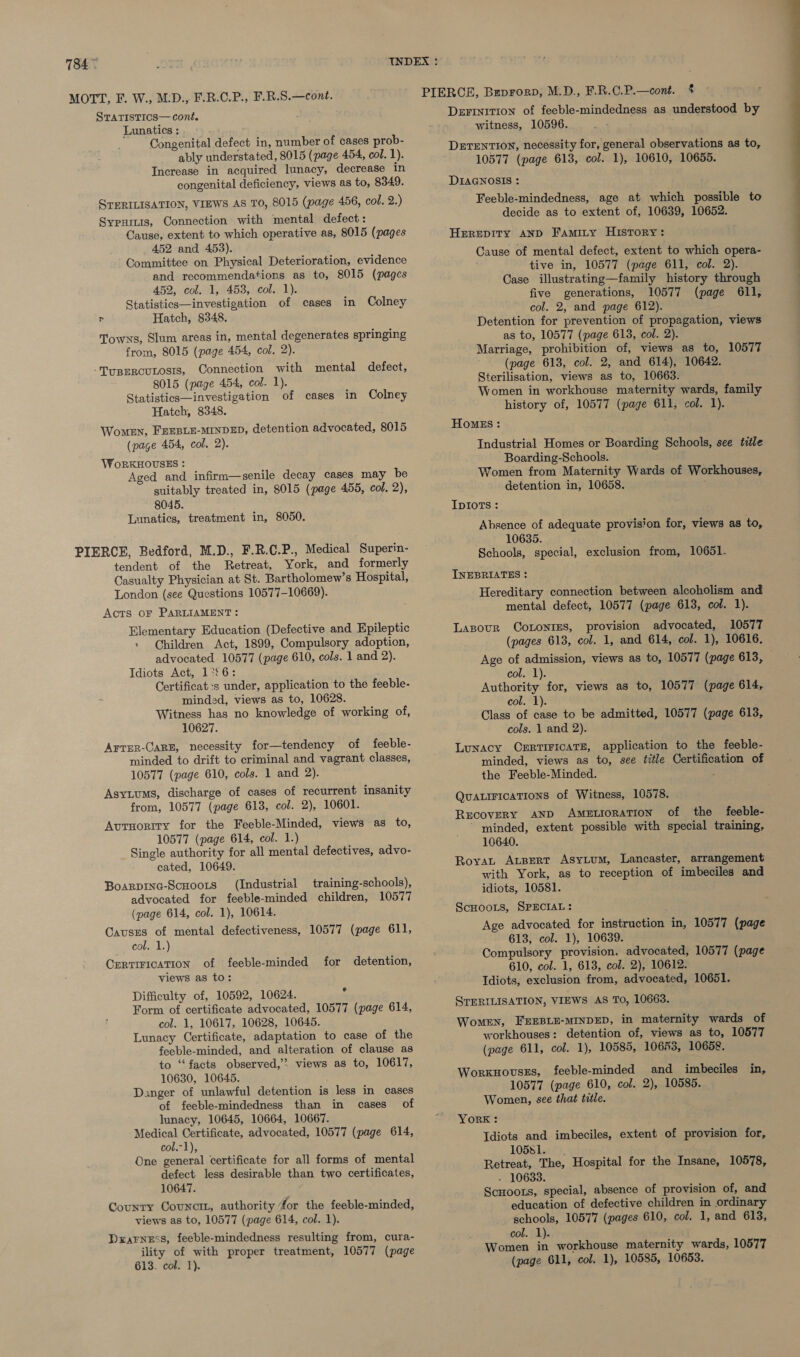 Lunatics : Congenital defect in, number of cases prob- ably understated, 8015 (page 454, col. 1). Increase in acquired lunacy, decrease in congenital deficiency, views as to, 8349. STERILISATION, VIEWS AS TO, 8015 (page 456, col. .) Sypuiis, Connection with mental defect : Cause, extent to which operative as, 8015 (pages 452 and 453). Committee on Physical Deterioration, evidence and recommendations as to, 8015 (pages 452, col. 1, 453, col. 1). Statistics—investigation of cases in Colney P Hatch, 8348, Towns, Slum areas in, mental degenerates springing from, 8015 (page 454, col. 2). -TupERcuLosis, Connection with mental defect, 8015 (page 454, col. 1). Statistics—investigation of cases in Colney Hatch, 8348. Women, FEEBLE-MINDED, detention advocated, 8015 (page 454, col. 2). WoRKHOUSES : Aged and infirm—senile decay cases may be suitably treated in, 8015 (page 455, col. 2), 8045. Lunatics, treatment in, 8050. tendent of the Retreat, York, and formerly Casualty Physician at St. Bartholomew’s Hospital, London (see Questions 10577-10669). Acts oF PARLIAMENT: Elementary Education (Defective and Epileptic » (Children Act, 1899, Compulsory adoption, advocated 10577 (page 610, cols. 1 and 2). Idiots Act, 1°26: Certificat:s under, application to the feeble- minded, views as to, 10628. Witness has no knowledge of working of, 10627. Arrer-CarE, necessity for—tendency of feeble- minded to drift to criminal and vagrant classes, 10577 (page 610, cols. 1 and 2). Asytums, discharge of cases of recurrent insanity from, 10577 (page 613, col. 2), 10601. AutHority for the Feeble-Minded, views as to, 10577 (page 614, col. 1.) Single authority for all mental defectives, advo- cated, 10649. Boarpine-Scuoots (Industrial training-schools), advocated for feeble-minded children, 10577 (page 614, col. 1), 10614. Causes of mental defectiveness, 10577 (page 611, col. 1.) Certirication of feeble-minded for detention, views as to: Difficulty of, 10592, 10624. - Form of certificate advocated, 10577 (page 614, col. 1, 10617, 10628, 10645. Lunacy Certificate, adaptation to case of the feeble-minded, and alteration of clause as to ‘facts observed,’? views as to, 10617, 10630, 10645. Danger of unlawful detention is less in cases of feeble-mindedness than in cases of lunacy, 10645, 10664, 10667. Medical Certificate, advocated, 10577 (page 614, col.-1), One general certificate for all forms of mental defect less desirable than two certificates, 10647. County Councit, authority ‘for the feeble-minded, views as to, 10577 (page 614, col. 1). Drarness, feeble-mindedness resulting from, cura- ility of with proper treatment, 10577 (page 613. col. 1). DezrrinitIon of feeble-mindedness as understood by witness, 10596. ! DETENTION, necessity for, general observations as to, 10577 (page 613, col. 1), 10610, 10655. DIAGNOSIS : Feeble-mindedness, age at which possible to decide as to extent of, 10639, 10652. HEREDITY AND Famity History: Cause of mental defect, extent to which opera- tive in, 10577 (page 611, col. 2). Case illustrating—family history through five generations, 10577 (page 611, col. 2, and page 612). Detention for prevention of propagation, views as to, 10577 (page 613, col. 2). (page 613, col. 2, and 614), 10642. Sterilisation, views as to, 10663. Women in workhouse maternity wards, family history of, 10577 (page 611, col. 1). HomMEs: Industrial Homes or Boarding Schools, see title Boarding-Schools. Women from Maternity Wards of Workhouses, detention in, 10658. ; IpIoTs : Absence of adequate provision for, views as to, 10635. Schools, special, exclusion from, 10651. INEBRIATES : Hereditary connection between alcoholism and mental defect, 10577 (page 613, col. 1). Lapour CoLonies, provision advocated, 10577 (pages 613, col. 1, and 614, col. 1), 10616. col. 1). Authority for, views as to, 10577 (page 614, col. 1). Class of case to be admitted, 10577 (page 613, cols. 1 and 2). Lunacy CERTIFICATE, application to the feeble- minded, views as to, see title Certification of the Feeble-Minded. : QuaiFicaTions of Witness, 10578. Recovery AND AMELIORATION of the feeble- ~ minded, extent possible with special training, 10640. BoyvaLt Apert Asytum, Lancaster, arrangement with York, as to reception of imbeciles and idiots, 10581. ScHooLs, SPECIAL: Age advocated for instruction in, 10577 (page 613, col. 1), 10639. Compulsory provision, advocated, 10577 (page 610, col. 1, 613, col. 2), 10612. Idiots, exclusion from, advocated, 10651. STERILISATION, VIEWS AS TO, 10663. Women, FEEBLE-MINDED, in maternity wards of workhouses: detention of, views as to, 10577 (page 611, col. 1), 10585, 10653, 10658. Worxnovsss, feeble-minded and imbeciles in, 10577 (page 610, col. 2), 10585. Women, see that title. YorK: Idiots and imbeciles, extent of provision for, 10581. Retreat, The, Hospital for the Insane, 10578, - 10633. ScHoots, special, absence of provision of, and education of defective children in ordinary schools, 10577 (pages 610, col. 1, and 613, col. 1). Women in workhouse maternity wards, 10577 (page 611, col. 1), 10585, 10653.