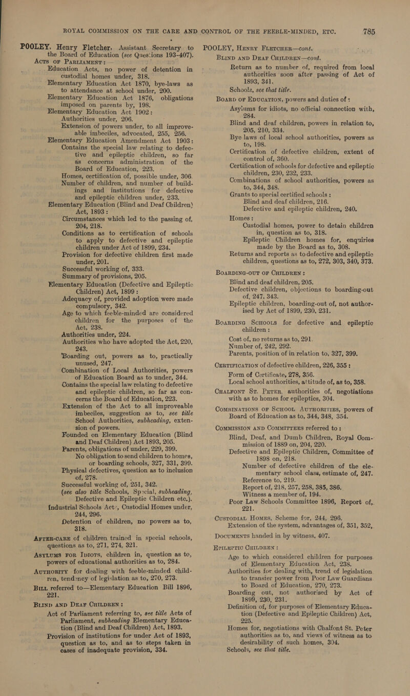 a POOLEY, Henry Fletcher, Assistant Secretary to the Board of Education (see Ques:ions 193-407). Acts OF PARLIAMENT: _ Education Acts, no power of detention in custodial homes under, 318. Elementary Education Act 1870, bye-laws as to attendance at school under, 200. Elementary Education Act 1876, obligations imposed on parents by, 198. Elementary Education Act 1902: Authorities under, 206. Extension of powers under, to all improve- able imbeciles, advocated, 255, 256. Elementary Education Amendment Act 1903: Contains the special law relating to defec- tive and epileptic children, so far as concerns administration of the Board of Education, 223. Homes, certification of, possible under, 306. Number of children, and number of build- ings and institutions for defective and epileptic children under, 233, Elementary Education (Blind and Deaf Children) Act, 1893: ‘Circumstances which led to the passing of, 204, 218. Conditions as to certification of schools to apply to defective and epileptic children under Act of 1899, 234. Provision for defective children first made under, 201. Successful working of, 333. Summary of provisions, 205. Elementary Education (Defective and Epileptic Children) Act, 1899: Adequacy of, provided adoption were made compulsory, 342. Age to which feeble-minded are considered children for the purposes of the Act, 238. Authorities under, 224. Authorities who have adopted the Act, 220, 243. ‘Boarding out, powers as to, practically unused, 247. Combination of Local Authorities, powers of Education Board as to under, 344. Contains the special law relating to defective and epileptic children, so far as con- cerns the Board of Education, 223. Extension of the Act to all improveable imbeciles, suggestion as to, see title School Authorities, subheading, exten- sion of powers. Founded on Elementary Education (Blind and Deaf Children) Act 1893, 205. Parents, obligations of under, 229, 399. No obligation to send children to homes, or boarding schools, 327, 331, 399. Physical defectives, question as to inclusion of, 278. ; Successful working of, 251, 342. (see also title Schools, Sp&gt;cial, subheading, Defective and Epileptic Children etc.). {ndustrial Schools Act, Custodial Homes under, 244, 296. Detention of children, no powers as to, 318. AFTER-CARE of children trained in special schools, questions as to, 271, 274, 321. Asytums FoR Iprors, children in, question as to, powers of educational authorities as to, 284. AutHoriry for dealing with feeble-minded child- ren, tendency of legislation as to, 270, 273. But referred to—Elementary Education Bill 1896, pe Ae Burnp AND DEAF CHILDREN : Act of Parliament referring to, see title Acts of Parliament, subheading Elementary Educa- tion (Blind and Deaf Children) Act, 1893. Provision of institutions for under Act of 1893, question as to, and as to steps taken in cases of inadequate provision, 334. 785 POOLEY, Henry FLetcHer—cont. Buinp AND Dear CHILDREN—cont. Return as to number of, required from local authorities soon after passing of Act of 1893, 341. Schools, see that title. Boarp or Epvucarion, powers and duties of : Asyiums for idiots, no official connection with, 284. Blind and deaf children, powers in relation to, 205, 210, 334. Bye laws of local school authorities, powers as to, 198. Certification of defective children, extent of control of, 360. Certification of schools for defective and epileptic children, 230, 232, 233. Combinations of school authorities, powers as to, 344, 348. Grants to special certified schools : Blind and deaf children, 216. Defective and epileptic children, 240, Homes : Custodial homes, power to detain children in, question as to, 318. Epileptic Children homes for, enqniries made by the Board as to, 308. Returns and reports as to defective and epileptic children, questions as to, 272, 303, 340, 373. BoAaRDING-OUT OF CHILDREN : Blind and deaf children, 205. Defective children, objections to boarding-out of, 247, 343. Epileptic children, boarding-out of, not author- ised by Act of 1899, 230, 231. Boarpine ScHoors for defective and epileptic children : Cost of, no returns as to, 291. Number of, 242, 292. Parents, position of in relation to, 327, 399. CERTIFICATION of defective children, 226, 355 : Form of Certificate, 278, 356. Local school authorities, attitude of, as to, 358. Cuatront Sr. Preter, authorities of, negotiations with as to homes for epileptics, 304. CoMBINATIONS OF SCHOOL AUTHORITIES, powers of Board of Education as to, 344, 348, 354. CoMMISSION AND CoMMITTEES referred to: ° Blind, Deaf, and Dumb Children, Royal Gom-: mission of 1889 on, 204, 220. Defective and Epileptic Children, Committee of 1898 on, 218. Number of defective children of the ele-. mentary school class, estimate of, 247. Reference to, 219. Report of, 218, 257, 258, 385, 386. Witness a member of, 194. Poor Law Schools Committee 1896, Report of,. 221s Custop14L Homes, Scheme for, 244, 296. Extension of the system, advantages of, 351, 352,. Documents handed in by witness, 407. EPILePeTIC CHILDREN : Age to which considered children for purposes of Elementary Education Act, 238. Authorities for dealing with, trend of legislation to transier power from Poor Law Guardians to Board of Education, 270, 273. Boarding out, not authorised by Act of: 1899, 230, 231. Definition of, for purposes of Elementary Educa- tion (Defective and Epileptic Children) Act, 225. Homes for, negotiations with Chalfont St. Peter authorities as to, and views of witness as to desirability of such homes, 304. Schools, see that title.