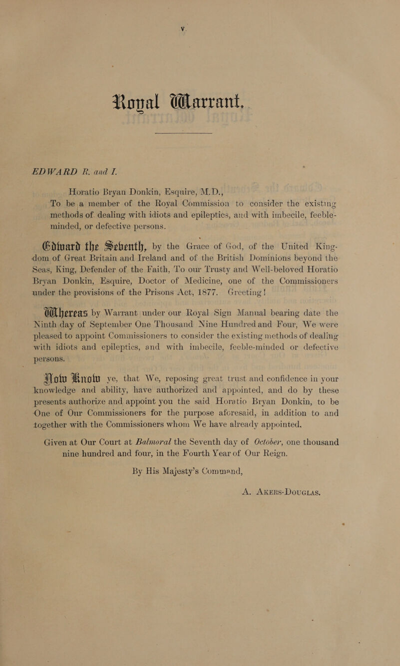 EDWARD PR. and T. Horatio Bryan Donkin, Esquire, M.D., To be,;a member of the Royal Commission to consider the existing methods of. dealing with idiots and epileptics, and with imbecile, feeble- minded, or defective persons. Gdtuard the Sebentl, by the Grace of God, of the United King. dom of Great Britain and Ireland and of the British Dominions beyond the Seas, King, Defender of the Faith, To our Trusty and Well-beloved Horatio Bryan Donkin, Esquire, Doctor of Medicine, one of the Commissioners under the provisions of the Prisons Act, 1877. Greeting! Ca bereas by Warrant under our Royal Sign Manual bearing date the Ninth day of September One Thousand Nine Hundred and Four, We were pleased to appoint Commissioners to consider the existing methods of dealing with idiots and epileptics, and with imbecile, feeble-minded or defective persons. a otu Mryolu ye, that We, reposing great trust and confidence in your knowledge and ability, have authorized and appointed, and do by these presents authorize and appoint you the said Horatio Bryan Donkin, to be One of Our Commissioners for the purpose afcresaid, in addition to and together with the Commissioners whom We have already appointed. Given at Our Court at Balmoral the Seventh day of October, one thousand nine hundred and four, in the Fourth Year of Our Reign. By His Majesty’s Command,