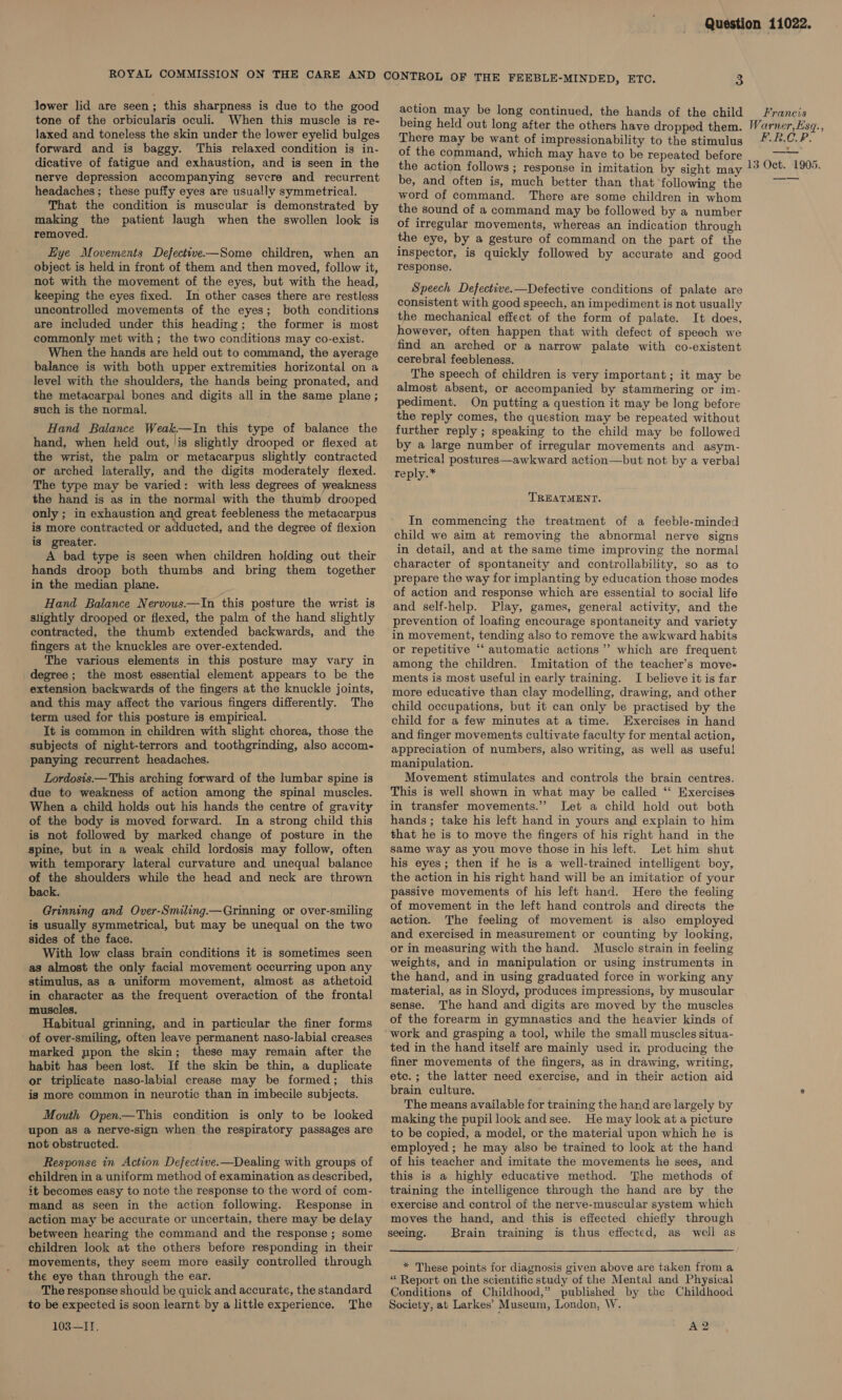 lower lid are seen; this sharpness is due to the good tone of the orbicularis oculi. When this muscle is re- laxed and toneless the skin under the lower eyelid bulges forward and is baggy. This relaxed condition is in- nerve depression accompanying severe and recurrent headaches ; these puffy eyes are usually symmetrical. That the condition is muscular is demonstrated by making the patient Jaugh when the swollen look is removed. Hye Movements Defective—Some children, when an object is held in front of them and then moved, follow it, not with the movement of the eyes, but with the head, keeping the eyes fixed. In other cases there are restless uncontrolled movements of the eyes; both conditions are included under this heading; the former is most commonly met with; the two conditions may co-exist. When the hands are held out to command, the average balance is with both upper extremities horizontal on a level with the shoulders, the hands being pronated, and the metacarpal bones and digits all in the same plane ; such is the normal. Hand Balance Weak.—In this type of balance the hand, when held out, is slightly drooped or flexed at the wrist, the palm or metacarpus slightly contracted or arched laterally, and the digits moderately flexed. The type may be varied: with less degrees of weakness the hand is as in the normal with the thumb drooped only ; in exhaustion and great feebleness the metacarpus is more contracted or adducted, and the degree of flexion is greater. A bad type is seen when children holding out their hands droop both thumbs and bring them together in the median plane. Hand Balance Nervous—In this posture the wrist is slightly drooped or flexed, the palm of the hand slightly contracted, the thumb extended backwards, and the fingers at the knuckles are over-extended. The various elements in this posture may vary in degree; the most essential element appears to be the extension backwards of the fingers at the knuckle joints, and this may affect the various fingers differently. The term used for this posture is empirical. It is common in children with slight chorea, those the subjects of night-terrors and toothgrinding, also accom- panying recurrent headaches. Lordosis—This arching forward of the lumbar spine is due to weakness of action among the spinal muscles. When a child holds out his hands the centre of gravity of the body is moved forward. In a strong child this is not followed by marked change of posture in the spine, but in a weak child lordosis may follow, often with temporary lateral curvature and unequal balance of the shoulders while the head and neck are thrown back. Grinning and Over-Smiling— Grinning or over-smiling is usually symmetrical, but may be unequal on the two sides of the face. With low class brain conditions it is sometimes seen as almost the only facial movement occurring upon any stimulus, as a uniform movement, almost as athetoid in character as the frequent overaction of the frontal muscles. Habitual grinning, and in particular the finer forms of over-smiling, often leave permanent naso-labial creases marked ppon the skin; these may remain after the habit has been lost. If the skin be thin, a duplicate or triplicate naso-labial crease may be formed; this is more common in neurotic than in imbecile subjects. Mouth Open—This condition is only to be looked upon as a nerve-sign when the respiratory passages are not obstructed. Response in Action Defective.—Dealing with groups of children in a uniform method of examination as described, it becomes easy to note the response to the word of com- mand as seen in the action following. Response in action may be accurate or uncertain, there may be delay between hearing the command and the response ; some children look at the others before responding in their movements, they seem more easily controlled through the eye than through the ear. The response should be quick and accurate, the standard to be expected is soon learnt by a little experience. The 103—IT, action may be long continued, the hands of the child being held out long after the others have dropped them. There may be want of impressionability to the stimulus of the command, which may have to be repeated before the action follows ; response in imitation by sight may be, and often is, much better than that following the word of command. There are some children in whom the sound of a command may be followed by a number of irregular movements, whereas an indication through the eye, by a gesture of command on the part of the inspector, is quickly followed by accurate and good response. Speech Defective.—Defective conditions of palate are consistent with good speech, an impediment is not usually the mechanical effect of the form of palate. It does, however, often happen that with defect of speech we find an arched or a narrow palate with co-existent cerebral feebleness. The speech of children is very important ; it may be almost absent, or accompanied by stammering or im- pediment. On putting a question it may be long before the reply comes, the question may be repeated without further reply ; speaking to the child may be followed by a large number of irregular movements and asym- metrical postures—awkward action—but not by a verbal reply.* TREATMENT. In commencing the treatment of a feeble-minded child we aim at removing the abnormal nerve signs in detail, and at the same time improving the normal character of spontaneity and controllability, so as to prepare the way for implanting by education those modes of action and response which are essential to social life and self-help. Play, games, general activity, and the prevention of loafing encourage spontaneity and variety in movement, tending also to remove the awkward habits or repetitive ‘‘ automatic actions’ which are frequent among the children. Imitation of the teacher’s move- ments is most useful in early training. I believe it is far more educative than clay modelling, drawing, and other child occupations, but it can only be practised by the child for a few minutes at a time. Exercises in hand and finger movements cultivate faculty for mental action, appreciation of numbers, also writing, as well as useful manipulation. Movement stimulates and controls the brain centres. This is well shown in what may be called ‘‘ Exercises in transfer movements.’ Let a child hold out both hands ; take his left hand in yours and explain to him that he is to move the fingers of his right hand in the same way as you move those in his left. Let him shut his eyes; then if he is a well-trained intelligent boy, the action in his right hand will be an imitatior of your passive movements of his left hand. Here the feeling of movement in the left hand controls and directs the action. The feeling of movement is also employed and exercised in measurement or counting by looking, or in measuring with the hand. Muscle strain in feeling weights, and in manipulation or using instruments in the hand, and in using graduated force in working any material, as in Sloyd, produces impressions, by muscular sense. The hand and digits are moved by the muscles of the forearm in gymnastics and the heavier kinds of work and grasping a tool, while the small muscles situa- ted in the hand itself are mainly used in producing the finer movements of the fingers, as in drawing, writing, etc. ; the latter need exercise, and in their action aid brain culture. The means available for training the hand are largely by making the pupil look andsee. He may look at a picture to be copied, a model, or the material upon which he is employed ; he may also be trained to look at the hand of his teacher and imitate the movements he sees, and this is a highly educative method. The methods of training the intelligence through the hand are by the exercise and control of the nerve-muscular system which moves the hand, and this is effected chiefly through seeing. Brain training is thus effected, as well as * These points for diagnosis given above are taken from a “ Report on the scientific study of the Mental and Physical Conditions of Childhood,” published by the Childhood Society, at Larkes’ Museum, London, W. A2 Franeis Warner, Esq., FRCP.