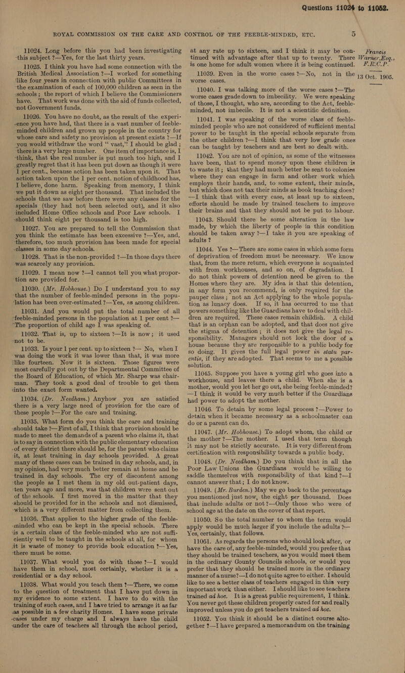11024. Long before this you had been investigating ‘this subject ?—Yes, for the last thirty years. 11025. I think you have had some connection with the British Medical Association ?—I worked for something ‘like four years in connection with public Committees in the examination of each of 100,000 children as seen in the -schools ; the report of which I believe the Commissioners have. That work was done with the aid of funds collected, not Government funds. 11026. You have no doubt, as the result of the experi- -ence you have had, that there is a vast number of feeble- ‘minded children and grown up people in the country for whose care and safety no provision at present exists ?—If -you would withdraw the word “‘ vast,’? I should be glad ; thereisa very largenumber. One item of importance is, I “think, that the real number is put much too high, and I -greatly regret that it has been put down as though it were 1 per cent., because action has been taken uponit. That -action taken upon the 1 per cent. notion of childhood has, I believe, done harm. Speaking from memory, I think -we put it down as eight per thousand. That included the schools that we saw before there were any classes for the specials (they had not) been selected out), and it also included Home Office schools and Poor Law schools. I ‘should think eight per thousand is too high. 11027. You are prepared to tell the Commission that you think the estimate has been excessive ?—Yes, and, ‘therefore, too much provision has been made for special -classes in some day schools. 11028. That is the non-provided ?—In those days there was scarcely any provision. 11029. I mean now ?—1 cannot tell you what propor- ‘tion are provided for. 11030. (Mr. Hobhouse.) Do I understand you to say that the number of feeble-minded persons in the popu- ‘ation has been over-estimated ?—Yes, as among children. 11031. And you would put the total number of all -feeble-minded persons in the population at 1 per cent ?— ‘The proportion of child age I was speaking of. 11032. That is, up to sixteen ?—It is now; mot to be. 11033. Is your 1 per cent. up to sixteen ?— No, when I ‘was doing the work it was lower than that, it was more {like fourteen. Now it is sixteen. Those figures were most carefully got out by the Departmental Committee of ‘the Board of Education, of which Mr. Sharpe was chair- man, They took a good deal of trouble to get them ‘into the exact form wanted. 11034. (Dr. Needham.) Anyhow you are satisfied there is a very large need of provision for the care of these people ?—For the care and training. 11035. What form do you think the care and training -should take ?— First ofall, I think that provision should be made to meet the demands of a parent who claims it, that is to say in connection with the public elementary education of every district there should be, for the parent who claims it, at least training in day schools provided. A great many of these cases can be trained in day schools, and, in my opinion, had very much better remain at home and be trained in day schools. The cry of discontent among ‘the people as I met them in my old out-patient days, iten years ago and more, was that children were sent out of the schools. I first moved in the matter that they -should be provided for in the schools and not dismissed, which is a very different matter from collecting them. 11036. That applies to the higher grade of the feeble- sminded who can be kept in the special schools. There is a certain class of the feeble-minded who are not suffi- ciently well to be taught in the schools at all, for whom ait is waste of money to provide book education ?— Yes, ‘there must be some. 11037. What would you do with those ?—I would have them in school, most certainly, whether it is a wesidential or a day school. : 11038. What would you teach them ?—There, we come to the question of treatment that I have put down in my evidence to some extent. I have to do with the training of such cases, and I have tried to arrange it as far ‘a8 possible in a few charity Homes. I have some private cases under my charge and I always have the child vunder the care of teachers all through the school period, it used Questions 11024 ~ at any rate up to sixteen, and I think it may be con- tinued with advantage after that up to twenty. There is one home for adult women where it is being continued. 11039. Even in the worse cases ?—No, worse cases. 11040. I was talking more of the worse cases ?—The worse cases grade down to imbecility. We were speaking of those, I thought, who are, according to the Act, feeble- minded, not imbecile. It is not a scientific definition. 11041. I was speaking of the worse class of feeble- minded people who are not considered of sufficient mental power to be taught in the special schools separate from the other children ?—I think that very low grade ones can be taught by teachers and are best so dealt with. 11042. You are not of opinion, as some of the witnesses have been, that to spend money upon these children is to waste it; that they had much better be sent to colonies where they can engage in farm and other work which employs their hands, and, to some extent, their minds, but which does not tax their minds as book teaching does? —TI think that with every case, at least up to sixteen, efforts should be made by trained teachers to improve their brains and that they should not be put to labour. 11043. Should there be some alteration in the law made, by which the liberty of people in this condition should be taken away ?—I take it you are speaking of adults ? 11044. Yes 2—There are some cases in which some form of deprivation of freedom must be necessary. We know that, from the mere return, which everyone is acquainted with from workhouses, and so on, of degradation. I do not think powers of detention need be given to the Homes where they are. My idea is that this detention, in any form you recommend, is only required for the pauper class; not an Act applying to the whole popula- tion as lunacy does. If so, it hag occurred to me that powers something like the Guardians have to deal with chil- dren are required. These cases remain childish. A child that is an orphan can be adopted, and that does not give the stigma of detention; it does not give the legal re- sponsibility. Managers should not lock the door of a house because they are responsible to a public body for so doing. It gives the full legal power in statu par- entis, if they areadopted. That seems to me a possible solution. 11045. Suppose you have a young girl who goes into a workhouse, and leaves there a child. When she is a mother, would you let her go out, she being feeble-minded? —TI think it would be very much better if the Guardians had power to adopt the mother. 11046. To detain by some legal process ?—Power to detain when it became necessary as a schoolmaster can do or a parent can do. 11047. (Mr. Hobhouse.) To adopt whom, the child or the mother ?—The mother. I used that term though it may not be strictly accurate. Itis very different from certification with responsibility towards a public body. 11048. (Dr. Needham.) Do you think that in all the Poor Law Unions the Guardians would be willing to saddle themselves with responsibility of that kind ?—I cannot answer that; I do not know. 11049. (Mr. Burden.) May we go back to the percentage you mentioned just now, the eight per thousand. Does that include adults or not?—-Only those who were of school age at the date on the cover of that report. 11050. So the total number to whom the term would apply would be much larger if you include the adults ?— Yes, certainly, that follows. 11051. As regards the persons who should look after, or have the care of, any feeble-minded, would you prefer that they should be trained teachers, as you would meet them in the ordinary Gounty Councils schools, or would you prefer that they should be trained more in the ordinary manner of anurse?—I do not quite agree to either. I should, like to see a better class of teachers engaged in this very important work thaneither. I should like to see teachers trained adhoc. Itis a great public requirement, I think. You never get these children properly cared for and really improved unless you do get teachers trained ad hoc. 11052. You think it should be a distinct course alto- gether ?—I have prepared a memorandum on the training not in the to 11052. Francis Warner,Esq.; Y 5A din GAY a 13 Oct. 1 1905. —_—