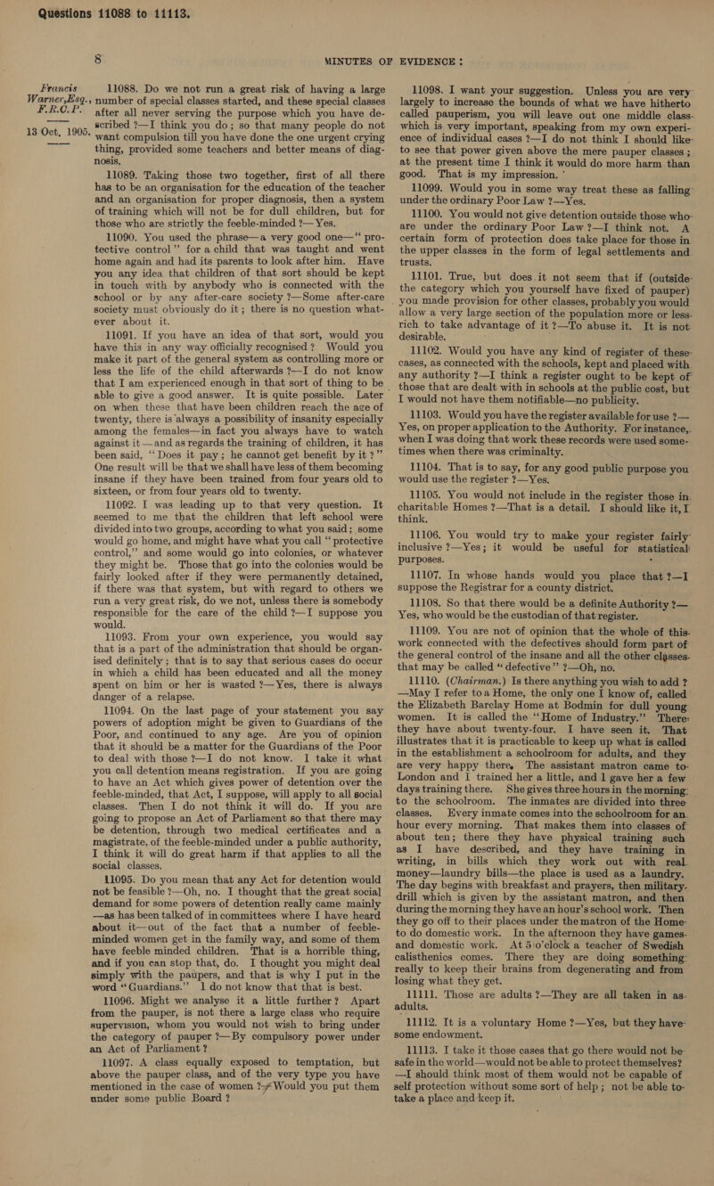 Warner,Es F.R.C.P —— q. or 11088. Do we not run a great risk of having a large » number of special classes started, and these special classes after all never serving the purpose which you have de- scribed ?—I think you do; so that many people do not want compulsion till you have done the one urgent crying thing, provided some teachers and better means of diag- nosis, 11089. Taking those two together, first of all there has to be an organisation for the education of the teacher and an organisation for proper diagnosis, then a system of training which will not be for dull children, but for those who are strictly the feeble-minded ?— Yes. 11090. You used the phrase—a very good one—‘“ pro- tective control’’ for a child that was taught and went home again and had its parents to look after him. Have you any idea that children of that sort should be kept in touch with by anybody who is connected with the school or by any after-care society ?—Some after-care society must obviously do it; there is no question what- ever about it. 11091. If you have an idea of that sort, would you have this in any way officially recognised ? Would you make it part of the general system as controlling more or less the life of the child afterwards ?—I do not know that I am experienced enough in that sort of thing to be able to give a good answer. It is quite possible. on when these that have been children reach the age of twenty, there is always a possibility of insanity especially among the females—in fact you always have to watch against it—and as regards the training of children, it has been said, ‘‘ Does it pay; he cannot get benefit by it?” One result will be that we shall have less of them becoming insane if they have been trained from four years old to sixteen, or from four years old to twenty. 11092. I was leading up to that very question. It seemed to me that the children that left school were divided into two groups, according to what you said; some would go home, and might have what you call “‘ protective control,” and some would go into colonies, or whatever they might be. Those that go into the colonies would be fairly looked after if they were permanently detained, if there was that system, but with regard to others we run a very great risk, do we not, unless there is somebody responsible for the care of the child ?—I suppose you would. 11093. From your own experience, you would say that is a part of the administration that should be organ- ised definitely ; that is to say that serious cases do occur in which a child has been educated and all the money spent on him or her is wasted ?—Yes, there is always danger of a relapse. 11094. On the last page of your statement you say powers of adoption might be given to Guardians of the Poor, and continued to any age. Are you of opinion that it should be a matter for the Guardians of the Poor to deal with those ?—I do not know. I take it what you call detention means registration. If you are going to have an Act which gives power of detention over the feeble-minded, that Act, I suppose, will apply to all social classes. Then I do not think it will do. If you are going to propose an Act of Parliament so that there may be detention, through two medical certificates and a magistrate, of the feeble-minded under a public authority, I think it will do great harm if that applies to all the social classes. 11095. Do you mean that any Act for detention would not be feasible ?—Oh, no. I thought that the great social] demand for some powers of detention really came mainly —as has been talked of in committees where I have heard about it—out of the fact that a number of feeble- minded women get in the family way, and some of them have feeble minded children. That is a horrible thing, and if you can stop that, do. I thought you might deal simply with the paupers, and that is why I put in the word “Guardians.” 1 do not know that that is best. 11096. Might we analyse it a little further? Apart from the pauper, is not there a large class who require supervision, whom you would not wish to bring under the category of pauper ?—By compulsory power under an Act of Parliament ? 11097. A class equally exposed to temptation, but above the pauper class, and of the very type you have mentioned in the case of women ?4 Would you put them under some public Board ? 11098. I want your suggestion. Unless you are very largely to increase the bounds of what we have hitherto called pauperism, you will leave out one middle class- which is very important, speaking from my own experi- ence of individual cases ?—I do not think I should like: to see that power given above the mere pauper classes ; at the present time I think it would do more harm than good. That is my impression. ' 11099. Would you in some way treat these as falling: under the ordinary Poor Law ?—Yes. 11100. You would not give detention outside those who: are under the ordinary Poor Law ?—I think not. A certain form of protection does take place for those in the upper classes in the form of legal settlements and. trusts. 11101. True, but does it not seem that if (outside- the category which you yourself have fixed of pauper) you made provision for other classes, probably you would allow a very large section of the population more or less. rich to take advantage of it ?—To abuse it. It is not desirable. : 11102. Would you have any kind of register of these- cases, as connected with the schools, kept and placed with any authority ?—I think a register ought to be kept of those that are dealt with in schools at the public cost, but I would not have them notifiable—no publicity. 11103. Would you have the register available for use ?— Yes, on proper application to the Authority. For instance,. when I was doing that work these records were used some- times when there was criminalty. 11104. That is to say, for any good public purpose you would use the register ?—Yes. 11105. You would not include in the register those in. charitable Homes ?—That is a detail. I should like it, I. think. 11106. You would try to make your register fairly inclusive ?—Yes; it would be useful for statistical: purposes. ' 11107. In whose hands would you place that ?—I suppose the Registrar for a county district. 11108. So that there would be a definite Authority 1 Yes, who would be the custodian of that register. 11109. You are not of opinion that the whole of this. work connected with the defectives should form part of the general control of the insane and all the other classes. that may be called “ defective”? ?—Oh, no. 11110. (Chatrman.) Is there anything you wish to add ? —May I refer toa Home, the only one I know of, called the Elizabeth Barclay Home at Bodmin for dull young women. It is called the ““Home of Industry.” There: they have about twenty-four. I have seen it. That illustrates that it is practicable to keep up what is called in the establishment a schoolroom for adults, and they are very happy there, The assistant matron came to: London and I trained her a little, and 1 gave her a few daystrainingthere. She gives three hours in the morning: to the schoolroom. The inmates are divided into three classes. Every inmate comes into the schoolroom for an. hour every morning. That makes them into classes of about ten; there they have physical training such as I have described, and they have training in writing, in bills which they work out with real. money—laundry bills—the place is used as a laundry. The day begins with breakfast and prayers, then military. drill which is given by the assistant matron, and then. during the morning they have an hour’s school work. Then they go off to their places under the matron of the Home to do domestic work. In the afternoon they have games. and domestic work. At 5\o’clock a teacher of Swedish calisthenics comes. There they are doing something: really to keep their brains from degenerating and from losing what they get. 11111. Those are adults ?—They are all taken in as. adults, 11112. It is a voluntary Home ?—Yes, but they have- some endowment. 11113. I take it those cases that go there would not be- safe in the world—would not be able to protect themselves? —I should think most of them would not be capable of self protection without some sort of help; not be able to: take a place and keep it.