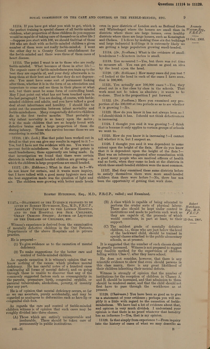 ROYAL COMMISSION ON THE CARE AND CONTROL OF THE FEEBLE-MINDED, ETC. 9 11114. If you have got what you wish to get, which is even in poor districts of London such as Bethnal Green Francis the perfect training in special classes of all feeble-minded and Whitechapel where the houses are small than in Warner,Esq., children, what proportion of those children do you suppose districts where there are large houses, even healthy /4-2.C.P. would be capable of taking care of themselves in after life ?. districts where there are large houses, such as Kensington ae 13 Oct. 1905. —Suppose you start with 100, we should find that of those 100 who are dealt with as feeble-minded children a given . number of them were not really feeble-minded. I went the other day to a County Council establishment for the feeble-minded and there were three of them cases of heart disease. 11115. The point I want is as to those who are really feeble-minded. What becomes of those in after life ?— The organic cases of feeble-mindedness you train up to the best they are capable of, and your duty afterwards is to keep them at their best and see that they do not degener- ate. You must have some sort of permanent looking after them, whether it is in the form of an association and inspectors to come and see them in their places or what not, but there must be some form of controlling hand. May TI just point out what has not been touched upon in the last paragraph? You are dealing, of course, with feeble- minded children and adults, and you have talked a good deal about inheritance and heredity. I should like to point out the connection between infant mortality and feeble-mindedness. Many congenitally defective children die in the first twelve months. That probably is why infant mortality is so heavy upon the males; it is the male children that are so largely found with defective brains and a large proportion of them die during infancy. Those who survive become those we are considering in social life, 11116. (Mr. Loch.) Has that point been worked out in detail so that you can give any results in regard to it 7?— Yes, but I have not the evidence with me. You want to prevent feeble-mindedness. One of the great points is small-headedness; these apparently are being made. In that investigation we found that there were certain districts in which small-headed children are growing—in which the children in large proportions are small-headed. 11117. (Mr. Hobhouse.) What is that due to ?—We do not know for certain, and it wants more inquiry, put I have talked with a good many hygienic men and the best suggestion made was the question of light and air. The children were growing with better made heads and Chelsea. I believe by making these six-flat buildings and large industrial b ildings it is extremely likely we are getting a large population growing small-headed. 11118. (Dr.. Needham.) What is the evidence of small- headedness ?—Nineteen inches is small. 11119. You measured ?—Yes, but there was rot time to measure all. You can get almost as good an idea by the hand upon the head. 11120. (Mr. Hobhouse.) How many cases did you test ? —TI looked at the head in each of the cases I have seen, that is 100,000. 11121. You actually saw 100,000 cases 7?—Yes, they stood out in a line class by class in the schools. That work must not be taken as absolute; it wants to be re-done. Thatis the proposition I put forward. 11122. (Dr. Needham.) Have you examined any pro- portion of the 100,000 at two periods so as to see whether it is growing 7?—No. 11123. How do you know it has not always been go ? —I should think it has. Ishould not think defectiveness is increasing. 11124. I thought you said it was growing ?—I think that is because it only applies to certain groups of schools we went to. ; 11125. How do you know it is increasing ?—I cannot tell whether it is, but I suspect so. 11126. I thought you said it was dependent to some extent upon the height of the flats. How do you know that it is dependent upon the height of the flats &gt;— That was an inference suggested after consultation with a good many people who are medical officers of health and so forth, when they came to look at the districts in which these small-headed children were the most common. 11127, Had they examined these same districts before to satisfy themselves there were more small-headed children than there were before ?—No, there has not been the opportunity of getting that work done.  (B) A class which is capable of being educated to p hore perform the cruder sorts of physical labour. Wiicon These also should be kept under control in #59. a7 p: institutions and made to perform such work as F B.O.P. they are capable of, the proceeds of which ; , would contribute, in part at least, to their 13 Oct. 1903. 111274.—STATEMENT OF THE EVIDENCE PROPOSED TO BE GIVEN BY Ropert Hutcuison, Esq., M.D., F.R.C.P., ASSISTANT PHYSICIAN To THE LONDON HosPiITaL AND TO THE HospitaL FoR SICK CHILDREN, Great Ormond Street; AUTHOR OF LECTURES ON THE DISEASES OF CHILDREN, ETC.  * Witness’s experience is derived from the examination of mentally defective children in the Out Patients, Departments of the above Hospitals and in private practice. He is prepared— (1) To give evidence as to the causation of mental deficiency. (2) To make suggestions for the better care and control of feeble-minded children. As regards causation it is witness’s opinion that we know nothing of the causes which produce mental deficiency. He has careful notes of a hundred cases (embracing all forms of mental defect), and on going through these is unable to discover that any of the commonly suggested factors such as consanguinity in the parents, premature birth, congenital syphilis, or parental tuberculosis, alcoholism, poverty, or insanity play any part. He is of opinion that mental deficiency occurs, so far as we can ascertain, purely accidentally, and may be regarded as analogous to deformities such as hare-lip or congenital club foot. As regards the care and control of feeble-minded children witness is of opinion that such cases may be roughly divided into three classes. (A) Those. which are entirely unimprovable and ineducable. These should be taken care of permanently in public institutions. 103—II. support. (C) The mildest grade of mentally defective children, 2.¢., those who are just below the level of the backward child, should be trained in special classes attached to the public elementary schools, as at present. It is suggested that the number of such classes should be greatly increased. Witness is not prepared to suggest any feasible method for the supervision of children falling within Class C. after they leave school. He does not consider, however, that there is any scientific evidence to show that even should persons in this class marry, there is any great likelihood of their children inheriting their mental defects. Witness is strongly of opinion that the number of institutions for the reception of children in Classes A. and B. should be increased, and that admission to them should be rendered easier, and that the child should not first have to pass through the workhouse as at present. 11128. (Chatrman.) You have been so good as to give us a statement of your evidence ; perhaps you will am- plify it a little with regard to the causation of feeble- mindedness. We have had a lot of evidence about that, and opinion is very much divided. I understand your opinion is that there is no proof whatever that heredity has an influence ?—Yes, that is my opinion. 11129. Is that simply from experience ?—From inquiry into the history of cases of what we may describe as B