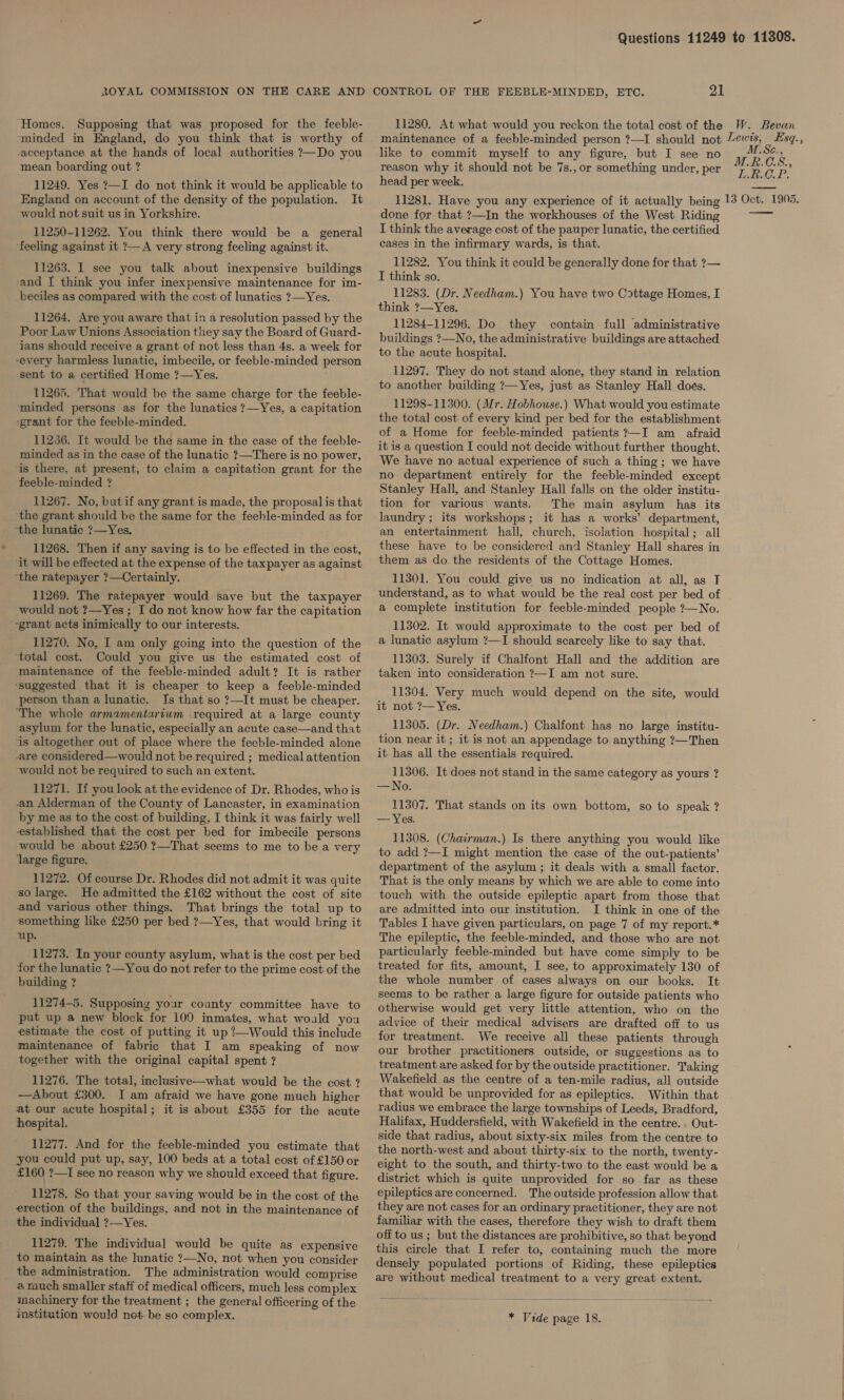 Homes. Supposing that was proposed for the feeble- ‘minded in England, do you think that is worthy of -acceptance at the hands of local authorities ?—Do you mean boarding out ? 11249. Yes ?—I do not think it would be applicable to would not suit us in Yorkshire. 11250-11262. You think there would be a general feeling against it ?— A very strong feeling against it. 11263. I see you talk about inexpensive buildings ‘and I think you infer inexpensive maintenance for im- _beciles as compared with the cost of lunatics ?—Yes. 11264. Are you aware that in a resolution passed by the Poor Law Unions Association they say the Board of Guard- ans should receive a grant of not less than 4s. a week for every harmless lunatic, imbecile, or feeble-minded person sent to a certified Home ?—Yes. ; 11265. That would be the same charge for the feeble- ‘minded persons as for the lunatics ?7—Yes, a capitation -grant for the feeble-minded. 11266. It would be the same in the case of the feeble- minded as in the case of the lunatic ?—There is no power, ‘is there, at present, to claim a capitation grant for the feeble-minded ? 11267. No, butif any grant is made, the proposal is that the grant should be the same for the feehle-minded as for “the lunatic ?—Yes. 11268. Then if any saving is to be effected in the cost, ‘it will be effected at the expense of the taxpayer as against ‘the ratepayer ?—Certainly. 11269. The ratepayer would save but the taxpayer would not ?—Yes ; I do not know how far the capitation ~grant acts inimically to our interests. 11270. No, I am only going into the question of the ‘total cost. Could you give us the estimated cost of ‘maintenance of the feeble-minded adult? It is rather ‘suggested that it is cheaper to keep a feeble-minded person than a lunatic. Is that so ?—It must be cheaper. ‘The whole armamentarium required at a large county asylum for the lunatic, especially an acute case—and that ‘is altogether out of place where the fecble-minded alone -are considered—would not be required ; medical attention would not be required to such an extent. 11271. Ii you look at the evidence of Dr. Rhodes, who is an Alderman of the County of Lancaster, in examination by me as to the cost of building, I think it was fairly well established that the cost per bed for imbecile persons would be about £250 ?—That seems to me to be a very ‘large figure. 11272. Of course Dr. Rhodes did not admit it was quite _-so large. He admitted the £162 without the cost of site and various other things. That brings the total up to something like £250 per bed. ?—Yes, that would bring it up. 11273. In your county asylum, what is the cost per bed for the lunatic ?—You do not refer to the prime cost of the building ? 11274-5. Supposing your county committee have to put up a new block for 100 inmates, what would you estimate the cost of putting it up ?—Would this include maintenance of fabric that I am speaking of now together with the original capital spent ? 11276. The total, inclusive—what would be the cost 2 —About £300. I am afraid we have gone much higher at our acute hospital; it is about £355 for the acute hospital. 11277. And for the feeble-minded you estimate that you could put up, say, 100 beds at a total cost of £150 or £160 ?—I see no reason why we should exceed that figure. 11278. So that your saving would be in the cost of the erection of the buildings, and not in the maintenance of the individual ?—Yes. 11279. The individual would be quite as expensive to maintain as the lunatic ?—No, not when you consider the administration. The administration would comprise @ rauch smaller staff of medical officers, much less complex machinery for the treatment ; the general officering of the institution would not. be so complex. 11280. At what would you reckon the total cost of the maintenance of a feeble-minded person ?—I should not like to commit myself to any figure, but I see no reason why it should not be 7s.,or something under, per head per week. 11281. Have you any experience of it actually being done for that ?—In the workhouses of the West Riding I think the average cost of the pauper lunatic, the certified cases in the infirmary wards, is that. 11282. You think it could be generally done for that ?— I think so. 11283. (Dr. Needham.) You have two Cottage Homes, I think ?—Yes. 11284-11296. Do they contain full administrative buildings ?—No, the administrative buildings are attached to the acute hospital. 11297. They do not stand alone, they stand in relation to another building ?— Yes, just as Stanley Hall does. 11298-11300. (Mr. Hobhouse.) What would you estimate the total cost of every kind per bed for the establishment of a Home for feeble-minded patients ?—I am afraid it is a question I could not decide without further thought. We have no actual experience of such a thing ; we have no department entirely for the feeble-minded except Stanley Hall, and Stanley Hall falls on the older institu- tion for various wants. The main asylum has its laundry ; its workshops; it has a works’ department, an entertainment hall, church, isolation hospital; all these have to be considered and Stanley Hall shares in them as do. the residents of the Cottage Homes. 11301. You could give us no indication at all, as T understand, as to what would be the real cost per bed of a complete institution for feeble-minded people ?—No. 11302. It would approximate to the cost per bed of a lunatic asylum ?—I should scarcely like to say that. 11303. Surely if Chalfont Hall and the addition are taken into consideration ?—I am not sure. 11304. Very much would depend on the site, would it not ?— Yes. 11305. (Dr. Needham.) Chalfont has no large institu- tion near it; it is not an appendage to anything ?—Then it has all the essentials required. 11306. It does not stand in the same category as yours ? INO; 11307. That stands on its own bottom, so to speak ? —— Yes. 11308. (Chairman.) Is there anything you would like to add ?—I might mention the case of the out-patients’ department of the asylum ; it deals with a small factor. That is the only means by which we are able to come into touch with the outside epileptic apart from those that are admitted into our institution. I think in one of the Tables I have given particulars, on page 7 of my report.* The epileptic, the feeble-minded, and those who are not particularly feeble-minded but have come simply to be treated for fits, amount, I see, to approximately 130 of the whole number of cases always on our books. It seems to be rather a large figure for outside patients who otherwise would get very little attention, who on the advice of their medical advisers are drafted off to us for treatment. We receive all these patients through our brother practitioners outside, or suggestions as to treatment are asked for by the outside practitioner. Taking Wakefield. as the centre of a ten-mile radius, all outside that would be unprovided for as epileptics. Within that radius we embrace the large townships of Leeds, Bradford, Halifax, Huddersfield, with Wakefield in the centre.. Out- side that radius, about sixty-six miles from the centre to the north-west and about thirty-six to the north, twenty- eight to the south, and thirty-two to the east would be a district which is quite unprovided for so far as these epileptics are concerned. The outside profession allow that familiar with the cases, therefore they wish to draft them off to us ; but the distances are prohibitive, so that beyond this circle that I refer to, containing much the more densely populated portions of Riding, these epileptics are without medical treatment to a very great extent. * Vide page 18. W. Bevan Lewis, Esq., BCz, M.R.C.S., Li Lee. Ps a 