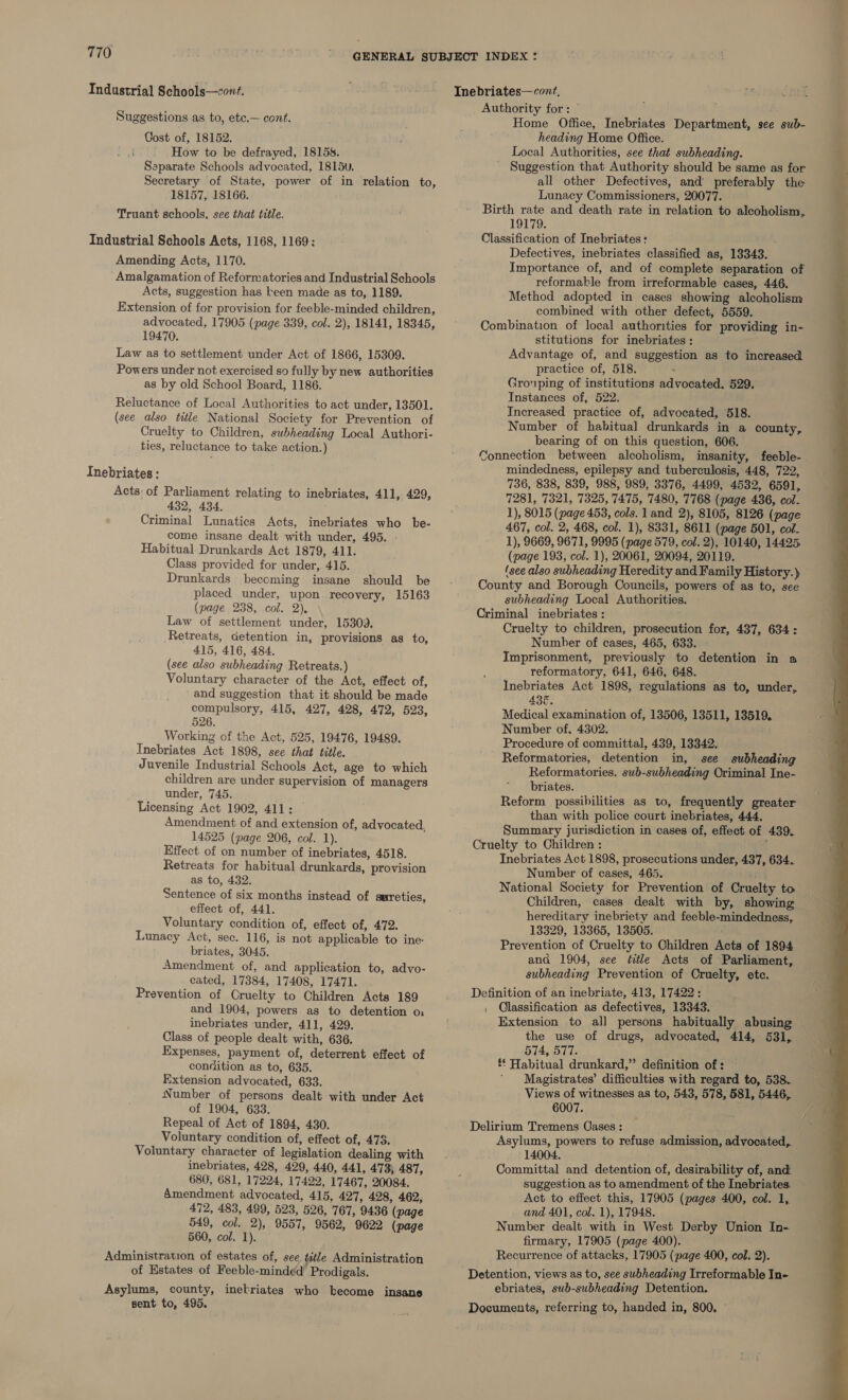 Industrial Schools—cont. Suggestions as to, etc.— cont. Cost of, 18152. How to be defrayed, 1815s. Separate Schools advocated, 1815v. Secretary of State, power of in relation to, 18157, 18166. Truant schools, see that title. Industrial Schools Acts, 1168, 1169: Amending Acts, 1170. Amalgamation of Reformatories and Industrial Schools Acts, suggestion has keen made as to, 1189. Extension of for provision for feeble-minded children, advocated, 17905 (page 339, col. 2), 18141, 18345, 19470. Law as to settlement under Act of 1866, 15309. Powers under not exercised so fully by new authorities as by old School Board, 1186. Reluctance of Local Authorities to act under, 13501. (see also title National Society for Prevention of Cruelty to Children, subheading Local Authori- ties, reluctance to take action.) Inebriates : Acts of Parliament relating to inebriates, 411, 429, 432, 434. Criminal Lunatics Acts, inebriates who be- come insane dealt with under, 495. Habitual Drunkards Act 1879, 411. Class provided for under, 415. Drunkards becoming insane should be placed under, upon recovery, 15163 (page 238, col. 2), Law of settlement under, 15309. Retreats, detention in, provisions as to, 415, 416, 484. (see also subheading Retreats.) Voluntary character of the Act, effect of, and suggestion that it should be made compulsory, 415, 427, 428, 472, 523, 526. Working of the Act, 525, 19476, 19489. Inebriates Act 1898, see that title. Juvenile Industrial Schools Act, age to which children are under supervision of managers under, 745. Licensing Act 1902, 411: Amendment of and extension of, advocated, 14525 (page 206, col. 1). Effect of on number of inebriates, 4518. Retreats for habitual drunkards, provision as to, 432. Sentence of six months instead of syreties, effect of, 441. Voluntary condition of, effect of, 472. Lunacy Act, sec. 116, is not applicable to ine: briates, 3045. Amendment of, and application to, advo- cated, 17384, 17408, 17471. Prevention of Cruelty to Children Acts 189 and 1904, powers as to detention o inebriates under, 411, 429. Class of people dealt with, 636. Expenses, payment of, deterrent effect of condition as to, 635. Extension advocated, 633. Number of persons dealt with under Act of 1904, 633. Repeal of Act of 1894, 430. Voluntary condition of, effect of, 473. Voluntary character of legislation dealing with inebriates, 428, 429, 440, 441, 473, 487, 680, 681, 17224, 17422, 17467, 20084. Amendment advocated, 415, 427, 428, 462, 472, 483, 489, 523, 526, 767, 9436 (page 549, col. 2), 9557, 9562, 9622 (page 560, col. 1). of Estates of Feeble-minded Prodigals. Asylums, county, inekriates who kecome insane sent to, 495. Authority for: © Home Office, Inebriates Department, see sub- heading Home Office. Local Authorities, see that subheading. Suggestion that Authority should be same as for all other Defectives, and preferably the Lunacy Commissioners, 20077. Birth rate and death rate in relation to alcoholism, 19179. Classification of Inebriates: Defectives, inebriates classified as, 13343. Importance of, and of complete separation of reformakle from irreformable cases, 446. Method adopted in cases showing alcoholism combined with other defect, 5559. Combination of local authorities for providing in- stitutions for inebriates: Advantage of, and suggestion as to increased practice of, 518. ; Grouping of institutions advocated. 529. Instances of, 522. Increased practice of, advocated, 518. Number of hahitual drunkards in a county, bearing of on this question, 606. Connection between alcoholism, insanity, feeble- mindedness, epilepsy and tuberculosis, 448, 722, 736, 838, 839, 988, 989, 3376, 4499, 4532, 6591, 7281, 7321, 7325, 7475, '7480, 7768 (page 436, col- 1), 8015 (page 453, cols. land 2), 8105, 8126 (page 467, col. 2, 468, col. 1), 8331, 8611 (page 501, col. 1), 9669, 9671, 9995 (page 579, col. 2), 10140, 14425. (page 193, col. 1), 20061, 20094, 20119. (see also subheading Heredity and Family History.) County and Borough Councils, powers of as to, see subheading Local Authorities. Criminal inebriates : Cruelty to children, prosecution for, 437, 634: Number of cases, 465, 633. Imprisonment, previously to detention in a reformatory, 641, 646, 648. Inebriates Act 1898, regulations as to, under, ABE. Medical examination of, 13506, 13511, 13519. Number of, 4302. Procedure of committal, 439, 13342. Reformatories, detention in, see subheading Reformatories. sub-subheading Oriminal Ine- briates. Reform possibilities as to, frequently greater than with police court inebriates, 444. Summary jurisdiction in cases of, effect of 439. Cruelty to Children : Inebriates Act 1898, prosecutions under, 437, 634.. Number of cases, 465. ihm National Society for Prevention of Cruelty to Children, cases dealt with by, showing hereditary inebriety and feeble-mindedness, 13329, 13365, 13505. Prevention of Cruelty to Children Acts of 1894 and 1904, see éitle Acts of Parliament, subheading Prevention of Cruelty, etc. Definition of an inebriate, 413, 17422: | Glassification as defectives, 13343. Extension to al] persons habitually abusing — the use of drugs, advocated, 414, 531, 574, 577. £ Habitual drunkard,” definition of : ’ Magistrates’ difficulties with regard to, 538. Views of witnesses as to, 543, 578, 581, 5446, 6007. Delirium Tremens Cases : . ( Asylums, powers to refuse admission, advocated,. 14004. Committal and detention of, desirability of, and suggestion as to amendment of the Inebriates. Act to effect this, 17905 (pages 400, col. 1, and 401, col. 1), 17948. Number dealt with in West Derby Union In- firmary, 17905 (page 400). Detention, views as to, see subheading Irreformable In- ebriates, sub-subheading Detention. Documents, referring to, handed in, 800, ~ 