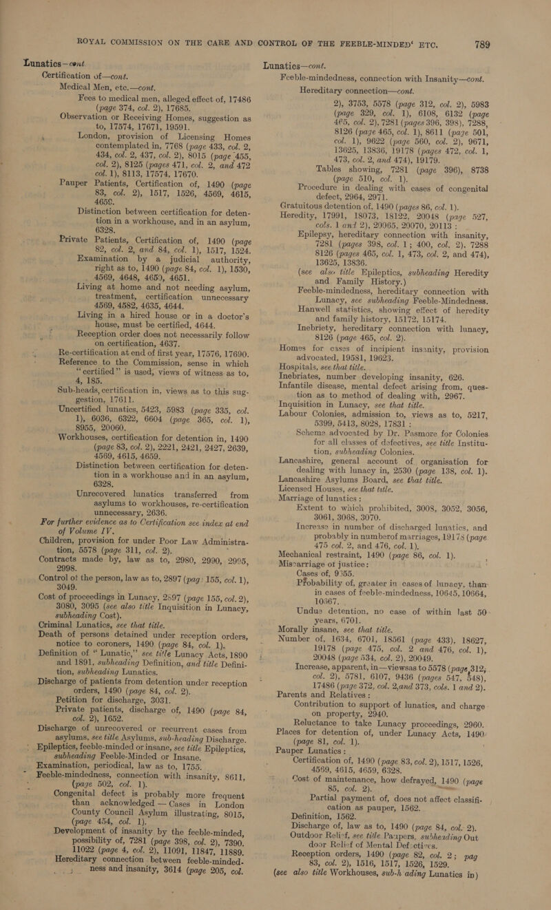 Certification of—cont. Medical Men, ete.—cont. Fees to medical men, alleged effect of, 17486 (page 374, col. 2), 17685. Observation or Receiving Homes, suggestion as to, 17574, 17671, 19591. ‘ London, provision of Licensing Homes contemplated in, 7768 (page 433, col. 2, 434, col. 2, 437, col. 2), 8015 (page 455, col. 2), 8125 (pages 471, col. 2, and 472 col. 1), 8113, 17574, 17670. Pauper Patients, Certification of, 1490 (page 83, col. 2), 1517, 1526, 4569, 4615, 4658. Distinction between certification for deten- tion in a workhouse, and in an asylum, 6328. Private Patients, Certification of, 1490 (page 82, col. 2, and 84, col. 1), 1517, 1524. Examination by a judicial authority, right as to, 1490 (page 84, col. 1), 1530, 4569, 4648, 4650, 4651. Living at home and not needing asylum, treatment, certification unnecessary 4569, 4582, 4635, 4644. Living in a hired house or in a doctor’s house, must be certified, 4644. Reception order does not necessarily follow on certification, 4637. Re-certification at end of first year, 17576, 17690. Reference to the Commission, sense in which “certified” is used, views of witness. as to, 4, 185. Sub-heads, certification in, views as to this sug- gestion, 17611. Uncertified lunatics, 5423, 5983 (page 335, col. 1), 6036, 6322, 6604 (page 365, col. 1), 8955, 20060. Workhouses, certification for detention in, 1490 (page 83, col. 2), 2221, 2421, 2427, 2639, 4569, 4615, 4659. Distinction between certification for deten- tion in a workhouse and in an asylum, 6328, Unrecovered lunatics transferred from asylums to workhouses, re-certification unnecessary, 2636. For further evidence as to Certification see index at end of Volume IV, Children, provision for under Poor Law Administra- tion, 5578 (page 311, col. 2). ‘ Contracts made by, law as to, 2980, 2990, 2995, 2998. Control of the person, law as to, 2897 (pag: 155, col. 1); 3049. Cost of proceedings in Lunacy, 2597 (page 155, col. 2), 3080, 3095 (see also title Inquisition in Lunacy, subheading Cost). Criminal] Lunatics, see that title. Death of persons detained under reception orders, notice to coroners, 1490 (page 84, col. L), Definition of “ Lunatic,” sce title Lunacy Acts, 1890 and 1891, subheading Definition, and title Defini- tion, subheading Lunatics. Discharge of patients from detention under reception orders, 1490 (page 84, col. 2). Petition for discharge, 3031. Private patients, discharge of, 1490 (page 84, col. 2), 1652. Discharge of unrecovered or recurrent cases from asylums, see tile Asylums, sub-heading Discharge. Epileptics, feeble-minded or insane, see title Epileptics, subheading Feeble-Minded or Insane. Examination, periodical, law as to, 1755. Feeble-mindedness, connection with insanity, 8611, (page 502, col. 1). Congenital defect is probably more frequent than acknowledged — Cases in London County Council Asylum illustrating, 8015, (page 454, col. 1). Development of insanity by the feeble-minded, possibility of, 7281 (page 398, col. 2), 7390, 11022 (page 4, col. 2), 11091, 11847, 11889. Hereditary connection between feeble-minded- _j; _ hess and insanity, 3614 (page 205, col. 789 Lunatics—cont. Feeble-mindedness, connection with Insanity—cont. Hereditary connection—cont. 2), 3753, 5578 (page 312, col. 2), 5983 (page 329, col. 1), 6108, 6132 (page 4€5, col. 2), 7281 (pages 396, 398), 7288, 8126 (page 465, col. 1), 8611 (pagze 501, col. 1), 9622 (page 560, col. 2), 9671, 13625, 13836, 19178 (pages 472, col. 1, 473, col. 2, and 474), 19179. Procedure in dealing with cases of congenital defect, 2964, 2971. Heredity, 17991, 18073, 18122, 20048 (page 527, cols. 1 and 2), 20065, 20070, 20113 : Epilepsy, hereditary connection with insanity, 13625, 13836. (see also title Epileptics, subheading Heredity and Family History.) Lunacy, see subheading Feeble-Mindedness. Hanwell statistics, showing effect of heredity and family history, 15172, 15174. Inebriety, hereditary connection with lunacy, Homes for cases of incipient insanity, provision Hospitals, see that title. Inebriates, number developing insanity, 626. Infantile disease, mental defect arising from, ques- tion as to method of dealing with, 2967. Inquisition in Lunacy, see that title. Labour Colonies, admission to, views as to, 5217, 5399, 5413, 8028, 17831 : Scheme advocated by Dr. Pasmore for Colonies for all classes of defectives, see title Institu- tion, subheading Colonies. Lancashire, general account of organisation for dealing with lunacy in, 2530 (page 138, col. 1). Lancashire Asylums Board, see that title. Licensed Houses, see that trtle. Marriage of lunatics : Extent to which prohibited, 3008, 3052, 3056, 3061, 3068, 3070. Increase in number of discharged lunatics, and probably in numberof marriages, 19173 (page 475 col. 2, and 476, col. 1), Mechanical restraint, 1490 (page 86, col. 1). Miscarriage ot justice: Cases of, 9355. Probability of, greater in cases of lunacy, than in cases of feeble-mindedness, 10645, 10664, 10567, Undue detention, no case of within last 50 Morally insane, see that title. Number of, 1634, 6701, 18561 (page 433), 18627, 20048 (page 534, col. 2), 20049. Increase, apparent, in—viewsas to 5578 (page 12; col. 2), 5781, 6107, 9436 (pages 547, 548), 17486 (page 372, col. 2,and 373, cols. 1 and 2). Parents and Relatives : Contribution to support of lunatics, and charge - on property, 2940. Reluctance to take Lunacy proceedings, 2960. Places for detention of, under Lunacy Acts, 1490 Pauper Lunatics : Certification of, 1490 (page 83, col. 2), 1517, 1526, 4569, 4615, 4659, 6328. Cost of maintenance, how defrayed, 1490 (page Partial payment of, does not affect classifi- cation as pauper, 1562. Definition, 1562. Discharge of, law as to, 1490 (page 84, col. 2). Outdoor Relief, see tile Papers, subheading Out door Relief of Mental Def2ctivcs. Reception orders, 1490 (page 82, col. 2; pag 83, col. 2), 1516, 1517, 1526, 1529. (see also title Workhouses, sub-h ‘ading Lunatics ip)