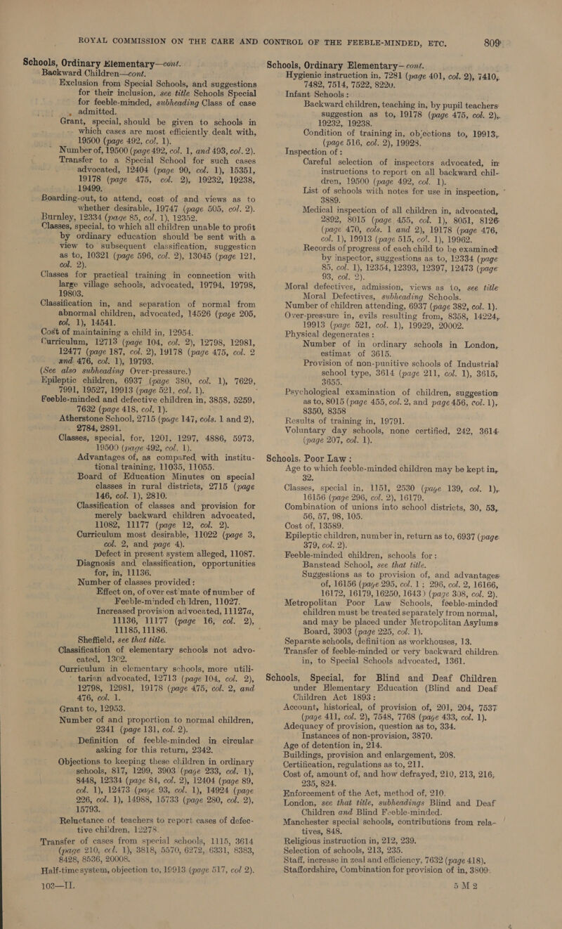 Schools, Ordinary Hlementary—cort. Backward Children—cont. Exclusion from Special Schools, and suggestions for their inclusion, see title Schools Special for feeble-minded, subheading Class of case . admitted, Grant, special, should be given to schools in - which cases are most efficiently, dealt with, 19500 (page 492, col. 1). Number of, 19500 (page 492, col. 1, and 493, col. 2). Transfer to a Special School for such cases advocated, 12404 (page 90, col. 1), 15351, 19178 (page 475, col. 2), 19232, 19238, 19499. Boarding-out, to attend, cost of and views as to whether desirable, 19747 (page 505, col. 2). Burnley, 12334 (page 85, col. 1), 12352. Classes, special, to which all children unable to profit by ordinary education should be sent with a view to subsequent classification, suggestion as to, 10321 (page 596, col. 2), 13045 (page 121, col. 2). Classes for practical training in connection with large village schools, advocated, 19794, 19798, 19803. Classification in, and separation of normal from abnormal children, advocated, 14526 (page 205, col, 1), 14541. Cost of maintaining a child in, 12954. Curriculum, 12713 (page 104, col. 2), 12798, 12981, 12477 (page 187, col. 2), 19178 (page 475, col. 2 _ and. 476, col. 1), 19793. (See also subheading Over-pressure.) 7991, 19527, 19913 (page 521, col. 1). feeble-minded and defective children in, 3858, 5259, 7632 (page 418, col. 1). Atherstone School, 2715 (page 147, cols. 1 and 2), . 2784, 2891. Classes, special, for, 1201, 1297, 4886, 5973, 19500 (wage 492, col. 1). Advantages of, as compared, with institu- tional training, 11035, 11055. Board of Education Minutes on special classes in rural districts, 2715 (page 146, col. 1), 2810. Classification of classes and provision for merely backward children advocated, 11082, 11177 (page 12, col. 2). Curriculum most desirable, 11022 (page 3, col. 2, and page 4). Defect in present system alleged, 11087. Diagnosis and. classification, opportunities for, in, 11136. Number of classes provided : Effect on, of over est mate of number of Feeble-minded ch'ldren, 11027. Increased provision advocated, 11127a, 11185, 11186. Sheffield, see that title. Classification of elementary schools not advo- cated, 1302. Curriculum in elementary schools, more utili- ’ tarian advocated, 12713 (page 104, col. 2), 12798, 12981, 19178 (page 475, col. 2, and 476, col. 1. Grant to, 12953. Number of and proportion to normal children, 2341 (page 131, col. 2). Definition of feeble-minded in circular asking for this return, 2342. Objections to keeping these children in ordinary schools, 817, 1299, 3903 (page 233, col. 1), 8448, 12334 (page 84, col. 2), 12404 (page 89, col. 1), 12473 (page 93, col. 1), 14924 (page 226, col. 1), 14988, 15733 (page 280, col. 2), 15793. Reluctance of teachers to report cases of defec- tive chi'dren, 12278. Transfer of cases from special schools, 1115, 3614 (page 210, ecl. 1), 3818, 5570, 6272, 6331, 8383, 8428, 8536, 20008. Half-time system, objection to, 19913 (page 517, col 2). 809: Schools, Ordinary Elementary— cont. : Hygienic instruction in, 7281 (page 401, col. 2), 7410,. 7482, 7514, 7522, 822uv. Infant Schools : , Backward, children, teaching in, by pupil teachers: suggestion as to, 19178 (page 475, col. 2);. 19232, 19238. Condition of training in, objections to, 19913,. (page 516, col. 2), 19928. Inspection of : Careful selection of inspectors advocated, in instructions to report on all backward chil- dren, 19500 (page 492, col. 1). List of schools with notes for use in inspection, ° 3889. Medical inspection of all children in, advocated, 2892, 8015 (page 455, col. 1), 8051, 8126 (page 470, cols. 1 and 2), 19178 (page 476, col. 1), 19913 (page 515, col. 1), 19962. Records of progress of each child to be examined’ by inspector, suggestions as to, 12334 (page 85, col. 1), 12354, 12393, 12397, 12473 (page Vos E0rs 2). Moral defectives, admission, views as to, see title Moral Defectives, subheading Schools. Number of children attending, 6937 (page 382, col. 1). Over-pressure in, evils resulting from, 8358, 14224, 19913 (page 521, col. 1), 19929, 20002. Physical degenerates : Number of in ordinary schools in London, estimat of 3615. Provision of non-punitive schools of Industrial school type, 3614 (page 211, col. 1), 3615, 3655. Psychological examination of children, suggestion as to, 8015 (page 455, col. 2, and page 456, col. 1), 8350, 8358 Results of training in, 19791. - Voluntary day schools, none certified, 242, 3614- (page 207, col. 1). Schools, Poor Law: Age to which feeble-minded children may be kept in, 32. Classes, special in, 1151, 2530 (page 139, col. 1), 16156 (page 296, col. 2), 16179. Combination of unions into school districts, 30, 53, 56, 57, 98, 105. Cost of, 13589. Epileptic children, number in, return as to, 6937 (page: 379, col. 2). Feeble-minded children, schools for: Banstead School, see that title. Suggestions as to provision of, and advantages: of, 16156 (page 295, col. 1; 296, col. 2, 16166, 16172, 16179, 16250, 1643) (page 308, col. 2). Metropolitan Poor Law Schools, feeble-minded children must be treated separately trom normal, and may be placed under Metropclitan Asylums Board, 3903 (page 225, col. 1). Separate schools, definition as workhouses, 13. Transfer of feeble-minded or very backward. children. in, to Special Schools advocated, 1361. Schools, Special, for Blind and Deaf Children under Hlementary Education (Blind and Deaf Children Act 1893: Account, historical, of provision of, 201, 204, 7537 (page 411, col. 2), 7548, 7768 (page 433, col. 1). Adequacy of provision, question as to, 334. Instances of non-provision, 3870. Age of detention in, 214. Buildings, provision and enlargement, 208. Certification, regulations as to, 21]. Cost of, amount of, and how defrayed, 210, 213, 216; 235, 824. Enforcement of the Act, method of, 210. London, see that title, subheadings Blind and Deaf Children and Blind Feeble-minded. Manchester special schools, contributions from rela- tives, 848. Religious instruction in, 212, 239. Selection of schools, 213, 235. Staff, increase in zeal and efficiency, 7632 (page 418). Staffordshire, Combination for provision of in, 3809: