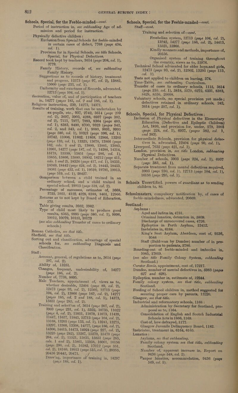 Schools, Special, for the Feeble-minded—cont. Schools, Special, for the Feeble-minded—cont. - Period of instruction in, see subheading Age of ad- mission and period for instruction. Physically defective children : Exclusion from Special Schools for feeble-minded in certain cases of defect, 7768 (page 434, col. 1). Provision for in Special Schools, see title Schools, Special, for Physical Defectives. Record book kept by teachers, 3614 (page 208, col. 1), 3779, Family History, records of, see subheading Family History. Suggestions as to records of history, treatment and progress, 12573 (page 97, col. 2), 18882, 15060 (page 233, col. 1). Uniformity and exactness of-Records, advocated, 12713 (page 104, col. 1). Recreation, value of, and of participation of teachers in, 14277 (pages 185, col. 2 and 186, col. 1). Religious instruction, 239, 14273, 14371. Results of training, work that can be undertaken by ex-pupils, etc., 937, 2742, 3614 (page 209 col. 2), 3697, 3903, 4288, 6937 (page 382, col 2), 7111, 7977, 7993, 8364 (page 483, col. 1), 8383, 8490, 8700, 9823 (pages 542, col. 2, and 543, col. 1), 9880, 9891, 9995 (page 580, col. 1), 10321 (page 596, col. 1), 10742, 11006, 11862, 11868, 12966, 13205 (page 133, col. 1), 13325, 13670, 18866 (page 162, cols. 1 and 2), 13880, 13881, 13885, 13901, 14277 (page 187, col. 1), 14288, 14314, 15175, 15550, 15851 (page 286, col. 1), 15855, 15866, 15880, 16002, 18212 (page 411, cols. 1 and 2), 18324 (page 417, col. 1), 18331, 18349, 18442 (page 424, col. 2), 18445, 18453, 18561 (page 432, col. 1), 19510, 19791, 19913, (page 519, col. 1), 20427. Gomparison between a child trained in an ordinary school, and a child trained in special school, 19913 (page 518, col. 2). Percentage of successes, estimates of, 3668, 3725, 3951, 4122, 4228, 8388, 8401, 12966. Returns as to not kept by Board of Education, 372. Table giving results, 3952, 3982. Type of child most likely to produce good results, 8365, 9995 (page 580, col. 1), 9996, 10012, 10079, 10151, 10173 (see also subheading Transfer of cases to ordinary schools.) Roman Catholics, see that title. Sheffield, see that title. Sorting out and classification, advantage of special schools for, see subheading Diagnosis and Classification. Staff : Account, general, of regulations as to, 3614 (page 207, col. 2). Ability of, 13251. Changes, frequent, undesirability of, 14277 (page 186, col. 2). Number of, 7738, 8605. Male Teachers, appointment of, views as to, whether desirable, 12404 (page 89, col. 2), 12473 (page 93, col. 2), 12502, 12713 (page 104, col. 2), 13866 (page 162, col. 2), 14277 (pages 185, col. 2 and 188, col. 1), 14373, 15851 (page 285, col. 2). Training and select‘on of, 3614 (page 207, col. 2), (page 4, col. 2), 11051, 11070, 11073, 11439, 11447, 11657, 11845, 12713 (page 104, col. 2), 13297, 13300, 13308, 14277, (page 186, col. 2), 14300, 14413, 14473, 14924 (page 227, col. 2), 15225 (page 242), 15267, 15270, 15470 (page 264, col. 2), 15521, 15835, 15851 (page 285, cols. 1 and 2), 15861, 15958, 16001, 16156 (page 296, col. 2), 16182, 17012 (page 351, col. 2), 18340, 19913 (page 515, col. 1), 20355, 20436 20442, 20471. vy Drawing, importance of training in, 14297 (page 188, col. 1). Staff—cont. Training and selection of—cont. Froebelian system, 12713 (page 104, col. 2), 13242, 14277 (page 186, col. 2), 14413, 15521, 15966. Kindly manners and methods, importance of, 20356. Organised system of training throughout the country, views as to, 15976. Technical School advocated for elder boys,and girls, 12473 (page 93, col. 2), 12502, 13205 (page 133, col. 1). Tests not applied to children on leaving, 374. Time-Table, see subheading Curriculum. Transfer of cases to ordinary schools, 1115, 3614 (page 210. col. 1), 3818, 5570, 6272, 6331, 8383, 8428, 8536, 20008. Voluntary schools, no special provision yet made; defectives retained in ordinary schools, 242, 3614 (page 207, col. 1), Inclusion of Physical defectives in the Elementary Education (Defective and Epileptic Children) Act, 1899, and provision for, under, 279, 3903 (page 224, col. 1), 6937, (pages 382, col. J, and 383). Intermediate Schools, provision for. physical defece tives in, advocated, 12404 (page 90, col. 1). Liverpool, 7632 (page 421, col. 1). London, provision in, see title London, subheading Physical Defectives. Number of schools, 3903 (page 224, col. 1), 6937 (page 383, col. 1). Separate treatment from mental defectives required, 3903 (page 230, col. 1), 12713 (page 104, col. 1), 16156 (page 295, col. 1). children to, 86. feeble-mindedness, advocated, 20669. Aged and infirm in, 4731. Criminal lunatics, detention in, 5809. Discharge of unrecovered cases, 4726. Epileptics in Perth Asylum, 12412. Inebriates in, 6164. King’s Seat Asylum, Aberdeen, cost of, 9536, 9544 Staff (Baldovan by Dundee) number of in pro+ portion to patients, 5786. Boarding-out of feeble-minded and imbeciles in, 1085, 17019. (see also title Family Colony System, subheading Scotland.) Curator Bonis, appointment, cost of, 17217. Dundee, number of mental defectives in, 5983 (pages 627 and 628). Epileptics, number in, estitmate of, 12244. Family colony system, see that title, subheading Scotland. Feeding of School children in, method suggested for securing proper care by parents, 13220. ; Glasgow, see that title. Industrial and reformatory schools, 1168 : Administration by Secretary for Scotland, pro- Consolidation of English and Scotch Industrial Schools Acts in 1866, 1169. Glasgow Juvenile Delinquency Board, 1182. Tnebriates, treatment in, 6164, 6165. Lunatics : Asylums, see that subheading. Family colony system see that title, subheading Scotland. Number of, apparent increase in, Report on 9436 (page 548, col. 2). Pauper lunatics, accommodation, 9436 (page 549, col. 1). 