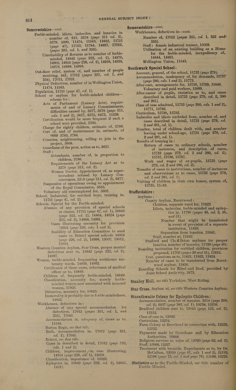 Somersetshire—cont. Feeble-minded, idiots, imbeciles, and lunatics in . number of, 813, 5578 (page 311 col. 2), 5579, 5590, 11474, 11543, 11652, 11751 (page 47), 11753, 11784, 14887, 17012, (pages 351, col. 1, and 355). Unreliability of Returns as to number of feeble- minded, 14842 (page 222, col. 2), 14876, 14905, 14924 (page 226, col. 2), 14938, 14939, 14979, 14989, 14998. Out-door relief, system of, and number of people receiving, 841, 17012 (pages 351, col. 1, and 354), 17013, 17031. Physical Defectives, number of in Wellington Union, 11474, 11543. Population, 11751 (page 47, col. 1). School or asylum for feeble-minded children—- scheme for: Acts of Parliament (Lunacy Acts), require- ments of and of Lunacy Commissioners, difficulties caused by, 5577, 5578 (page 311, cols. 1 and 2), 5617, 6375, 6473, 11538. Certification would be more frequent if such a school were provided, 5705. Charge for eighty children, estimate of, 5786. Cost of, and of maintenance in, estimate, of R669 5783, 5786. Counties, neighbouring, willing to join in the project, 5608. 2 Guardians of the poor, action as to, 5631. Staff : Attendants, number of, in proportion to children, 5786. Requirements of the Lunacy Act as to 5578 (page 311, col. 2). Woman Doctor, Appointment of, as super- intendent refused by Lunacy Con- ~nissioners, 5518 (page 311, col. 2), 6477. Suspension of operations owing to appointment of the Royal Commission, 5635. Voluntary aid contemplated for, 5602. School, Industrial, for certified boys, training in, 11751 (page 47, col. 2). Schools, Special for the Feeble-minded: Absence of any provision of special schools or classes, 11751 (page 47, col. 1), 14842 (page 222, col. 2), 14864, 14924 (gage 225, col. 2), 14988, 14991, Gases illustrating necessity for provision 14924 (page 226, cols. 1 and 2). Tnability of Education Committee to send cases to Bristcl special schcols 14924 (page 226, col. 2), 14998, 15002, 15012, 15014. Western Counties Asylum, Star Cross, pauper mental] defectives sent to, 14842 (page 222, col. 2), 14887. Women, teeble-minded, frequenting workhouse ma- ternity wards, 14849, 14862. Certificates of these cases, reluctance of medical officer as to, 14849. Children of, frequently feeble-minded, 14849. Classification, necessity for, merely feeble- minded women now associated with immoral women, 15025. Detention, necessity for, 14853. Immorality is probably due to fceble-mindedness, 14852. Workhouses, defectives in: Absence of any special accommodation for defectives, 17012 (pages 351, col. 1, and 355), 17041. Accommodation in, adequacy of, views as to, 11548. Barton Regis, see that title. Bath, accommodation in, col. 1), 17041. Bristol, see that title. Cases in described in detail, 17012 (page. 252, cols. 1 and 2). Children, improvement yin, case 14924 (page 226, col. 1), 15029. Classification, importance of, 15025. Epileptics in, 14842 (page 222, col. 2), 14843, 14932. 17012 (page 351, illustrating, Workhouses, defectives in—cont. Number of, 17012 (pages 351, col. 1, 353 and* 355). Staff: female industrial trainer, 15029. Utilisation of an existing building as a Home~ for the feeble-minded, inexpediency of, 14844, 14891. Wellington Union, 11543. Southwark Special School : Account, general, of the school, 15733 (page 279). Accommodation, inadequacy of, for demands, 15737 (page 280, cols. 1 and 2), 15773. After-care, arrangements for, 15756, 15769, 15846. Voluntary and paid workers, 15899. After-career of pupils, statistics as to, and cases. described in detail, 15733 (page 279, col. 2, 280° and 281). Class of case admitted, 15733 (page 280, cols. 1 and 2),. 15771, 15782. Curriculum, 15750, 15752. Imbeciles and idiots excluded from, number of, and cases described in detail, 15733 (page 279, col. 2 and 281, col. 1). Number, total of children dealt with, and number~ leaving under school-age, 15733 (page 279, col.. 2 and 281, col. 1). Results of training in: of instances, and description of cases,. 15733 (page 279, col. 2 and 280, col. 2), 15757, 15786, 15787. Work and wages of ex-pupils, 15733 (page 279, col. 2 and 280, col. 2). Transfer of cases to institutions, number of instances. and observations as to cases, 15733 (page 279, col. 2 and 281, col. 1). Visiting of children in their own homes, system of,. 15735, 15/42. Staffordshire : County Asylum, Burntwood : Children, separate ward for, 11823. ’ Idiots, imbeciles, feeble-minded and epilep-- tics in, 11790 (pages 49, col. 2, 50,. and 51). ; Number that might be transferred’. in event of provision of a separate- institution, 11836. Separation from lunatics, 11841. Staff, number ot, 11822. Stafford and Chcdileton asylums for pauper~ lunatics, number of inmates, 11790 (page 50). Boarding institution for certified children, provision: proposed, 11790 (pages 50 and 51), 11812. Cost, questions as to, 11821, 11823, 11824. Number of cases to be transferred from Burnt-- wood asylum, 11836. Boarding Schools for Blind and Deaf, provided by~ Joint School Authcrity, 3873. 4 Stanley Hall, see title Yorkshire, West Riding. Star Cross, Asylum at, see title Western Counties Asylum. — Starnthwaite Colony for Epileptic Children: Accommodation, number ot inmates, 3614 (page 208,. col. 2), 6937 (page 382, col. 1), 10238, 12226. Bradford children sent tc, 13045 (page 122, col. 2),. 13153. : Class of case in, 12092. Curriculum, 12254. Farm Colony at Browhead in connection with, 12229,. 12232. Payments made by Guardians and by Education: Authorities, 16888. ae Religious services in, value of, 12030 (page 62, col. 2 Staff, 12068, 12227. Treatment with bromide, Experiments as to, by Dr. McCallum, 12030 (page 61, cols. 1 and 2), 12192, 12196 (page 75, col. 1 and page 76), 12199, 12225, Statistics as to the Feeble-Minded, see title number of Feeble- Minded. - 