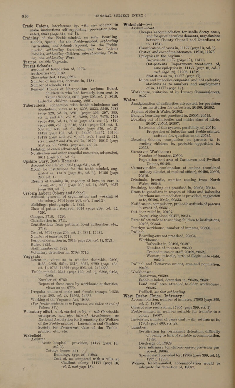 Trade Unions, interference by, with any scheme to make institutions self-supporting, prevention advo- cated, 8830 (page 514, col. 1). ; Training of the Feeble-minded, see titles Boarding- Curriculum, and Schools, Special, for the Feeble- minded, subheading Curriculum and title Labour Colonies, subheading Children, sub-subheading Train- ing, and subheading Work. Tramps, sec title Vagrants. Truant Schools : : Account of foundation of, 1173. Authorities for, 1182. Class admitted, 1175, 8621. Number of inmates, decrease in, 1184 Number of schools, 1181. Remand Homes of Metropolitan Asylums Board, children in who had formerly been sent to Truant Schools, 8611 (page 503, col. 1), 8619. Imbecile children among, 8621. Tuberculosis, connection with feeble-nindedness and alcoholism, views as to, 5308, 5533, 5549, 5983 (page 329, col. 2), 7281 (pages 396, 397, 398, col. 1, and 402, col. 2), 7322, 7325, 7475, 7768 (page 436, col. 1), 8015 (page 454, col. 1), 8126 (page 466, col. 1), 8348, 8611 (pages 501, col. 1, 502 and 503, col. 2), 9995 (page 579, col. 2), 14425 (page 193, col. 1), 14450, 14457, 16196, 19178 (page 472, col. 2, 473, cols. 1 and 2, 474, cols. 1 and 2 and 476, col. 2), 19179, 19913 (page 518, col. 2), 20293 (page 544, col. 2). Tsolation of cases advocated, 5512. Notification and other remedial measures, advocated, 8611 (page 503, col. 2). Upshire Bury, Boy's Home at: . Account, detailed of, 3903 (page 231, cot. 2). Model for institutions for the feeble-minded, sug- gested as, 11318 (page 24, col. 1), 16156 (page 296, col. 1). Results of training in, capacity of boys to earn a living, etc., 3903 (page 230, col. 1), 3987, 6937 (page 383, col. 1). Ursberg Labour Colony and School: : Account, general, of organisation and working of the colony, 3614 (page 209, cols. 1 and 2). Buildings, photographs of, 3825. Class of patient received, 3614 (page 209, col. 1), 3720. Charges, 3718, 3720. Classification in, 3711. Contributions from patients, local authorities, etc., 3718, Cost of, 3614 (page 209, col. 1), 3831, 1: 681. Number of inmates, 3713 Period of detention in, 3614 (page 209, col. 1), 3721. Rules, 3825. Staff, number of, 3828. Voluntary detention in, 3708, 3716. Vagrants : ; Detention, views as to whether desirable, 2400, 2463, 2502, 2514, 5518, 8931, 9720 (page 465, col. 1), 9765, 14526 (page 205, col. 2) 14583. Feeble-minded, 2341 (page 132, col. 1), 2398, 2495, 2520. Number of, 9762. Report of these cases by workhouse authorities, views as to, 9770. Irregular unions of male and female tramps, 14526 (page 205, col. 2), 14565, 14583. Working of the Vagrants Act, 19485. (For further evidence as to Vagrants, see index at end of Volume IV.) Voluntary effort, work carried on by, s_ title Charitable enterprise, and also titles of Associations, as National Association for Promoting the Welfare of the Feeble-minded : Lancashire and Cheshire Society for Permarent Care of the Feeble- minded, etc., ete. Wakefield : c Asylum : * Acute hospital’ provision, 11177 (page 13, col. 1). Cottage homes at: /¥/ Buildings, type of, 11283. Cost of, as compared with a villa at Chalfont colony, 11177 (page 16, col. 2, and page 18). Wakefield—cont Asylum—cont. Cheaper accommodation for senile decay cases, and for quiet harmless dements, negotiations between County Council and Guardians as to, 11241. Classification of cases in, 11177 (page 13, col. 1). Cost of, and cost of maintenance, 11216, 11273 Epileptics in the Asylum : In-patients 11177 (paye 17), 11311. Out-patients Department, treatment of, sane epileptics in, 11177 (page 16, col. 1 and page 18), 11308, 11312. Statistics as to, 11177 (page 17). Idiots and imbeciles congenital and not epileptic, statistics as to numbers and employment of in, 11177 (page 17). Workhouse, visitation of by Lunacy Commissioners, 2427. mh Wales: é Amalgamation of authorities advocated, for provision of an institution for defectives, 20496, 20502. Asylum of North Wales, 20502. Bangor, boarding-out practised in, 20505, 20515. Boarding out of imbeciles and milder class of idiots, 20497, 20505, 20507. Extension of this system, possibility of, 20510. Proportion of imbeciles and feeble-minded suitable for, question as. to, 20535. Boarding-Schools, compulsion on parents as to sending children to, probable opposition to, 20553. Carnarvon Workhouse : Number of inmates, 20500. Population and area of Carnarvon and Pwllheli Unions, 20496. Carnarvonshire combination of unions (combined sanitary district of medical officer), 20496, 20502, 20519. Criminals, juvenile, Wales, 20546. Festiniog, boarding-out practised in, 20505, 20515. Grant to guardians in respect of idiots and imbeciles for whom accommodation is provided, suggestion as to, 20496, 20525, 20533. Notification, compulsory, probable attitude of parents in event of, 20551. Out-door relief in, 20497. Cases living alone, 20477, 20514. Parents’ attitude as to sending children to institutions, 20496, 20553. 1 Penrhyn workhouse, number of inmates, 20500. Pwllheli : Boarding-out not practised, 20505. Workhouse : Imbeciles in, 20496, 20497. Number of inmates, 20500. Trained nurse on staff, 20499, 20527. Woman, imbecile, birth of illegitimate child, 20542. Pwllheli and Carnarvon unions, area and population, 20496. Workhouses : Carnarvon, 20500. Feeble-minded, detention in, 20496, 20497. Land, small area attached to older workhouses, 20505. Pwllheli, see that subheading. West Derby Union Infirmary : Accommodation, number of inmates, 17905 (page 399, col. 1), 18100. Class of case received in, 17905 (page 399, col. 1). Feeble-minded in, number suitable for transfer to a colony, 18067. Inebriates, number of cases dealt with, returns as to, 17905 (page 400, col. 2). ~ Lunatics: Certification for permanent detention, difficulty of, owing to lack of suitable accommodation, 17926. Discharge of, 17929. New infirmary for chronic cases, provision pro- posed, 18064. Special ward provided for, 17905 (page 399, col. 1), 17921, 17935. Women, feeble-minded, accommodation would be adequate for detention of, 18087. number coming from North 