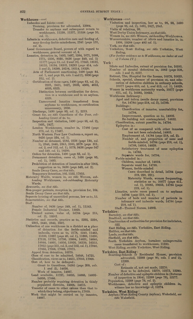 Imbeciles and Iaiots—cont. Training, provision for advocated, 13904. Transfer to asylums and subsequent return to workhouses, 11330, 11337, 11558 (page 35, Colael). Infants in workhouses, defective care and feeding of, may develop feeble-mindedness, 2341 (page 131, col. 2). Local Government Board, powers of with regard to workhouses, general account of, 8. Imnatics, detention in, 1493, 1497, 1584, 1671, 1688, 1771, 2336, 8050, 9436 (page 549, col. 1) 11177 (pages 15, col. 2 and 18), 17643, 18131, 18135, 18194, 18203, 18283 (page 414, cols 1 and 2), 18288, 18294, 18314, 18320. ; Acts of Parliament sanctioning, 1490 (page 84, ee col. 1, and page 85, cols. 1 and 2), 8830 (page 512, col. 2). Certification of these cases, 1490 (page 83, col. 2), 2221, 2421, 2427, 26389, 4569, 4615, 4659, 6323. Distinction between certification for deten- tion in a workhouse and in an asylum, 6328. Unrecovered lunatics transferred from asylums to workhouses, re-certification unnecessary, 2636. Discharge, 1490 (page 85, col. 1), 2213. Grant for, see ttle Guardians of the Poor, sué- heading Grant of 4s. to. Inspection and visitation, 1490 (page 85, col. 2), 1491, 2427, London Workhouses, number in, 17486 (page 373, col. 1), 17487. North Western Poor Law Conference, report on, 9436 (page 554, col. 1). Number so detained, 2185, 2336 (page 130, col. 1), 2346, 2440, 2583, 2585, 5578 (page 311, col. 2, and 312, col. 1), 5579, 9436 (pages 547 and 549, col. 1), 18200. Orders for detention, 1490 (page 85, col. 1). Permanent detention, cases of, 1490 (page 85, col. 1), 1493. Prohibition of detention of lunatics in after 1905. suggestion as to, 9436 (page 549, col. 2). Senile Decay Cases, see that title. Temporary detention, 102, 1552, 17935. Maternity Wards, women in, see title Women, sub- heading Workhouses, sub-subheading Maternity Wards. Newcastle, see that title. Non-pauper patients, reception in, provision for, 164. Senile Decay Cases see that title. Separate housing of uncertified persons, law as to, 15. Somersetshire, see that title. Staff : Number of, 9436 (page 549, col. 1), 11543. Female Industrial Trainer, 15029. Trained nurses, value of, 14784 (page 218, col. 2), 19583. Statistics and records, practice as to, 2295, 2298, 2301, 2440, 2842, 3897. Utilisation of one workhouse in a district as a place of detention for the feeble-minded and imbecile, views as to, 2178, 2249, 11463, 11550, 11687 (page 40, col. 1), 11688, 11690, 17116, 11724, 13796, 13804, 14631, 14646, 14844, 14891, 14956, 15026, 16339, 16353, 17012 (page 351, col. 2, and 352, col. 1), 17046, 17055, 17058, 17068, 17071. Appeal from detention, 16370. Class of case to be admitted, 14648, 14725. Classification, views as to, 14651, 17059, 17068. Cost of, how to be defrayed: Grant to Guardians, 14585 (page 209, cols. 1 and 2), 14636. Work of inmates, 14667. Land available, 11727, 14635, 14666, 14892- 14956, 17066. Number probably requiring detention in thinly populated districts, 14668, 14675. Transfer of cases to other ~anions than that to which they belong, objections to, 17059. Work that might be carried on by inmates, 14667. Visitation and inspection, law as to, 98, 99, 1490 vy (page 85, col. 2), 1491, 2427, 2941. Visits of relatives, 99. West Derby Union Infirmary, see that title. Women in, see title Women, subheading Workhouses.. Worcestershire, number of idiots and lunatics in, im 1898, 19288 (page 482 col. 1). York, see that title. Yorkshire, West Riding, see ttle Yorkshire, West. Riding. (For further evidence as to Workhouses, see index at end’ of Volume IV.) York : Idiots and Imbeciles, extent of provision for, 10581. Number of mental defectives in, 5983 (page 328,. cols. 1 and 2), 6237. Retreat, The, Hospital for the Insane, 10578, 10633.. cation of defective children in ordinary schools, 10577 (pages 610, col. 1, and 613, col. 1), 14829. Women in workhouse maternity wards, 10577 (page 611, col. 1), 10585, 10653. Workhouse Infirmary : Aged and infirm (senile decay cases), provision for, 14784 (page 218, col. 2), 14799. Buildings : Classification of inmates, unsuitability for,. 14794. Improvement, question as to, 14802. Re-building not contemplated, 14832. Classification, extent possible in, 14794. Epileptics in : Cost of as compared with other inmates: has not been calculated, 14803. Employment of, 14784 (page 218, col. 2). Number of, and proportion of sane and feeble-minded, 14784 (page 218, col. 1), 14788, 14816, 14839. Satisfactory treatment of sane epileptics in, 14785. Separate wards for, 14794. Feeble-minded in: Children, number of, 14818. Separate ward for, 14799. Women, feeble-minded Cases described in detail, 14784 (page 219, 220, 221). Maternity Wards, women frequenting, statistics as to, 10577 (page 611, col. 1), 10585, 10653, 14784 (page 219, col. 1). Lunatics, acute cases passed on to asylums. 14784 (page 219, col. 1). Number of beds and number of patients in infirmary and imbecile wards, 14784 (page 218, cot. 1). Staff—Trained Nurses, 14802. Yorkshire: Bradford, see that title. . Combination of authorities for provision for inebriates, East Riding, see title, Yorkshire, East Riding. Halifax, see that title. South Yorkshire Asylum, harmless unimprovable cases transferred to workhouses, 11330. West Riding, see title Yorkshire, West Riding. Yorkshire, East Riding : Boarding-Schools or Residental Homes, provision advocated, 12268 (page 80, cols. 1 and 2), 12269. Cost of : Estimate of, not yet made, 12270. How to be defrayed, 12270, 12273, 12280. Number of defective and epileptic children in (Returns of inspection in 1904), 12268 (page 79), 12277. Population, 12268 (page 79, col. 2). Workhouses, defective and epileptic children in, witness has no knowledge of, 12274. hire, West Ridin bree (West Aaa County Tite Wakefield, see title Wakefield. 