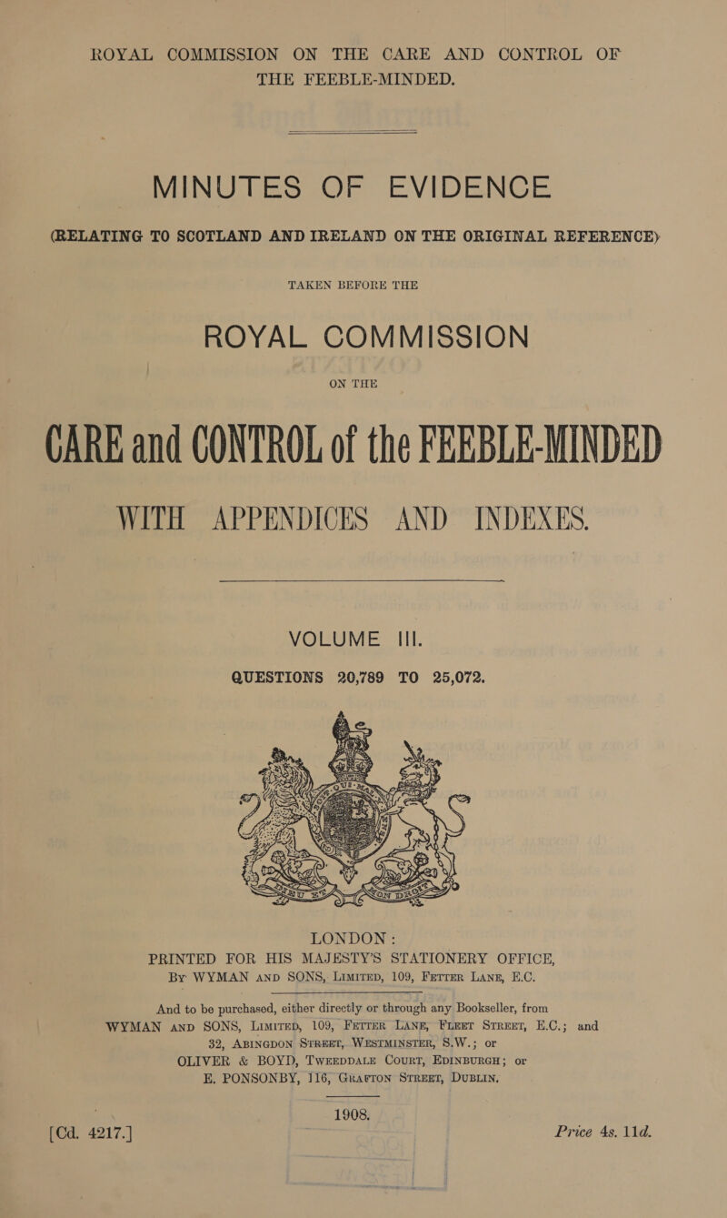 THE FEEBLE-MINDED.   MINUTES OF EVIDENCE (RELATING TO SCOTLAND AND IRELAND ON THE ORIGINAL REFERENCE) TAKEN BEFORE THE ROYAL COMMISSION ON THE CARE and CONTROL of the FEEBLE-MINDED WITH APPENDICES AND INDEXES.  —~. VOLUME Ill. QUESTIONS 20,789 TO 25,072.   And to be purchased, either directly or through any Bookseller, from WYMAN anv SONS, Limited, 109, Ferrer LANE, FLEET Street, E.C.; and 32, ABINGDON STREET, WESTMINSTER, S8.W.; or OLIVER &amp; BOYD, TWEEDDALE CouRT, EDINBURGH; or E, PONSONBY, 116, Grarron Street, DUBLIN,  f 1908. [Cd. 4217. ] ; Price 4s, 11d.