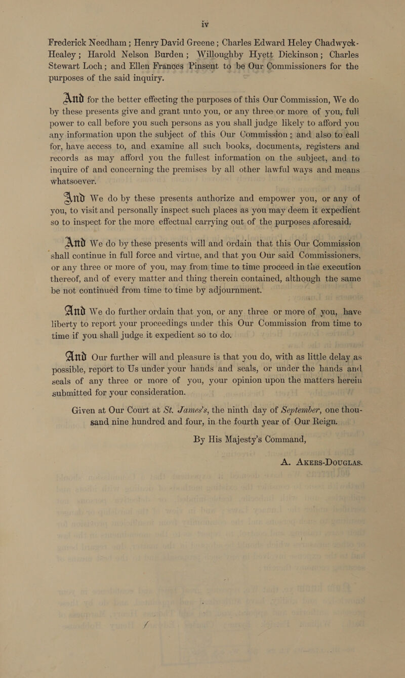 Frederick Needham ; Henry David Greene ; Charles Edward Heley Chadwyck- Healey ; Harold Nelson Burden; Willoughby Hyett Dickinson; Charles Stewart Loch; and Ellen Frances Pinsent to be Our Commissioners for the purposes of the said inquiry. td And for the better effecting the purposes of this Our Commission, We do by these presents give and grant unto you, or any three or more of you, full power to call before you such persons as you shall judge likely to afford you any information upon the subject of this Our Commission ; and also to e¢all for, have access to, and examine all such books, documents, registers and records as may afford you the fullest information on the subject, and to inquire of and concerning the premises by all other lawful ways and means whatsoever. And We do by these presents authorize and empower you, or any of you, to visit and personally inspect such places as you may deem it expedient so to inspect for the more effectual carrying out of the purposes aforesaid. Ant We do by these presents will and ordain that this Our Commission ‘shall continue in full force and virtue, and that you Our said Commissioners, or any three or more of you, may from time to time proceed in the execution thereof, and of every matter and thing therein contained, although the same be not continued from time to time by adjournment. And We do further ordain that you, or any three or more of you, have liberty to report your proceedings under this Our Commission from time to time if you shall judge it expedient so to do. And Our further will and pleasure is that you do, with as little delay as possible, report to Us under your hands and seals, or under the hands and seals of any three or more of you, your opinion upon the matters herein submitted for your consideration. . Given at Our Court at St. James’s, the ninth day of September, one thou- sand nine hundred and four, in the fourth year of Our Reign. By His Majesty’s Command,