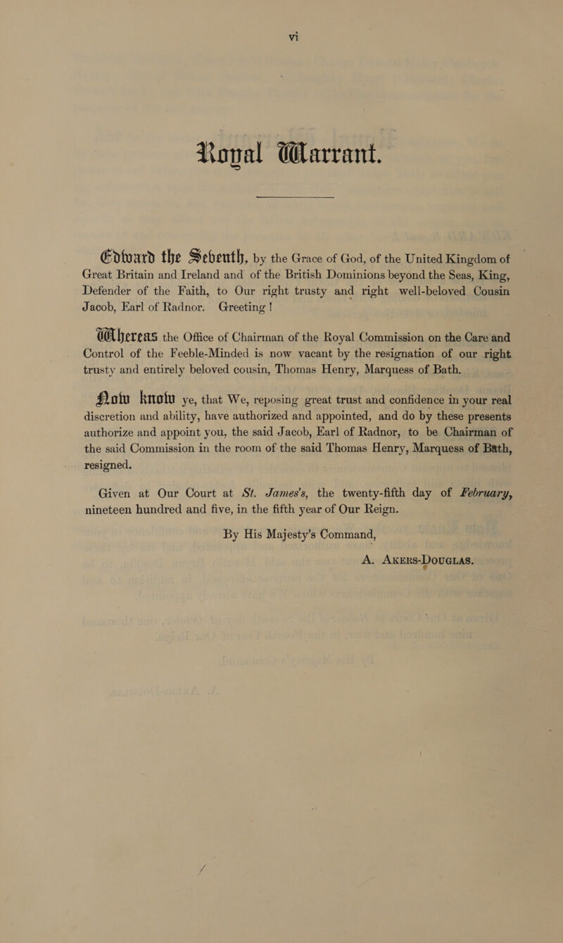 Noval Warrant, Ento ard the Seventh , by the Grace of God, of the United Kingdom of Great Britain and Ireland and of the British Dominions beyond the Seas, King, Defender of the Faith, to Our right trusty and right well-beloved Cousin Jacob, Earl of Radnor. Greeting ! CUbereas the Office of Chairman of the Royal Commission on the Care and Control of the Feeble-Minded is now vacant by the resignation of our right trusty and entirely beloved cousin, Thomas Henry, Marquess of Bath. Hotiu knofu ye, that We, reposing great trust and confidence in your real discretion and ability, have authorized and appointed, and do by these presents authorize and appoint you, the said Jacob, Earl of Radnor, to be Chairman of the said Commission in the room of the said Thomas Henry, Marquess of Bath, resigned. Given at Our Court at St. James’s, the twenty-fifth day of february, nineteen hundred and five, in the fifth year of Our Reign. | By His Majesty’s Command,