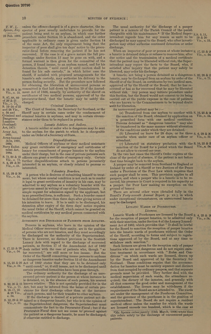 10 Te Woods Spence, Esq. unless the offence charged is of a grave character, the in- spector of poor usually undertakes to provide for the patient being sent to an asylum, in which case further procedure under Section 15 is abandoned, and the order applicable to ordinary cases is given under Section 14 of the same Act, the only requirement being that the inspector of poor shall give ten days’ notice to the procu- rator-fiscal before removing the patient if he has not recovered. If the case is of a grave nature the full pro- ceedings under Section 15 may be gone on with, and a formal warrant is then given for the committal of the person, if found insane, to an asylum named, and for his detention therein “ until cured or until caution shall be found for his safe custody,” in which latter case the sheriff, if satisfied with proposed arrangements for the Iunatic’s safe custody, may authorise his delivery to the person finding security. But the procedure now followed for obtaining the liberation of unrecovered persons so §.19, 29 &amp; 39 Committed is that laid down by Section 19 of the Amend- Vic., c. 51, ment Act of 1866, namely, by authority of the sheriff on certificates of two medical persons, approved of by the  23 Feb. 1906.  af Bie Pare procurator-fiscal, that the lunatic may be safely dis- Wiese ioe Cumecas S. 19-24 of 25 Criminal Lunatics. and 26 Vic., The Court of Session, the Secretary for Scotland, or the ¢. 54 and Sheriff may in certain cases order the confinement of Criminal and criminal lunatics in asylums, and may in certain circum- Dangerous stances order them to be replaced in prison. Lunatics | (Scotland) Lunatic Soldiers and Sazlors. Act, 1871. A lunatic soldier or sailor who is dangerous may be sent Army Act, to the asylum for the parish to which he is chargeable 1881. under an Order of a Secretary ot State. Army Annual , Syne Acts, 1891, Disqualifications. 1894. Medical Officers of asylums or their medical assistants Navy Enlist- may grant certificates of emergency and certificates of re Act, Junacy for commitment of pauper lunatics to the asylum \| te under their charge, but in the case of private patients such _S. 71,20 &amp; 21 officers can grant a certificate of emergency only. Certain s pas or further disqualifications attach to persons pecuniarily “ay interested in an asylum, or closely related to pe1sons so Bae col interested. Voluntary Boarders. 8. ee aoa A person who is desirous of submitting himself to treat- 1» C. 54. ment, but whose mental condition is not such as to render it legal to grant certificates of insanity in his case, may be admitted to any asylum as a voluntary boarder with the previous assent in writing of one of the Commissioners. A simple request for admission signed by the applicant, but in no prescribed form, is sufficient. Such a boarder cannot be detained for more than three days after giving notice of his intention to leave. If he is unfit to be discharged, his detention after expiry of the three days’ notice requires the usual Order of the Sheriff, which cannot be granted on medical certificates by any medical person connected with the asylum. AUTHORITY FOR DISCHARGE OF PATIENTS FROM ASYLUMS. Persons in asylums, who have in the opinion of the Medical Officer recovered their sanity, are in the position of persons who are not lunatics, and they must accordingly be discharged on the authority of the Superintendent. There is however, no distinct provision in the Scottish Lunacy Acts with regard to the discharge of recovered patients, as Section 17 of the Amendment Act of 1862 «8. 17, 25 &amp; 26 deals rather with the case of patients who, though ‘“‘ so Vic.,c. 54. tay recovered,” are still more or less insane. But the Order of the Sheriff committing insane persons to asylums as dangerous lunatics under Section 15 of the Amendment S. 15,25 &amp; 26 Act of 1862 states that they are to be detained only Vic.,c. 54. “ until cured,” or, if still insane, not to be discharged until certain prescribed formalities have been gone through. The ordinary authority for the discharge of an unre- covered private patient is the person at whose instance he is detained, or, in the absence of such person, his nearest $. 92,20 &amp; 21 known relative. This is not specially provided for in the Vic.,c. 71. Act, but may be inferred from the terms of certain pro- S. 16-17, 25 visions for their discharge other than at the instance &amp; 26 Vic., of such persons, and for their transfer to other asylums. eek If the discharge is desired of a private patient not de- S. 12,29 &amp; 30 tained as a dangerous lunatic, but who is in the opinion of Vic.,¢ 51. the Superintendent dangerous, the Superintendent must communicate the fact to the Procurator-Fiscal ; but if the Procurator-Fiscal does not see cause to’ proceed against the patient as a dangerous lunatic, he must be discharged, if otherwise entitled to discharge. The usual authority for the discharge of a pauper patient is a minute of the Parish Council of the parish chargeable with his maintenance.* If the Medical Super- gg, 9 1), intendent regards him for any reason as unfit to be 99 &amp; 30 discharged he may appeal to the Board, who after investi- Vic., c. 51. gation may either authorise continued detention or order discharge. When an inspector of poor or person at whose instance g 17,95 &amp; 2 a lunatic is detained delays or refuses to remove him, after Vic., c. 54 due notice and the transmission of a medical certificate that the patient may be liberated without risk, the Super- intendent may report the facts to the Board, who, if satisfied after inquiry that the patient may safely be liberated, may order his discharge. A lunatic, not being a person detained as a dangerous §, 92, 20 &amp; 2 lunatic, may be discharged from an asylum by order of the Vic., ¢. 71 Sheriff or of the Board, on certificates by two medical men, approved of by the Sheriff or the Board, that he has re- covered or has so far recovered that he may be liberated without risk. Any person may initiate procedure under this Section, but the Board would not consent to its being carried out at the public expense in the case of patients who are known to the Commissioners to be beyond doubt unfit for liberation. An unrecovered patient may be :— (a) Transferred from one asylum to another with 8. 16, 25 &amp; 2 the sanction of the Board, obtained by application on Vie., ¢. 54. a prescribed form with one medical certificate. Persons detained as “‘ dangerous lunatics” may also be transferred in the same manner without alteration of the conditions under which they are detained. (b) Liberated on leave for 28 days, or for three §. 6, 29 &amp; 3¢ months when under care of an asylum officer or Vic., c. 51 attendant. (c) Liberated on statutory probation with the 8S. 16, 25 &amp; 2 sanction of the Board for a period which the Board Vie., e. 54 do not allow to exceed one year. In the two last cases the Sheriff's Order expires at the close of the period of absence, if the patient is not before that time brought back to the asylum. A pauper may be removed from Scotland to England or Ireland by order of a Sheriff or two Justices of the Peace under a Provision of the Poor Law which requires that such pauper shall be seen. This provision applies to all paupers, and when a pauper who is a lunatic is to be re- moved, his presence in Court is required in his capacity as a pauper, the Poor Law making no exception on the ground of lunacy. There are several other ways (detailed fully in the Board’s Forty-seventh Annual Report, p. xv.), in which under exceptional circumstances, an unrecovered lunatic may be discharged. LUNATIC WARDS OF POORHOUSES. Licences. Lunatic Wards of Poorhouses are licensed by the Board g, 4, 95 &amp; 2 for the reception of pauper lunatics, to be admitted only Vic., ¢ 54. with their sanction, under Section 4 of the Lunacy “Amend- ment Act of 1862, which provides that “ It shall be lawful for the Board to sanction the reception of pauper lunatics into the lunatic wards of poorhouses without the Order of the Sheriff, according to forms and subject to regula- tions approved of by the Board, and at any time to withdraw such sanction.” Such licences are given for the reception only of pauper lunatics who are not. dangerous and do not require cura- tive treatment in accordance with ‘‘ Rules and Con- ditions ””.on which such wards are licensed, drawn up by the Board and approved of by the Secretary for Scotland. These conditions require that the accommo- dation for lunatics must be entirely separate and distinct from that occupied by ordinary paupers, and that separate grounds must be provided. They further deal with the medical supervision of such wards, the attendance re- quired, the dietary of the inmates, and generally with all that concerns the good order and management of the establishment. The licence may be withdrawn if the requirements of the Board are not attended to. The wards are under the management of the Poorhouse Committee, and the governor of the poorhouse is in the position of superintendent. The Board do not require a resident medical officer unless the number for which the wards are licensed exceeds one hundred, which is the case at “*Mr. Spence subsequently (13th March, 1908) wrote that this refers solely to the discharge of wnrecovered pauper patients. 