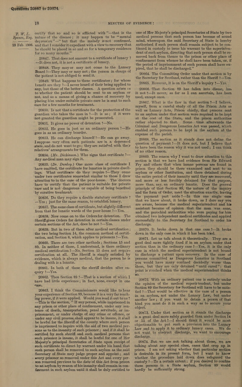 ge WV. Ls Spence, Esq. 23 Feb. 1906. certify that so and so is afflicted with ’—that is the nature of the disease; it may happen to be “mental depression” —‘‘ but that the malady isnot confirmed, and that [ consider it expedient with a view to recovery that he should be placed in so and so for a temporary residence for so many months.” 20847. That does not amount to a certificate of lunacy ? —It does not, it is not a certificate of lunacy. 20848. They mayor may not come to the Lunacy Board ?—They may or may not ; the person in charge of the patient is not obliged to send it. 20849. What happens to these certificates ; for whose benefit are they ?—I never heard, of their being applied to any, but those of the better classes. A question arises es to whether the patient should be sent to an asylum or not, and as a means of giving a chance of recovery by placing him under suitable private care he is sent to such care for a few months for treatment. 20850. Is not that a certificate for the protection of the guardian who takes the man in ?—It is so; if it were not granted the guardian might be prosecuted. 20851. It gives no power of detention ?—No. 20852. He goes in just as an ordinary person ?—He goes in as an ordinary boarder. 20853. He can discharge himself ?—He can go away. Isuppose very often such patients are in a depressed state, and do not want to go; theyare satisfed with their relatives’ arrangements for them. 20854. (Mr. Dickinson.) Who signs that certificate ?— Any medical man may sign it. 20855. (Dr. Dunlop.) One more class of certificate I have omitted, the certificate for lunatics in private dwell- ings. What certificate do they require ?—They come under two certificates somewhat similar to those I drew attention to in the case of the poor-house. The ‘doctors have to certify that the patient is suitable for private care and is not dangerous or capable of being benefited by curative treatment. 20856. Do they require a double statutory certificate ? —Yes ; just for the same reason, to establish lunacy. 20857. The same class of certificate, but slightly different from that for lunatic wards of the poor-house ?—Yes. 20858. Now come on to the Ordersfor detention. The Sheriff gives Orders for detention in certain classes under certain sections of the Act, does he not ?—Yes. 20859. But in two of these after medical certification ; the two being Section 14, the common method of. certifi- tation, and Section 6, which applies to prisoners ?—Yes. 20860. There are two other methods ; Sections 15 and 89. In neither of those, I understand, is there ordinary medical certification ?—No, Section 15 does not require certification at all. The Sheriff is simply satisfied by evidence, which is always medical, that the person he is dealing with is a lunatic. 20861. In both of these the sheriff decides. after en- quiry 7?—Yes. 20862. Then Section 89 ?—That is a section of which I have had little experience ; in fact, none, except in one “ase. 20863. I think the Commissioners would like to hear your experience of Section 89, because it is a very far reach- ing power, if it were applied. Would you read it out to us ? —This is the section, *‘ If any person, while imprisoned in any prison or other place of confinement, under any sen- tence of death, transportation, penal servitude, or im- prisonment, or under charge of any crime or offence, or under any civil process, shall appear to be insane, it shail be lawful for the Sheriff of the county where such person is imprisoned, to inquire with the aid of two medical per- sons as to the insanity of such prisoner ; and if it shall be certified by such sheriff and such medical persons that such prisoner is insane, it shall be lawful for one of Her Majesty’s principal Secretaries of State upon receipt of such certificate to direct by warrant under his hand that such person shall be removed to such asylum as the said Secretary of State may judge proper and appoint; and every prisoner so removed, under this Act and every per- son removed previous to the date’ of this Act from prison to an asylum by reason of his insanity shall remain in con- finement in such asylum until it shall be duly certified to one of Her Majesty’s principal Secretaries of State by two medical persons that such person has become of sound mind, whereupon the said Secretary of State is hereby authorised if such person shall remain subject to be con- tinued in custody to issue his warrant to the superinten- dent of such asylum, directing that such person shall be re- moved back from thence to the prison or other place of confinement from whence he shall have been taken, or, if the period of imprisonment of such person shall have ex- pired, that he shall be discharged.” 20864. The Committing Order under that section is by the Secretary for Scotland, rather than the Sheriff ?—Yes. 20865. However, it is on the Sheriff's inquiry 7?—Yes. 20866. ‘That Section 89 has fallen into disuse, has it not ?—It never, as far as 1 can ascertain, has been used, except once. 20867. What is the flaw in that section ?—I believe, myself, from a careful study of all the Prison Acts as well as Lunacy Acts, Prison chiefly, that persons sent to an asylum under that section were required to be kept at the cost of the State, and the prison authorities rather objected to that. Some. time afterwards the Criminal and Dangerous Lunatics Act was passed, which expense of the parish. 20868. The section as it stands does not define the question of payment ?—It does not, but I believe that to have been the reason why it was not used; I can think of no other reason. 20869. The reason why J want to draw attention to this section is that we have had evidence from Sir Edward Fry and others that when insane persons are found in prison they should be there examined and sent to an asylum or other Institution, and there detained during the entire period of their insanity until they are recovered, and more or less forcibly detained for that purpose, more than, say, an ordinary lunatic. Does the general principle of that Section 89, the nature of the inquiry and the form of Order, meet the situation exactly. leaving the payment part aside ?—In this one single case that we know about, it broke down, as I dare say you are aware, because the medical superintendent and his assistant became of opinion that the man was sane, and the parochial authorities who were paying for him obtained two independent medical certificates and applied successfully to the Secretary for Scotland to order his discharge. 20870. It broke down in that one case ?—It broke down in the only case in which it has been tried. 20871. Let us talk about it theoretically. They are a good deal more tightly fixed if in an asylum under that section than in the ordinary case ?—Yes, it is the only case in which the medical superintendent is not bound to discharge a patient upon recovery. In the case of persons committed as Dangerous Lunatics in Scotland you would have many confined decidedly worse than these, but they are only detained “until cured”; that point is reached when the medical superintendent thinks 80. 20872. With an ordinary patient one is entirely under the opinion of the medical superirtendent, but under Section 89 the Secretary for Scotland will have to be satis- fied ?—That would be effective in the case of a person in an asylum, not under the Lunacy Law, but under another law; if you want to detain a person of that kind you must do it in such a way as to secure your object. 20873. Under that section as it stands the discharge is a great deal more safely guarded than under Section 14 or 15 of the Act ?—I should think it would be most objectionable to put such a provision into the Lunacy Law and to apply it to ordinary lunacy cases. We do not want to obstruct discharge, we want to encourage discharge. 20874. But we are not. talking about those, we are talking about any special. class, cases that crop up in prison. I am not asking whether that particular section is desirable in its present form, but I want to know whether the procedure laid down does safeguard the custody ?—To a certain extent; if you desired to confine these persons in a State asylum, Section 89 would hardly be sufficiently strong.