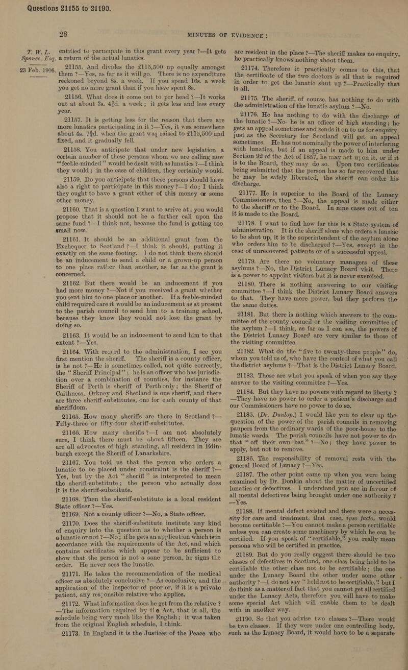 2; Wee Spence, Esq.  23 Feb. 1906. 28 entitled {tv participate in this grant every year ?—It gets a return of the actual lunatics. 21155. And divides the £115,500 up equally amongst them ?—Yes, as far as it will go. There is no expenditure reckoned. beyond 8s. a week. If you spend 16s. a week you get no more grant than if you have spent 8s. 21156. What does it come out to per head ?—It works out at about 3s. 43d. a week; it gets less and less every year. 21157. It is getting less for the reason that there are more lunatics participating in it ?—Yes, it was somewhere about 4s. 7?d. when the grant was raised to £115,500 and fixed, and it gradually fell. 21158. You anticipate that under new legislation a certain number of these persons whom we are calling now ‘*feeble-minded”’ would be dealt with as lunatics ?—I think they would ; in the case of children, they certainly would. 21159. Do you anticipate that these persons should have also a right to participate in this money ?—I do; I think they ought to have a grant either of this money ar some other money. 21160. That is a question I want to arrive at; you would propose that it should not be a further call upon the same fund ?—I think not, because the fund is getting too small now. 21161. Tt should be an additional grant from the Exchequer to Scotland ?—I think it should, putting it exactly on the same footing. J do not think there should be an inducement to send a child or a grown-up person to one place rather than another, as far as the grant is concerned, 21162. But there would be an inducement if you had more money ?—Not if you received a grant whether you sent him to one place or another. Ifa feeble-minded child required care it would be an inducement as at present to the parish council to send him\to a training school, because they know they would not-lose the grant by doing so. 21163. It would be an inducement to send him to that extent ?—Yes. 21164. With rezard to the administration, I see you first mention the sheriff. The sheriff is a county officer, is he not ?—He is sometimes called, not quite correctly, the “‘ Sheriff Principal’’; heis an officer who has jurisdic- tion over a combination of counties, for instance the Sheriff of Perth is sheriff of Perthonly; the Sheriff of Caithness, Orkney and Shetland is one sheriff, and there are three sheriff-substitutes, one for exch county of that sheriffdom. 21165. How many sheriffs are there in Scotland ?— Fifty-three or fifty-four sheriff-substitutes. 21166. How many sherifis?—I am not absolutely sure, I think there must be about fifteen. They are are all advocates of high standing, all resident in Edin- burgh except the Sheriff of Lanarkshire. 21167. You told us that the person who orders a lunatic to be placed under constraint is the sheriff ?— Yes, but by the Act “sheriff”? is interpreted to mean the sherifi-substitute; the person who actually does it is the sheriff-substitute. 21168. Then the sheriff-substitute is a local resident State officer ?—Yes. j 21169. Not a county officer ?—No, a State officer. 21170. Does the sheriff-substitute institute any kind of enquiry into the question as to whether a person is a lunatic or not ?—No; if he gets an application which isin accordance with the requirements of the Act, and which contains certificates which appear to be sufficient to show that the person is not a sane person, he signs tle order. He never sees the lunatic. 21171. He takes the recommendation of the medical officer as absolutely conclusive ?—As conclusive, and the - application of the inspector of poor or, if it is a private patient, any res; onsible relative who applies. 21172. What information does he get from the relative ? —The information required by tle Act, that is all, the schedule being very much like the English; it was taken from the original English schedule, I think. 21173. In England it is the Justices of the Peace who are resident in the place ?—The sheriff makes no enquiry, he practically knows nothing about them. 21174. Therefore it practically comes to this, that the certificate of the two doctors is all that is required in sep to get the lunatic shut up ?—Practically that is all. 21175. The sheriff, of course, has nothing to do with the administration of the lunatic asylum ?—No. 21176. He has nothing to do with the discharge of the lunatic ?—No: he is an officer of high standing; he gets an appeal sometimes and sends it on to us for enquiry, just as the Secretary for Scotland will get an appeal sometimes. He has not nominally the power of interfering with lunatics, but if an appeal is made to him under Section 92 of the Act of 1857, he may act uyon it, or if it is to the Board, they may do so. Upon two certificates being submitted that the person has so far recovered that he may be safely liberated, the sheriff can order his discharge. 21177. He is superior to the Board of the Lunacy Commissioners, then ?—No, the appeal is made either to the sheriff or to the Board. In nine cases out of ten it is made to the Board. 21178. I want to find how far this is a State system of administration. It is the sheriff alone who orders a lunatic to be shut up, it is the superintendent of the asylum alone: who orders him to be discharged ?—Yes, except in the case of unrecovered patients or of a successful appeal. 21179. Are there no voluntary managers of these asylums ?—No, the District Lunacy Board visit. There is a power to appoint visitors but it is never exercised. 21180. There is nothing answering to our visiting committee ?—I think the District Lunacy Board answers to that. They have more power, but they perform the the same duties. 21181. But there is nothing which answers to the com- mittee of the county council or the visiting committee of the asylum ?—I think, as far as I can see, the powers of the District Lunacy Board are very similar to those of the Visiting committee. 21182. What do the “five to twenty-three people”’ do, whom you told us of, who have the control of what you call the district asylums ?—That is the District Lunacy Board. 21183. Those are what you speak of when you say they answer to the visiting committee ?—Yes. 21184. But they have no powers with regard to liberty ? —They have no power to order a patient’s discharge and our Commissioners have no power to do so. 21185. (Dr. Dunlop.) I would like you to clear up the question of the power of the parish councils in removing paupers from the ordinary wards of the poor-house to the lunatic wards. The parish councils have not power to do that “off their own bat.” ?—No; they have power to apply, but not to remove. 21186. The responsibility of removal rests with the general Board of Lunacy ?—Yes. 21187. The other point came up when you were being examined by Dr. Donkin about the matter of uncertified lunatics or defectives. I understand you are in favour of all mental defectives being brought under one authority ? —Yes. 21188. If mental defect existed and there were a neces- sity for care and treatment, that case, ipso facto, would become certifiable ?—You cannot make a person certifiable unless you can create some machinery by which he can be certified. If you speak of “certifiable,” you really mean persons who will be certified in practice. 21189. But do you really suggest there should be two classes of defectives in Scotland, one class being held to be certifiable the other class not to be certifiable; the one under the Lunacy Board the other under some other authority ?—I donot say “ held not to be certifiable,’? but I do think asa matter of fact that you cannot get all certified under the Lunacy Acts, therefore you will have to make some special Act which will enable them to be dealt with in another way. 21190. So that you advise two classes ?—There would be two classes. If they were under one controlling body, such as the Lunacy Board, it would have to be a separate