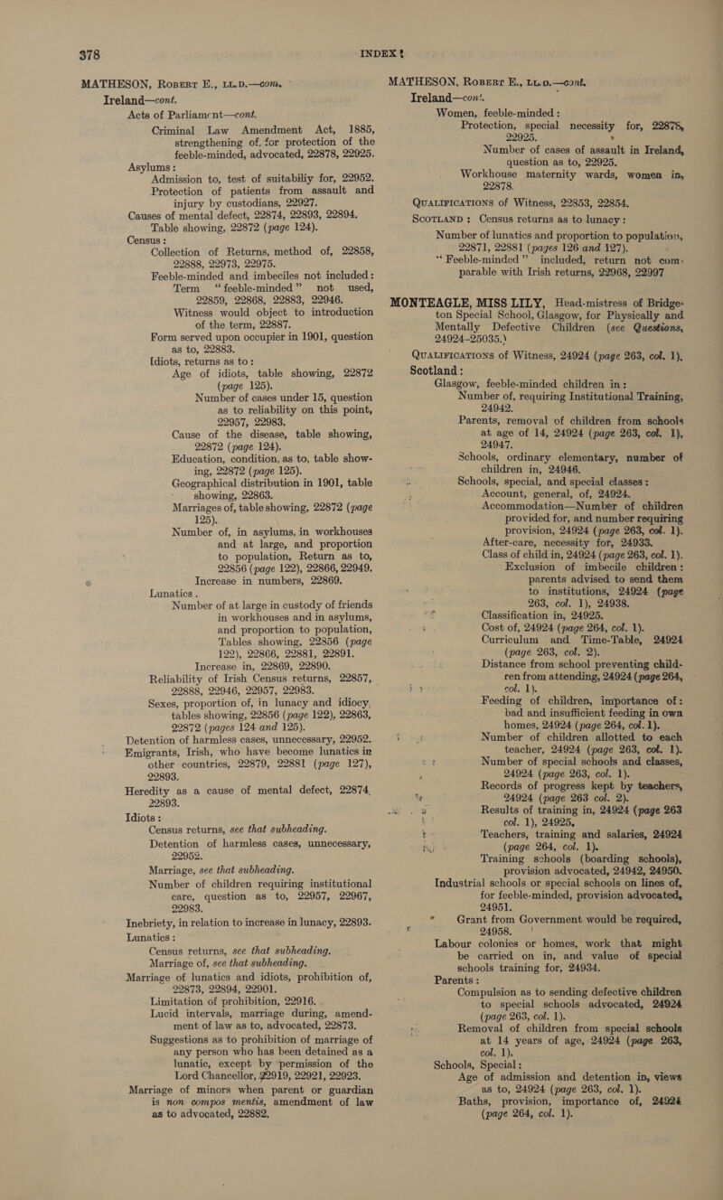 MATHESON, Rosert E., LL.D.—com, © Ireland—cont. Acts of Parliamcnt—cont. Criminal Law Amendment Act, 1885, strengthening of, for protection of the feeble-minded, advocated, 22878, 22925. Asylums : Admission to, test of suitabiliy for, 22952. Protection of patients from assault and injury by custodians, 22927. Causes of mental defect, 22874, 22893, 22894. Table showing, 22872 (page 124). Census : Collection of Returns, method of, 22858, 22888, 22973, 22975. Feeble-minded and imbeciles not included: Term ‘“feeble-minded” not used, 22859, 22868, 22883, 22946. Witness would object to introduction of the term, 22887. Form served upon occupier in 1901, question as to, 22883. [diots, returns as to: Age of idiots, table showing, 22872 (page 125). Number of cases under 15, question as to reliability on this point, 22957, 22983. Cause of the disease, table showing, 22872 (page 124). Education, condition, as to, table show- ing, 22872 (page 125). Geographical distribution in 1901, table - showing, 22863. Marriages of, table showing, 22872 (page 125). Number of, in asylums, in workhouses and at large, and proportion to population, Return as to, 22856 (page 122), 22866, 22949. Increase in numbers, 22869. Lunatics . Number of at large in custody of friends in workhouses and in asylums, and proportion to population, Tables showing, 22856 (page 122), 22866, 22881, 22891. Increase in, 22869, 22890. Reliability of Irish Census returns, 22857, 22888, 22946, 22957, 22983. Sexes, proportion of, in lunacy and idiocy, tables showing, 22856 (page 122), 22863, 22872 (pages 124 and 125). Detention of harmless cases, unnecessary, 22952. Emigrants, Irish, who have become lunatics in other countries, 22879, 22881 (page 127), 22893. Heredity as a cause of mental defect, 22874, 22893. Tdiots : Census returns, see that subheading. Detention of harmless cases, unnecessary, 22952. Marriage, see that subheading. Number of children requiring institutional care, question as to, 22957, 22967, 22983. Inebriety, in relation to increase in lunacy, 22893. Lunatics : ; Census returns, see that subheading. Marriage of, see that subheading. Marriage of lunatics and idiots, prohibition of, 22873, 22894, 22901. Limitation of prohibition, 22916. Lucid intervals, marriage during, amend- ment of law as to, advocated, 22873. Suggestions as to prohibition of marriage of any person who has been detained as a lunatic, except by permission of the Lord Chancellor, 22919, 22921, 22923. Marriage of minors when parent or guardian is non compos mentis, amendment of law as to advocated, 22882, Ireland—con’. Women, feeble-minded : Protection, special necessity for, 22878, 22925. ; Number of cases of assault in Ireland, question as to, 22925. Workhouse maternity wards, women in, 22878, QUALIFICATIONS of Witness, 22853, 22854, ScoTLAND :. Census returns as to lunacy: Number of lunatics and proportion to population, 22871, 22881 (pages 126 and 127). ** Feeble-minded”’ included, return not com: parable with Irish returns, 22968, 22997 MONTEAGLE, MISS LILY, Head-mistress of Bridge- ton Special School, Glasgow, for Physically and Mentally Defective Children (see Questions, 24924-25035.) QuALIFICATIONS of Witness, 24924 (page 263, col. 1), Scotland : Glasgow, feeble-minded children in: Number of, requiring Institutional Training, 24942. Parents, removal of children from schools at age of 14, 24924 (page 263, col. 1}, 24947. Schools, ordinary elementary, number of children in, 24946. Schools, special, and special classes : Account, general, of, 24924. Accommodation—Number of children provided for, and number requiring provision, 24924 (page 263, caf. 1). After-care, necessity for, 24933. Class of child in, 24924 (page 263, col. 1). Exclusion of imbecile children: parents advised to send them to institutions, 24924 {page ; 263, col. 1), 24938. oh Classification in, 24925. Cost of, 24924 (page 264, col. 1). Curriculum and Time-Table, (page 263, col. 2). ° Distance from school preventing child- ren from attending, 24924 (page 264, col. 1). Feeding of children, importance of: bad and insufficient feeding in own homes, 24924 (page 264, col. 1). ft Number of children allotted to each teacher, 24924 (page 263, col. 1). ef Number of special scheols and classes, 24924 (page 263, col. 1). Records of progress kept by teachers, 2 sae 24924 (page 263 col. 2). : Results of training in, 24924 (page 263 4 col. 1), 24925, be Teachers, training and salaries, 24924 bap (page 264, col. 1). Training schools (boarding schools), provision advocated, 24942, 24950. Industrial schools or special schools on lines of, for feeble-minded, provision advocated, 24924 24951. * Grant from Government would be required, ‘ 24958. Labour colonies or homes, work that might be carried on in, and value of special schools training for, 24934. Parents : Compulsion as to sending defective children to special schools advocated, 24924 (page 263, col. 1). Removal of children from special schools at 14 years of age, 24924 (page 263, col. 1). Schools, Special : Age of admission and detention in, views as to, 24924 (page 263, col. 1). Baths, provision, importance of, 2492&amp; (page 264, col. 1).