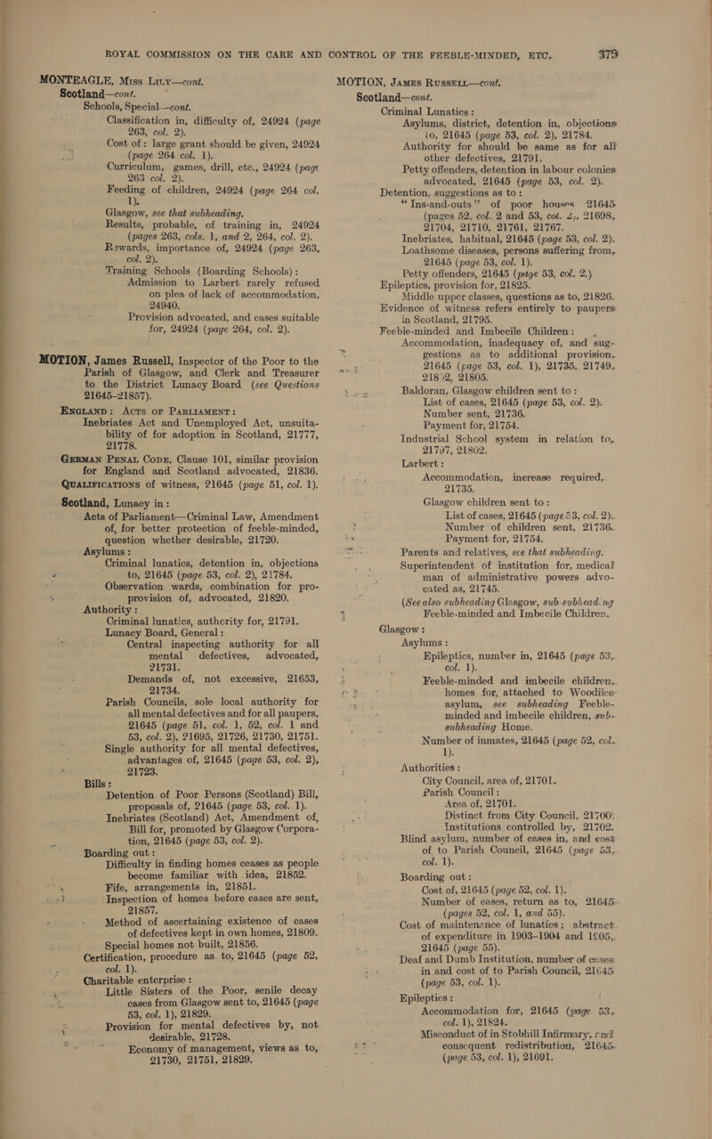 MONTEAGLE, Miss Lity—cont. Scotland—cont. Schools, Special—cont. Classification in, difficulty of, 24924 (page 263, col. 2). Cost of : large grant should be given, 24924 (page 264 col. 1). Curriculum, games, drill, etc., 24924 (page 263 col. 2). Feeding of children, 24924 (page 264 col. 1). Glasgow, sce that subheading. Results, probable, of training in, 24924 (pages 263, cols. 1, and 2, 264, col. 2). Rewards, importance of, 24924 (page 263, col, 2). Training Schools (Boarding Schools) : Admission to Larbert rarely refused on plea of lack of accommodation, 24940. Provision advocated, and cases suitable for, 24924 (page 264, col. 2). MOTION, James Russell, Inspector of the Poor to the Parish of Glasgow, and Clerk and Treasurer to the District Lunacy Board (see Questions 21645-21857). Eneianp: Acts oF PARLIAMENT: Inebriates Act and Unemployed Act, unsuita- bility of for adoption in Scotland, 21777, 217 16. German PENAL Cope, Clause 101, similar provision for England and Scotland advocated, 21836. QUALIFICATIONS of witness, 21645 (page 51, col. 1). Scotland, Lunacy in: Acts of Parliament— Criminal Law, Amendment of, for better protection of feeble-minded, question whether desirable, 21720. Asylums : Criminal lunatics, detention in, objections 2 i to, 21645 (page 53, col. 2), 21784. Observation wards, combination for pro- provision of, advocated, 21820. Authority : Criminal lunatics, authority for, 21791. Lunacy Board, General : Central inspecting authority for all mental defectives, advocated, 21731. Demands of, not excessive, 21653, 21734. Parish Councils, sole local authority for all mental defectives and for all paupers, 21645 (page 51, col. 1, 52, col. 1 and 53, col. 2), 21695, 21726, 21730, 21751. Single authority for all mental defectives, advantages of, 21645 (page 53, col. 2), ; 21723. Bills : Detention of Poor Persons (Scotland) Bill, proposals of, 21645 (page 53, col. 1). Inebriates (Scotland) Act, Amendment of, Bill for, promoted by Glasgow Corpora- tion, 21645 (page 53, col. 2). Boarding out: Difficulty in finding homes ceases as people become familiar with idea, 21852. , Fife, arrangements in, 21851. ved Inspection of homes before cases are sent, 21857. Method of ascertaining existence of cases of defectives kept in own homes, 21809. Special homes not built, 21856. Certification, procedure as to, 21645 (page 52, col. 1). Charitable enterprise : Little Sisters of the Poor, senile decay cases from Glasgow sent to, 21645 (page 53, col. 1), 21829. x Provision for mental defectives by, not ‘2 desirable, 21728. patel Hi Economy of management, views as to, Criminal Lunatics : Asylums, district, detention in, objections to, 21645 (page 53, col. 2), 21784. Authority for should be same as for all other defectives, 21791. Petty offenders, detention in labour colonies advocated, 21645 (page 53, col. 2). Detention, suggestions as to: *TIns-and-outs”’ of poor houses 21645 (pages 52, col. 2 and 53, col. 2), 21698, 21704, 21710, 21761, 21767. Inebriates, habitual, 21645 (page 53, col. 2). Loathsome diseases, persons suffering from, 21645 (page 53, col. 1). Petty offenders, 21645 (puge 53, col. 2.) Epileptics, provision for, 21825. Middle upper classes, questions as to, 21826. Evidence of witness refers entirely to paupers: in Scotland, 21795. Feeble-minded and Imbecile Children : Accommodation, inadequacy of, and sug- gestions as to additional provision. 21645 (page 53, col. 1), 21735, 21749, 21852, 21805. Baldoran, Glasgow children sent to : List of cases, 21645 (page 53, col. 2). Number sent, 21736. Payment for, 21754. Industrial School system in relation to, 21797, 21802. Larbert : Accommodation, inerease required,. 21735. Glasgow children sent to: List of cases, 21645 (page 53, col. 2). Number of children sent, 21736.. Payment for, 21754. Parents and relatives, see that subheading. Superintendent of institution for, medical man of administrative powers advo- cated as, 21745. (See also subheading Glasgow, sub-subhead ng Feeble-minded and Imbecile Children. Glasgow : Asylums : Epileptics, number in, 21645 (page 53,. col. 1). Feeble-minded and imbecile children,. homes for, attached to Woodilce asylum, see subheading Feeble- minded and imbecile children, sub-- subheading Home. Number of inmates, 21645 (page 52, col... 1). Authorities : City Council, area of, 21701.. Parish Council : Area of, 21701. Distinct from City Council, 21700: Institutions controlled by, 21702. Blind asylum, number of cases in, and eost of to Parish Council, 21645 (page 53, col. 1). Boarding out: Cost of, 21645 (page 52, col. 1). Number of cases, return as to, 21645. (pages 52, col. 1, and 55). Cost of maintenance of lunatics; abstract of expenditure in 1903-1904 and 1°05.,,. 21645 (page 55). Deaf and Dumb Institution, number of cases in and cost of to Parish Council, 21645 (page 53, col. 1). Epileptics : Accommodation for, 21645 (page 53. col. 1), 21824. Misconduct of in Stobhill Infirmary, end consequent redistribution, 21643.