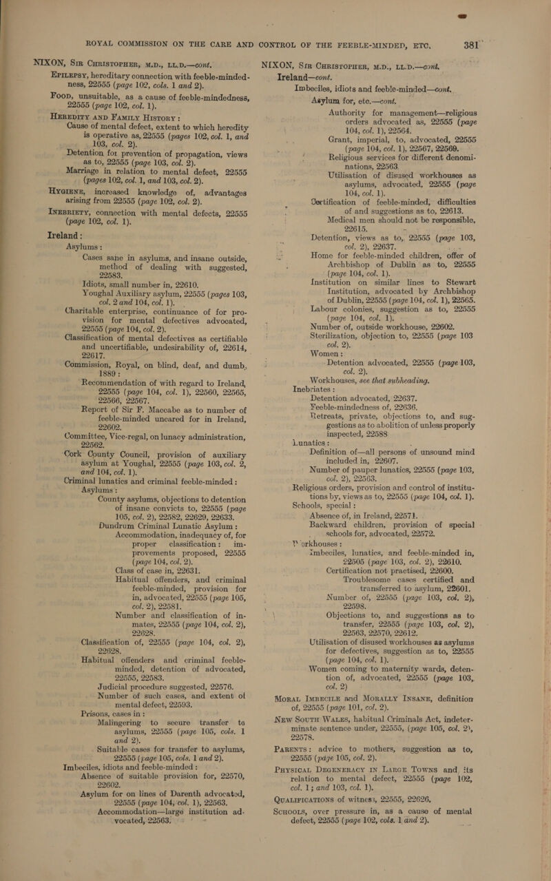  EPILEpsy, hereditary connection with feeble-minded- Foop, unsuitable, as a cause of feeble- mindedness, Hzrepiry anp Faminy History : Cause of mental defect, extent to which heredity is operative as, 22555 (pages 102, col. 1, and Detention for prevention of propagation, views Hyaimne, increased knowledge of, advantages arising from 22555 (page 102, col. 2). INEBRIETY, connection with mental defects, 22555 (page 102, col. 1). Treland : Asylums : Cases sane in asylums, and insane outside, method of dealing with suggested, 22583. Idiots, small number in, 22610. Youghal Auxiliary asylum, 22555 (pages 103, col. 2and 104, col. 1). Charitable enterprise, continuance of for pro- vision for mental defectives advocated, 22555 (page 104, col. 2). Classification of mental defectives as certifiable 22617. Commission, Royal, on blind, deaf, and dumb, 1889 : Recommendation of with regard to Ireland, 22555 (page 104, col. 1), 22560, 22565, 22566, 22567. Report of Sir F, Maccabe as to number of feeble-minded uncared for in Ireland, 22602. Committee, Vice-regal, on lunacy administration, 22562. Cork County Council, provision of auxiliary asylum at Youghal, 22555 (page 103, col. 2, and 104, col. 1). Criminal fanatics and criminal feeble-minded : Asylums : County asylums, objections to detention of insane convicts to, 22555 (page 105, col. 2), 22582, 22629, 22633. Dundrum Criminal Lunatic Asylum : Accommodation, inadequacy of, for proper classification: im- provements proposed, 22555 (page 104, col. 2). Class of case in, 22631. Habitual offenders, and criminal feeble-minded, provision for in, advocated, 22555 (page 105, col, 2), 22581. Number and classification of in- mates, 22555 (page 104, col. 2), 22628. Classification of, 22555 (page 104, col. 2), 22628. Habitual offenders and criminal feeble- minded, detention of advocated, 22555, 22583. Judicial procedure suggested, 22576. Number of such cases, and extent of mental defect, 22593. Prisons, cases in: Malingering to secure transfer to asylums, 22555 (page 105, cols, 1 and 2), Suitable cases for transfer to asylums, 22555 (page 105, cols. 1 and 2). Imbeciles, idiots and feeble-minded : : Absence of suitable provision for, 22570, 22602. Asylum for on lines of Darenth advocated, 22555 (page 104; col. 1), 22563. Accommodation—large Peseeiton ad- vocated, 22563. , Treland—cont. Imbeciles, idiots and feeble-minded—cont.. Asylum for, ete.—cont, Authority for management—religious orders advocated as, 22555 (page 104, col. 1), 22564, Grant, imperial, to, advocated, 22555 ; (page 104, col. 1), 22567, 22569. : ‘ Religious services for different denomi- nations, 22563. Utilisation of disused workhouses as asylums, advocated, 22555 (page 104, col. 1). Certification of feeble-minded, difficulties of and suggestions as to, 22613. Medical men should not be peponeia 22615. Detention, views as a 22555 bore 103, i col. 2), 22637. Home for feeble-minded children, offer of Archbishop of Dublin as to, 22555 (page 104, ‘col. 1). Institution on similar lines to Stewart Institution, advocated by Archbishop of Dublin, 22555 (page 104, col. 1), 22565. Labour colonies, suggestion as to, 22555 (page 104, col. 1). Number of, outside workhouse, 22602. Sterilization, onjention, to, 22555 (page 103 col, 2), Women : ‘Detention advocated, 22555 (page 103, col, 2). Workhouses, see that subheading. Inebriates : Detention advocated, 22637. Feeble-mindedness of, 22636. Retreats, private, objections to, and sug- gestions as to abolition of unless properly inspected, 22588 Lunatics : Definition of—all persons of unsound mind included in, 22607. Number of pauper lunatics, 22555 (page 103, col. 2), 22563, Religious orders, provision and control of institu- tions by, views as to, 22555 (page 104, col. 1). Schools, special : Absence of, in Ireland, 22571. Backward children, provision of special schools for, advocated, 22572. ¥ orkhouses : imbeciles, lunatics, and feeble-minded in, 22505 (page 103, col. 2), 22610. Certification not practised, 22600. Troublesome cases certified and transferred to asylum, 22601. Number of, 22555 (page 103, col. 2), 22598. Objections to, and suggestions as to transfer, 22555 (page 103, col. 2), 22563, 22570, 22612. Utilisation of disused workhouses as asylums for defectives, suggestion as to, 22555 (page 104, col. 1). Women coming to maternity wards, deten- tion of, advocated, 22555 (page 103,. col, 2) Mora ImpBeciLeE and Moratty Insane, definition of, 22555 (page 101, col. 2). New Soutu WAtgs, habitual Criminals Act, indeter- minate sentence under, 22555, (page 105, col. 2), 22578. PaRENTS: advice to mothers, suggestion as to, 22555 (page 105, col. 2). PuysicaL DEGENERACY IN LarcE Towns and, its relation to mental defect, 22555 (page 102, col. 13; and 103, col. 1). QUALIFICATIONS of witness, 22555, 22626, ScHoots, over pressure in, as a cause of mental defect, 22555 (page 102, cols, 1 and 2),