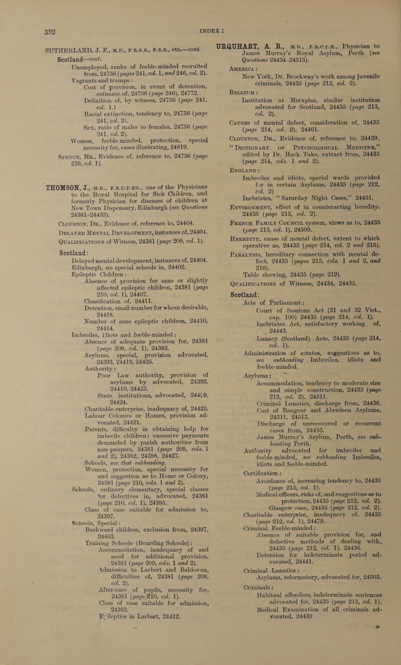 Scotland—cont. Unemployed, ranks of feeble-minded recruited from, 24756 (pages 241, col. 1, and 246, col. 2). Vagrants and tramps : Cost of provision, in event of detention, estimate of, 24756 (page 246), 24772. Definition of, by witness, 24756 (page 241, col. 1.) Racial extinction, tendency to, 24756 (page Ale COne Ns Sex, ratio of males to females, 24756 (page 241, col. 2). Women, feeble-minded, protection, special necessity for, cases illustrating, 24819. Spencer, Mr., Evidence of, reference to, 24756 (page 239, col. 1). ‘THOMSON, J., M.D., F.R.C.P.ED., one of the Physicians to ‘the Royal Hospital for Sick Children, and formerly Physician for diseases of children at 24381-24433). CLouston, Dr., Evidence of, reference to, 24404. DELAYED MENTAL DEVELOPMENT, instances of, 24404. Quauirications of Witness, 24381 (page 209, col. 1). Scotland: Delayed mental development, instances of, 24404, Edinburgh, no special schools in, 24402. Epileptic Children : Absence of provision for sane or slightly affected epileptic children, 24381 (page 210, col. 1), 24407. Classification of, 24411. Detention, small number for whom desirable, 24418. Number of sane epileptic children, 24410, 24414, Imbeciles, idiots. and feeble-minded : Absence of adequate provision for, 24381 (page 209, col. 1), 24382. Asylums, special, provision advocated, 24393, 24419, 24425, Authority : Poor Law authority, provision of asylums by advocated, 24393, 24419, 24425. State institutions, advocated, 24420, 24424. Charitable enterprise, inadequacy of, 24425. Labour Colonies or Homes, provision ad- vocated, 24421. Parents, difficulty in obtaining help for imbecile children: excessive payments demanded by parish authorities from non-paupers, 24381 (page 209, cols. 1 and 2), 24382, 24388, 24427. Schools, see that subheading. Women, protection, special necessity for and suggestion as to Home or Colony, 24381 (page 210, cols. 1 and 2). Schools, ordinary elementary, special classes for defectives in, advocated, 24381 (page 210, col. 1), 24395. Class of case suitable for admission to, 24397. Schools, Special : Backward children, exclusion from, 24397, 24403. Training Schools (Boarding Schools) : Accommodation, inadequacy of and need for additional provision, 24381 (page 209, cols. 1 and 2). Admission to Larbert and Baldovan, difficulties of, 24381 (page 209, col. 2). After-care of pupils, necessity for, 24381 (page210, col. 1). Class of case suitable for admission, 24382. Erileptics in Larbert, 24412. James Murray’s Royal Asylum, Perth (see Questions 24434-24515). AMERICA : New York, Dr. Brockway’s work among juvenile criminals, 24435 (page 213, col. 2). BELGIUM : Institution at Merxplas, similar institution advocated for Scotland, 24435 (page 213, col. 2). CausEs of mental defect, consideration of, 24435 (page 214, col. 2), 24461. Crouston, Dr., Evidence of, reference to, 24439. ““DicTIONARY OF PsycCHOLOGICAL MEDICINE,” edited by Dr. Hack Tuke, extract from, 24435 (page 214, cols. 1 and 2). ENGLAND : Imbeciles and idiots, special wards provided for in certain Asylums, 24435 (page 212, col. 2) Inebriates, “‘ Saturday Night Cases,” 24451. ENVIRONMENT, effect of in counteracting heredity, 24435 (page 215, col. 2). Frencu Famity Councit system, views as to, 24435 (page 213, col. 1), 24509. HEREDITY, cause of mental defect, extent to which operative as, 24435 (page 214, col. 2 and 215). ParAtysis, hereditary connection with mental de- fect, 24435 (pages 215, cols. 1 and 2, and 216). Table showing, 24435 (page 219). QUALIFICATIONS of Witness, 24434, 24435. Scotland: Acts of Parliament: Court of Sessions Act (31 and 32 Vict., cap. 100) 24435 (page 214, col. 1). Inebriates. Act, satisfactory working of, 24443. Lunacy (Scotland) Acts, 24435 (page 214, col. 1). Administration of eitates) suggestions as to, see _ subheading Imbeciles, idiots and feeble-minded. Asylums : Accommodation, tendency to moderate size and simple construction, 24435 (page 213, col. 2), 24511. Criminal Lunatics, discharge from, 24436. Cost of Bangour and Aberdeen Asylums, 24511, 24513. Discharge of unrecovered or recurrent eases from, 24455. James Murray’s Asylum, Perth, see sub- heading Perth. Authority advocated for imbeciles and feeble-minded, see subheading Imbeciles, idiots and feeble-minded. Certification : Avoidance of, increasing tendency to, 24435 (page 215, col. 1). Medical officers, risks of, and suggestions as to protection, 24435 (page 212, col. 2). Glasgow case, 24435 (page 212, col. 2). Charitable enterprise, inadequacy of. 24435 (page 212, col. 1), 24479. ‘Criminal Feeble-minded : Absence of suitable provision for, and defective methods of dealing with, 24435 (page 212, col. 1), 24436. Detention for indeterminate period ad- vocated, 24441. Criminal Lunatics : Asylums, reformatory, advocated for, 24503. Criminals : Habitual offenders, indeterminate sentences advocated for, 24435 (page 213, col. 1). Medical Examination of all criminals ad- vocated, 24439