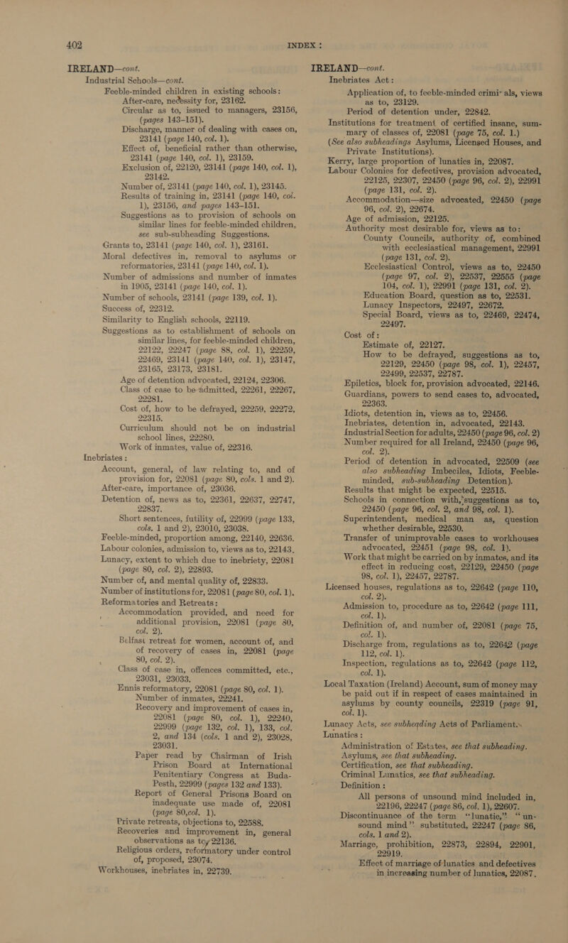 Industrial Schools—cont. Feeble-minded children in existing schools: After-care, necessity for, 23162. Circular as to, issued to managers, 23156, (pages 143-151). Discharge, manner of dealing with cases on, 23141 (page 140, col. 1). Effect of, beneficial rather than otherwise, 23141 (page 140, col. 1), 23159. Exclusion of, 22120, 23141 (page 140, col. 1), 23142. Number of, 23141 (page 140, col. 1), 23145. Results of training in, 23141 (page 140, col. 1), 23156, and pages 143-151. Suggestions as to provision of schools on similar lines for feeble-minded children, see sub-subheading Suggestions. Grants to, 23141 (page 140, col. 1), 23161. Moral defectives in, removal to asylums or reformatories, 23141 (page 140, col. 1). Number of admissions and number of inmates in 1905, 23141 (page 140, col. 1). Number of schools, 23141 (page 139, col. 1). Success of, 22312. Similarity to English schools, 22119. Suggestions as to establishment of schools on similar lines, for feeble-minded children, 22122, 22247 (page 88, col. 1), 22259, 22469, 23141 (page 140, col. 1), 23147, 23165, 23173, 23181. Age of detention advocated, 22124, 22306. Class of case to be admitted, 22261, 22267, 22281. Cost of, how to be defrayed, 22259, 22272, 22315. Curriculum should not be on industrial school lines, 22280. Work of inmates, value of, 22316. Inebriates : Account, general, of law relating to, and of provision for, 22081 (page 80, cols. 1 and 2). After-care, importance of, 23036. Detention of, news as to, 22361, 22637, 22747, 22837. Short sentences, futility of, 22999 (page 133, cols, 1 and 2), 23010, 23038. Feeble-minded, proportion among, 22140, 22636. Labour colonies, admission to, views as to, 22143. Lunacy, extent to which due to inebriety, 22081 (page 80, col. 2), 22893. Number of, and mental quality of, 22833. Number of institutions for, 22081 (page 80, col. 1). Reformatories and Retreats: Accommodation provided, and need for additional provision, 22081 (page 80, col. 2). Belfast retreat for women, account of, and of recovery of cases in, 22081 (page 80, col. 2). Class of case in, offences committed, etc., 23031, 23033. Ennis reformatory, 22081 (page 80, col. 1). Number of inmates, 22241. Recovery and improvement of cases in, 22081 (page 80, col. 1), 22240, 22999 (page 132, col. 1), 133, col. 2, and 134 (cols. 1 and 2), 23028, 23031. : Paper read by Chairman of Irish Prison Board at International Penitentiary Congress at Buda- Pesth, 22999 (pages 132 and 133). Report of General Prisons Board on inadequate use made of, 22081 (page 80,col. 1). Private retreats, objections to, 22588, Recoveries and improvement in, general observations as toy 22136. Religious orders, reformatory under control of, proposed, 23074. Workhouses, inebriates in, 22739, oP Inebriates Act: Application of, to feeble-minded crimi~ als, views as to, 23129. Period of detention under, 22842. Institutions for treatment of certified insane, sum- mary of classes of, 22081 (page 75, col. 1.) (See also subheadings Asylums, Licensed Houses, and Private Institutions). Kerry, large proportion of lunatics in, 22087. Labour Colonies for defectives, provision advocated, 22125, 22307, 22450 (page 96, col. 2), 22991 (page 131, col. 2). Accommodation—size advocated, 22450 (page 96, col. 2), 22674. Age of admission, 22125. Authority mest desirable for, views as to: County Councils, authority of, combined with ecclesiastical management, 22991 (page 131, col. 2). Ecclesiastical Control, views as to, 22450 (page 97, col. 2), 22537, 22555 (page 104, col. 1), 22991 (page 131, col. 2). Education Board, question as to, 22531. Lunacy Inspectors, 22497, 22672. Special Board, views as to, 22469, 22474, 22497, Cost of: Estimate of, 22127. How to be defrayed, suggestions as to, 22129, 22450 (page 98, col. 1), 22457, 22499, 22537, 22787. Epiletics, block for, provision advocated, 22146. Guardians, powers to send cases to, advocated, 22363. Idiots, detention in, views as to, 22456. Inebriates, detention in, advocated, 22143. industrial Section for adults, 22450 (page 96, col. 2) Number required for all Ireland, 22450 (page 96, col. 2). Period of detention in advocated, 22509 (see also subheading Imbeciles, Idiots, Feeble- minded, sub-subheading Detention). Results that might be expected, 22515. Schools in connection with,‘suggestions as to, 22450 (page 96, col. 2, and 98, col. 1). Superintendent, medical man as, question whether desirable, 22530. Transfer of unimprovable cases to workhouses advocated, 22451 (page 98, col. 1). Work that might be carried on by inmates, and its effect in reducing cost, 22129, 22450 (page 98, col. 1), 22457, 22787. Licensed houses, regulations as to, 22642 (page 110, col. 2). Admission to, procedure as to, 22642 (page 111, col. 1). Definition of, and number of, 22081 (page 75, col. 1). Discharge from, regulations as to, 22642 (page 112, cola lye Inspection, regulations as to, 22642 (page 112, col. 1). Local Taxation (Ireland) Account, sum of money may be paid out if in respect of cases maintained in asylums by county councils, 22319 (page 91, col. 1). Lunacy Acts, see subheading Acts of Parliament. Lunatics : Administration of Estates, see that subheading. Asylums, see that subheading. Certification, see that subheading. Criminal Lunatics, see that subheading. Definition : All persons of unsound mind included in, 22196, 22247 (page 86, col. 1), 22607. Discontinuance of the term “lunatic,” “ un- sound mind’ substituted, 22247 (page 86, cols. 1 and 2). Marriage, prohibition, 22873, 22894, 22901, 22919. Effect of marriage of lunatics and defectives in increasing number of lunatics, 22087.