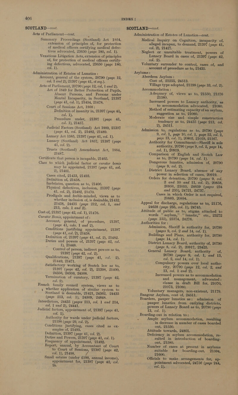 Acts of Parliament—cont. Summary Proceedings (Scotland) Act 1864, extension of principles of, for protection of medical officers certifying medical defec- tives advocated, 23650 (page 180, col. 1). Vexatious Litigation Acts, extension of principles of, for protection of medical officers certify- ing defectives, advocated, 23650 (page 180, col. 1). Administration of Estates of Lunatics : Account, general of the system, 20790 (page 12, col. 1 and 2), 21397 (page 41, et seq.). Acts of Parliament, 20790 (page 12, col, 1 and 2). Act of 1849 for Better Protection of Pupils, Absent Persons, and Persons under Mental Incapacity, in Scotland, 21397 (page 41, col. 1), 21454, 21478. Court of Sessions Act, 1868: Definition of insanity in, 21397 (page 41, col. 1). Procedure under, 21397 (page 41, col. 1), 21457. Judicial Factors (Scotland) Act 1889, 21397 (page 41, col, 2), 21482, 21489. Lunacy Act 1585, 21397 (page 41, col. 1). Lunacy (Scotland) Act 1857, 21397 (page 41, col. 2). Trusts (Scotland) Amendment Act, 1884, 21487, Certificate that person is incapable, 21465. Class to which judicial factor or curator bonis may be appointed, 21397 (page 41, col. 2), 21401. Cases cited, 21433, 21493. Definition of, 21458, Inebriates, question as to, 21406. Physical defectives, inclusion, 21397 (page 41, col. 2), 21402, 21470. Prodigals and feeble-minded, views as to whether inclusion of, is desirable, 21432, 21438, 24435 (page 212, col. 1, and 213, cols. 1 and 2), Cost of, 21397 (page 42, col. 1), 21476. Curator Bonis, appointment of : Account, general, of procedure, 21397, (page 41, cols. 1 and 2). Conditions justifying appointment, 21397 (page 41, col. 2), 21458. Definition of, 21397 (page 41, col. 2), 21482. Duties and powers of, 21397 (page 42, col. 1), 21448, Control of person, indirect powers as to, 21397 (page 42, col. 2). Qualifications, 21397 (page 41, col. 2), 21449, 21471. Satisfactory working of Scotch law as to, 21397 (page 42, col. 2), 21398, 21400, 24356, 24359, 24508. Termination of curatory, 21397 (page 42, col. 2). French family council system, views as to 4 whether application of similar system to Scotland is desirable, 21421, 24362, 24435 (page 213, col. 1), 24509, 24848. Interdictors, 24435 (pages 213, col. 1 and 214, col. | and 2), 24441, Judicial factors, appointment of, 21397 (page 41, cole Ls Authority for wards under judicial factors, 21198 (page 29, col. 2). Conditions justifying, cases cited as ex- amples of, 21493. Definition, 21397 (page 41, col. 2). Duties and Powers, 21397 (page 41, col. 1). Frequency of appointment, 21492. Report, annual, by Accountant of Court to Court of Sessions, 21397 (page 42, col. 1), 21498. ff Small estates (under £100, annual income), appointment for, 21397 (page 42, col. 2). Administration of Estates of Lunatics—cont. Medical Inquiry on Cognition, incapacity of, alleged incapax, to demand, 21397 (page 41, col. 2), 21427. Neglect or unsuitable treatment, powers of Lunacy Board in cases of, 21397 (page 42, col. 2). Voluntary surrender to control, cases of, and account of procedure as to, 21435. Asylums : Aberdeen Asylum : Cost of, 21255, 24513. Village type adopted, 21198 (page 33, col. 2). Accommodation : Adequacy of, views as to, 21550, 21576 21580, Increased powers to Lunacy authority, as to accommodation advocated, 21080. Method of estimating capacity of an asylum, suggestion as to, 21080. Moderate size and simple constructiou tendency as to, 24435 (page 213, col. 2), 24511. Admission to, regulations as to, 20790 (page 9, col. 1, page 10, col. 1, page 12, col. 1, page 13, col. 1), 20803, 21019, 21167. Authority for Commitment—Sheriff is sole authority, 20790 (page 9, col. 2, page 14, col. 1), 20919. Comparison of English and Scotch Law as to, 20790 (page 14, col. 1). Dangerous lunatics, admission of, 20790 (page 9, col. 2). District Lunacy Board, absence of any power in selection of cases, 20919. Orders for detention, 20790 (pages 9, col. 2 and 10 and 11, col. 2), 20858, 20956, 21055, 24659 (pages 234 and 235), 24721, 24737. Cases in which Order is not required, 20889, 20894. Appeal for discharge, regulations as to, 21176, 24658 (page 235, col. 1), 24745. Attitude of public as to, stigma attached to words “asylum,” “ lunatic,’ etc., 23272 (page 155), 23374, 24276. Authorities for : Admission, Sheriff is authority for, 20790 (pages 9, col. 2 and 14, col. 1). Buildings and Plans, authority for, 20790 (page 14, col. 1). District Lunacy Board, authority of, 20790 (page 8, col. 2), 20917, 23425. General Lunacy Board, authority of, 20790 (pages 9, col. 1, and 13, col. 2, and 14, col. 1). Compulsory powers over local autho- rity, 20790 (page 12, col. 2, and 13, col. 1 and 2). Increased powers as to accommodation and management, advocated: clause in draft Bill for, 21070, 21073, 21080, Voluntary managers, non-existent, 21179. Bangour Asylum, cost of, 24511. Boarders, pauper lunatics as: admission of pauper lunatics from outlying districts, powers of Lunacy Board as to, 20790 (page 13, col. 1). ' Boarding-out in relation to: Bihar Ample asylum accommodation, resulting in decrease in number of cases boarded out, 21550. Attitude towards, 24801. Deficiency in asylum accommodation, re- sulted in introduction of boarding- out, 21580. Number of cases at present in asylums suitable for boarding-out, 21594, 21600. Officials to make arrangements for, ap- pointment advocated, 24756 (page 244, col. 1),