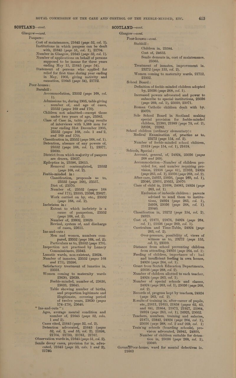 Glasgow—cont. Paupers : Cost of maintenance, 21645 (page 52, col. 1). Institutions in which paupers can be dealt with, 21645 (page 51, col. 1), 21704. Number in Glasgow, 21645 (page 52, col. 1). Number of applications on behalf of persons supposed to be insane for three years ending May 15, 21645 (page 54). Statement of persons who applied for relief for first time during year ending in May, 1905, giving nativity and causation, 21645 (page 54), 21712. Poor-houses : Barnhill : Accommodation, 23552 (page 168, col. 1). Admissions to, during 1905, table giving number of, and age of cases, | 23552 (pages 169 and 170). Children not admitted—except those under two years of age, 23582. Class of Case in, table giving results of interviews with 5,588 men for year ending 3lst December 1905, 23552 (pages 168, cols. 1 and 2, and 169 and 170). Classification in, 23552 (page 168, col. 1). Detention, absence of any powers of, 23552 (page 168, col. 1), 23577, 23600. District from which majority of paupers are drawn, 23637. Epileptics in, 23596, 23615. Removal contemplated, (page 168, col. 2). Feeble-minded in: Classification, proposals as to, 23552 (page 168), 23557. Diet of, 23570. Number of, 23552 (pages 168 and 171), 23555, 23596, 23627. Work carried on by, etc., 23552 (page 168, col. 2). Inebriates in: Extent to which inebriety is a cause of pauperism, 23552 (page 168, col. 2). Number of, 23602, 23629. Revisal, system of, and discharge of cases, 23611. Ins-and-outs : Men and women, numbers com- pared, 23552 (page 168, col. 2). Particulars as to, 23552 (page 170). Inspection not practised by Lunacy ' Commissioners, 23342. Lunatic wards, non-existent, 23624. Number of inmates, 23552 (pages 168 and 171), 23596. Satisfactory treatment of lunatics in, 23331. Women coming to maternity wards 23630, 23639. Feeble-minded, number of, 23630, 23633, 23645. Table showing number of births, and proportion legitimate and illegitimate, covering period of twelve years, 23630 (pages 174-179), 23640. “* Ins-and-outs ”’ : Ages, average mental condition and number of, 21645 (page 52, cols, 1 and 2). Cases cited, 21645 (page 52, col. 2). Detention advocated, 21645 (pages 52, col. 2, and 53, col. 2), 21698, 21704, 21710, 21761, 21767. ‘Observation wards in, 21645 (page 51, col. 2). Senile decay cases, provision for in, advo- cated, 21645 (page 53, cols. 1 and 2), 21780. 23552 413 Glasgow—cont. Poor-houses—cont. Stobhill : Children in, 23584. Cost of, 24652. Senile dements in, cost of maintenance, 23565. ‘Treatment of inmates, improvement in, 23272 (page 155, col. 2). Women coming to maternity wards, 21712, 21952. School Board: _ Definition of feeble-minded children adopted by, 25036 (page 268, col. 1). Increased powers advocated and power to subscribe to special institutions, 25036 (page 269, col. 1), 25050, 25071. Roman Catholic children dealt with by. 25070. Sole School Board in Scotland making special provision for feeble-minded children, 21360, 21989 (page 70, col. 2), 22038, 23282. School children (ordinary elementary) : Medical Examination of, practice as to, 23272 (page 154, col. 2). Number of feeble-minded school children, 21618 (page 154, col. 1), 21618. Schools, Special : Account, general, of, 24924, 25036 (pages 268 and 269). Accommodation—Number of children pro- vided for, and number requiring pro- vision, 21858 (page 61), 21933, 24924 (page 263, col. 1), 25036 (page 268, col. 2). After-care, 24933, 25036, (page 269, col. 1), 25046, 25051, 25053, 25070. Ciass of child in, 21608, 24083, 24924 (page 263, col. 1). Exclusion of imbecile children: parents advised to send them to institu- tions, 24924 (page 263, col. 1), 24938, 25036 (page 268, col. 1), 25040. . Classification in, 23272 (page 154, col. 2), 24925. Cost of, 21871, 21876, 24924 (page 264, col. 1), 25036 (page 269, col. 1). Curriculum and Time-Table, 24924 (page 263, col. 2). Over-pressure, possibility of, views of witness as to, 23272 (page 155, col. 1), 23310. Distance from school preventing children from attending, 24924 (page 264, col. 1). Feeding of children, importance of: bad and insufficient feeding in own homes, 24924 (page 264, col. 1). Grant from Scotch Education Departments, 25036 (page 268, col. 2). Number of children allotted to each teacher, 24924 (page 263, col. 1). Number of special schools and _ classes, 24924 (page 263, col. 1), 25036 (page 268, col. 2). ~ Records of, progress kept by teachers, 24924 (page 263, col. 2). Results of training in, after-career of pupils, etc., 21611, 21615, 21858 (pages 62, 63, and 64), 21864, 21873, 21927, 21964, 24924 (page 263, col. 1), 24925, 25052. Teachers, numbers, training and salaries, 21871, 23842, 24924 (page 264, col. 1), 25036 (page 268, col. 2 and 269, col. 1) Train‘ng schools (boarding schools), pro- vision advocated, 24942, 24950, Number of children suitable for deten- tion in, 25036 (page 268, col. 1), 25040. GovanPoor-house, ward for mental defectives in. 21663