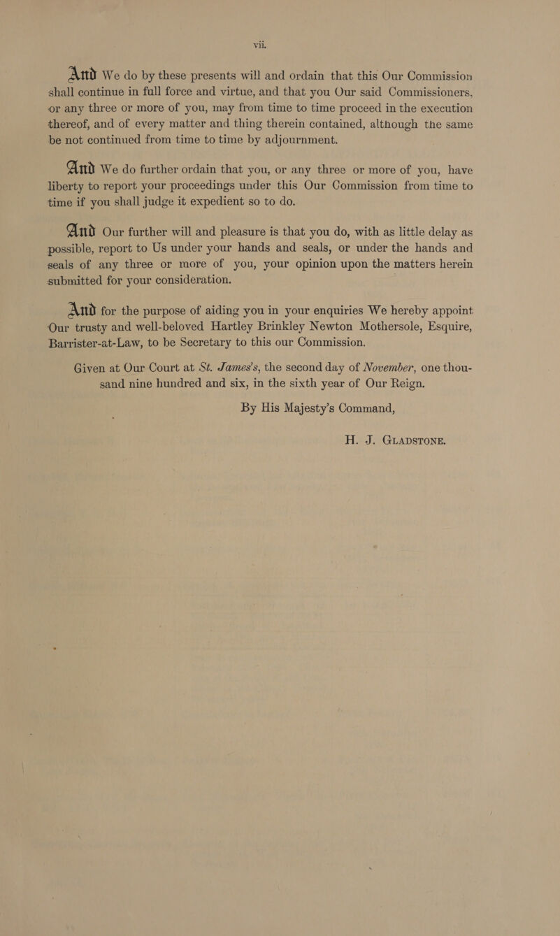 And We do by these presents will and ordain that this Our Commission shall continue in full force and virtue, and that you Our said Commissioners, or any three or more of you, may from time to time proceed in the execution thereof, and of every matter and thing therein contained, although the same be not continued from time to time by adjournment. Ad We do further ordain that you, or any three or more of you, have liberty to report your proceedings under this Our Commission from time to time if you shall judge it expedient so to do. And Our further will and pleasure is that you do, with as little delay as possible, report to Us under your hands and seals, or under the hands and seals of any three or more of you, your opinion upon the matters herein submitted for your consideration. 3 And for the purpose of aiding you in your enquiries We hereby appoint Our trusty and well-beloved Hartley Brinkley Newton Mothersole, Esquire, Barrister-at-Law, to be Secretary to this our Commission. Given at Our Court at St. James’s, the second day of November, one thou- sand nine hundred and six, in the sixth year of Our Reign. By His Majesty’s Command, H. J. GLADSTONE.