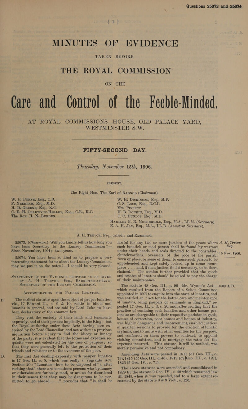 Questions 25073 and 25074 MINUTES   W. P. Byrnz, Esq., C.B. F, Neepuam, Esq., M.D. H. D. GREENE, Esq., K.C. Cc. E. H. Coapwyck-Huatey, Esq., C.B., K.C. e The Rev. H. N. BurDEN. . W. H: Dickinson, Esq., M.P. C. 8. Locu, Esq., D.C.L. Mrs. PINSENT H. B. Donkin, Esq., M.D. J. C. Duntor. Esq., M.D. 25073. (Chairman.) Will you kindly tell us how long you have been Secretary to the Lunacy Commission ?— Since November, 1904; two years. 25074. You have been so kind as to prepare a very interesting statement for us about the Lunacy Commission, may we put it on the notes ?—I should be very pleased, STATEMENT OF THE EVIDENCE PROPOSED TO BE GIVEN py A. H. Trevor, Esa., Barrister-at-Law, SECRETARY OF THE LUNACY COMMISSION. ACCOMMODATION FOR PaupeR LUNATICS. The earliest statutes upon the subject of pauper lunatics, viz., 17 Edward II., c. 9 &amp; 10, relate to idiots and lunatics in general, and are said by Lord Coke to have been declaratory of the common law. They vest the custody of their lands and tenements expressly, and of their persons impliedly, in the King ; but the Royal authority under these Acts having been ex- ercised by the Lord Chancellor, and. not without a previous inquisition before a jury to find the idiocy or lunacy of the party, it is evident that the forms and expenses re- quisite were not calculated for the case of paupers; so that they were generally left to the protection of their friends and relations or to the overseers of the poor. The first Act dealing expressly with pauper lunatics is 17 Geo. II., c. 5, which was really a Vagrants Act. Section 20 (‘‘ Lunatics—how to be disposed of”’), after reciting that ‘‘there are sometimes persons who by lunacy or otherwise are furiously mad, or are so far disordered in their senses that they may be dangerous to be per- mitted to go abroad .. .” provides that “it shall be lawful for any two or more justices of the peace where 4. H. Trevor, such lunatick or mad person shall be found by warrant 89. under their hands and seals directed to the constables, churchwardens, overseers of the poor of the parish, town or place, or some of them, to cause such person to be apprehended and kept safely locked up in some secure place . . . and, ifsuch justices find it necessary, to be there chained.” The section further provided that the goods and estates of lunatics should be seized to pay the charge of their maintenance. The statute 48 Geo. III., c. 96—Mr. Wynne’s Act— 1808 A.D. which resulted from the Report of a Select Committee appointed in 1807 to enquire into the state of lunatics, and was entitled an “ Act for the better care and maintenance of lunatics, being paupers or criminals in England,” re- pealed 17 Geo. II., c. 5,s. 20, and, after reciting that the practice of confining such lunatics and other insane per- sons as are chargeable to their respective parishes in gaols, houses of correction, poor houses and houses of industry, was highly dangerous and inconvenient, enabled justices in quarter sessions to provide for the erection of lunatic asylums, and to unite with other counties for the purpose, and conferred on them powers to contract, to appoint visiting committees, and to mortgage the rates for the expenses incurred. This statute, it will be noticed, was merely permissive and not compulsory. Amending Acts were passed in 1811 (51 Geo. IIL, c. 79), 1815 (55 Geo. III., c. 46), 1819 (59[Geo. III., c. 127), 1825 (5 Geo. IV., c. 71). The above statutes were amended and consolidated in 1829 by the statute 9 Geo. IV., c. 40 which remained law till 1845, when it was repealed, and to a large extent re- enacted by the statute 8 &amp; 9 Vict., c. 126. 15 Nov. 1906. 