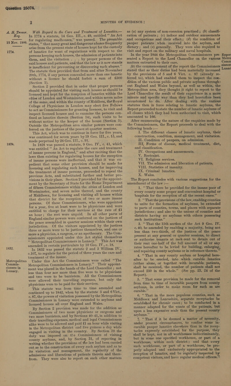 Esq. 15 Nov. 1906.   1774. 1828. 1832, Metropolitan Commis- sioners in Lunacy. 1842. In 1774 a statute, 14 Geo. III., c. 49, entitled “‘ An Act for regulating madhouses,” was passed. The preamble states, ‘‘ that many great and dangerous abuses frequently arise from the present state of houses kept for the custody of lunatics for want of regulations with respect to the persons keeping such houses, the admission of patients into them, and the visitation . . . by proper persons of the said houses and patients, and that the law as it now stands is insufficient for preventing or discovering such abuses.” The statute then provided that from and after November 20th, 1774, if any person concealed more than one lunatic without a licence he should forfeit a sum of £500 (Section 1). Section 2 provided that in order that proper persons should be appointed for visiting such houses as should ke licensed and kept for the reception of lunatics within the cities of London and Westminster, and within seven miles of the same, and within the county of Middlesx, the Royal College of Physicians in London may elect five Fellows to act as Commissioners for granting licences, to visit and inspect licensed houses and to examine the persons con- fined as lunatics therein (Section 14), such visits to be without notice to the keeper of the house (Section 5). Outside the Metropolitan area similar powers were con- ferred on the justices of the peace at quarter sessions. This Act, which was to continue in force for five years, was continued for seven years by 19 Geo. III., c. 15, and made perpetual by 26 Geo. III., c. 91. In 1828 was passed a statute, 9 Geo. IV., c. 41, which was entitled ‘‘ An Act to regulate the care and treatment of insane persons in England,” and after reciting that the laws then existing for regulating houses for the reception of insane persons were ineffectual, and that it was ex- pedient that some other provision should be made for licensing and regulating such houses, and for improving the treatment of insane persons, proceeded to repeal the previous Acts, and substituted further and better pro- visions in their place. Section 2 provided for the appoint- ment by the Secretary of State for the Home Department of fifteen Commissioners within the cities of London and Westminster, and seven miles thereof, and the county of Middlesex, for licensing and visiting all houses within that district for the reception of two or more insane persons. Of these Commissioners, who were appointed for a year, five at least were to be physicians and were entitled to charge for their services at the rate of £1 an hour; the rest were unpaid. In all other parts of England similar powers were conferred. on the justices of the peace assembled in quarter sessions within their own jurisdiction. Of the visitors appointed by the justices three or more were to be justices themselves, and one or more a physician, a surgeon, or an apothecary. The Com- missioners appointed under this Act styled themselves “‘ Metropolitan Commissioners in Lunacy.” This Act was amended in certain particulars by 10 Geo. IV.,c. 18. In 1832 was passed the statute 2 and 3 William IV., c.107, to regulate for the period of three years the care and treatment of the insane. Under this Act the Commissioners were called “The Metropolitan Commissioners in Lunacy.” Their appoint- ment was placed in the hands of the Lord Chancellor ; not less than four nor more than five were to be physicians and two were to be barristers. All the Commissioners were allowed their travelling expenses, but only the physicians were to be paid for their services. This statute was from time to time amended and continued up to 1842, when by the statute 5 and 6 Vict., c. 87, the powers of visitation possessed by the Metropolitan Commissioners in Lunacy were extended to asylums and licensed houses all-over England and Wales. By Section 2 provision was made for the addition as Commissioners of two more physicians or surgeons and two more barristers, and by Sections 40-41, in addition to their travelling expenses, medical and legal Commissioners alike were to be allowed and paid £1 an hour while visiting in the Metropolitan district and five guineas a day while engaged in visiting in the country. By Section 30 the duty was imposed on tke Commissioners of visiting county asylums, and, by Section 31, of reporting in writing whether the provisions of the law had been carried out as to the construction of every such asylum and as to its visitation and management, the regularity of the admissions and liberations of patients therein and there- from. They were also to report on such other matters as (a) any system of non-coercion practised ; (b) classifi- cation of patients; (c) indoor and outdoor amusements and occupations and their effect; (d) the condition of pauper patients when received into the asylum, and dietary ; and (e). generally. They were also required to visit and report on the military and naval hospitals. In the year 1844 the Metropolitan Commissioners pre- sented a Report to the Lord Chancellor on the various matters entrusted to their care. At the commencement of the report the Commissioners stated that as their duties had been materially increased by the provisions of 5 and 6 Vict. ec. 87 (already re- ferred to), which had enabled them to inspect the con- dition of the various public and private asylums through- out England and Wales beyond, as well as within, the Metropolitan area, they thought it right to report to the Lord Chancellor the result of their experience in a more minute and specific way than they had heretofore been accustomed to do. After dealing with the various statutes then in force relating to lunatic asylums, the Report proceeded to state the number of lunatic asylums of all classes which they had been authorised to visit, which amounted to 166. After enumerating the nature of the enquiries made by the Commissioners, the Report proceeds to deal with the following heads :— I. The different classes of lunatic asylums, their construction, condition, management, and visitation. II. Condition of paupers, on admission. III, Forms of disease, medical treatment, diet, and classification. IV. Occupations and amusements. V. Restraint. VI. Religious services. VII. The admission and liberation of patients. VIII. Statistics of insanity. IX. Criminal lunatics. X. Wales. The Report concludes with various suggestions for the amendment of the law :— _ 1. “That there be provided for the insane poor of every county some proper and convenient hospital or hospitals for the reception of all the recent cases.” 2. “‘ That the provisions of the law, enabling counties to unite for the formation of asylums, be extended to parts of counties, towns, and places with separate jurisdictions; and also to the unions of counties and districts having no asylums with others possessing such institutions.” ; 3. “That the 15th section of the Act 9 Geo. IV. c. 40, be amended by enabling a majority, being not less than two-thirds, of the justices of the peace present at any general or quarter sessions, to direct or authorise tenants at rack-rent to detain out of their rent one-half of the full amount of all or any rates hereafter to be levied for building, enlarging,, and repairing county asylums or in reference thereto.”’ 4, ‘That in any county asylum or hospital here-- after to be erected, into which curable lunatics: (either alone, or together with incurable patients,. shall be received, the number of patients shall not exceed 250 in the whole.” (See pp. 23, 24 of the Report). 5. ‘That some provision be made for the removal from time to time of incurable paupers from county asylums, in order to make room for such as are. curable.” 6. ‘That in the more populous counties, such as. Middlesex and Lancashire, separate receptacles be established for chronic cases; to be conducted in a. manner adapted for the wants of the patients, but upon a less expensive scale than the present county asylums.” 7. “That if it be deemed a matter of necessity, under present circumstances, to confine some in- curable pauper lunatics elsewhere than in the recep- tacles expressly established for the purpose, they shall be kept, not in all workhouses indiscriminately, but in some one specified workhouse, or part of a workhouse, within each district; and that every such workhouse, or part of a workhouse, be pro- perly adapted and exclusively appropriated to the reception of lunatics, and be regularly inspected by competent visitors, and have regular medical officers.” Repor Metro Comm sioner: Lunac