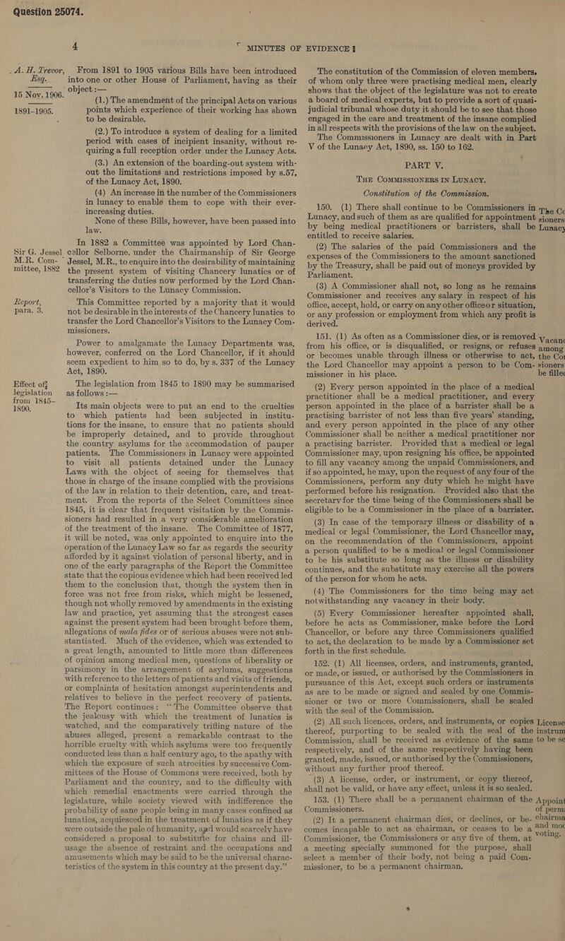  4  MINUTES OF EVIDENCE } _A.H. Trevor, From 1891 to 1905 various Bills have been introduced The constitution of the Commission of eleven members, Esq. into one or other House of Parliament, having as their of whom only three were practising medical men, clearly 15 Nov. 1906 object :— shows that the object of the legislature was not to create , (1.) The amendment of the principal Acts on various 4 board of medical experts, but to provide a sort of quasi- points which experience of their working has shown judicial tribunal whose duty it should be to see that those 1891-1905. : engaged in the care and treatment of the insane complied in all respects with the provisions of the law on the subject. The Commissioners in Lunacy are dealt with in Part V of the Lunacy Act, 1890, ss. 150 to 162. to be desirable. (2.) To introduce a system of dealing for a limited period with cases of incipient insanity, without re- quiring a full reception order under the Lunacy Acts. (3.) An extension of the boarding-out system with- out the limitations and restrictions imposed by s.57, of the Lunacy Act, 1890. (4) An increase in the number of the Commissioners in lunacy to enable them to cope with their ever- increasing duties. None of these Bills, however, have been passed into law. In 1882 a Committee was appointed by Lord Chan- Sir G. Jessel callor Selborne, under the Chairmanship of Sir George M.R. Com- * Jessel, M.R., to enquire into the desirability of maintaining mittee, 1882 the present system of visiting Chancery lunatics or of transferring the duties now performed by the Lord Chan- cellor’s Visitors to the Lunacy Commission. PART V. THE COMMISSIONERS IN LUNACY. Constitution of the Commission. 150. (1) There shall continue to be Commissioners in Tee Cc Lunacy, and such of them as are qualified for appointment gioners by being medical practitioners or barristers, shall be Lunacy entitled to receive salaries. (2) The salaries of the paid Commissioners and the expenses of the Commissioners to the amount sanctioned by the Treasury, shall be paid out of moneys provided by Parliament. (3) A Commissioner shall not, so long as he remains Commissioner and receives any salary in respect of his Report, This Committee reported by a majority that it would office, accept, hold, or carry on any other officeor situation, para. 3. not be desirable in the interests of the Chancery lunatics to op any profession or employment from which any profit is transfer the Lord Chancellor’s Visitors to the Lunacy Com- erived. ey artes 151. (1) As often as a Commissioner dies, or is removed Wacant Power to amalgamate the Lunacy Departments was, from his office, or is disqualified, or resigns, or refuses among however, conferred on the Lord Chancellor, if it should o becomes unable through illness or otherwise to act, the Cor seem expedient to him so to do, by s. 337 of the Lunacy the Lord Chancellor may appoint a person to be Com- sioners Act, 1890. missioner in his place. | be fille Effect off The legislation from 1845 to 1890 may be summarised (2) Every person appointed in the place of a medical legislation _as follows :-— practitioner shall be a medical practitioner, and every from 1845-— 1890. Its main objects were to put an end to the cruelties to which patients had been subjected in institu- tions for the insane, to ensure that no patients should be improperly detained, and to provide throughout the country asylums for the accommodation of pauper patients. The Commissioners in Lunacy were appointed to visit all patients detained under the Lunacy Laws with the object of seeing for themselves that those in charge of the insane complied with the provisions of the law in relation to their detention, care, and treat- ment. From the reports of the Select Committees since 1845, it is clear that frequent visitation by the Commis- sioners had resulted in a very considerable amelioration of the treatment of the insane. The Committee of 1877, it will be noted, was only appointed to enquire into the operation of the Lunacy Law so far as regards the security afforded by it against violation of personal liberty, and in one of the early paragraphs of the Report the Committee state that the copious evidence which had been received led them to the conclusion that, though the system then in force was not free from risks, which might be lessened, though not wholly removed by amendments in the existing law and practice, yet assuming that the strongest cases against the present system had been brought before them, allegations of mala fides or of serious abuses were not sub- stantiated. Much of the evidence, which was extended to a great length, amounted to little more than differences of opinion among medical men, questions of liberality or parsimony in the arrangement of asylums, suggestions with reference to the letters of patients and visits of friends, or complaints of hesitation amongst superintendents and relatives to believe in the perfect recovery of patients. The Report continues: ‘‘ The Committee observe that person appointed in the place of a barrister shall be a practising barrister of not less than five years’ standing, and every person appointed in the place of any other Commissioner shall be neither a medical practitioner nor © a practising barrister. Provided that a medical or legal Commissioner may, upon resigning his office, be appointed to fill any vacancy among the unpaid Commissioners, and. if so appointed, he may, upon the request of any four of the Commissioners, perform any duty which he might have performed before his resignation. Provided also that the secretary for the time being of the Commissioners shall be eligible to be a Commissioner in the place of a barrister. (3) In case of the temporary illness or disability of a. medical or legal Commissioner, the Lord Chancellor may, on the recommendation of the Commissioners, appoint a person qualified to be a medica] or legal Commissioner to be his substitute so long as the illness or disability continues, and the substitute may exercise all the powers of the person for whom he acts. (4) The Commissioners for the time being may act. notwithstanding any vacancy in their body. (5) Every Commissioner hereafter appointed shall, before he acts as Commissioner, make before the Lord - Chancellor, or before any three Commissioners qualified to act, the declaration to be made by a Commissioner set forth in the first schedule. 152. (1) All licenses, orders, and instruments, granted, or made, or issued, or authorised by the Commissioners in pursuance of this Act, except such orders or instruments as are to be made or signed and sealed by one Commis- sioner or two or more Commissioners, shall be sealed with the seal of the Commission. the jealousy with which the treatment of lunatics is watched, and the comparatively trifling nature of the abuses alleged, present a remarkable contrast to the horrible cruelty with which asylums were too frequently conducted less than a half century ago, to the apathy with which the exposure of such atrocities by successive Com- mittees of the House of Commons were received, both by Parliament and the country, and to the difficulty with which remedial enactments were carried through the legislature, while society viewed with indifference the probability of sane people being in many cases confined as lunatics, acquiesced in the treatment of lunatics as if they were outside the pale of humanity, apd would scarcely have considered a proposal to substitute for chains and ill- usage the absence of restraint and the occupations and amusements which may be said to be the universal charac- teristics of the system in this country at the present day.” (2) All such licences, orders, and instruments, or copies License thereof, purporting to be sealed with the seal of the instrum Commission, shall be received as evidence of the same to be se respectively, and of the same respectively having been granted, made, issued, or authorised by the Commissioners, without any further proof thereof. (3) A license, order, or instrument, or copy thereof, shall not be valid, or have any effect, unless it is so sealed. 153. (1) There shall be a permanent chairman of the Appoint Commissioners. of perm; (2) It a permanent chairman dies, or declines, or be- pene comes incapable to act as chairman, or ceases to be a sata Commissioner, the Commissioners or any five of them, at 8: a meeting specially summoned for the purpose, shall select a member of their body, not being a paid Com- missioner, to be a permanent chairman.