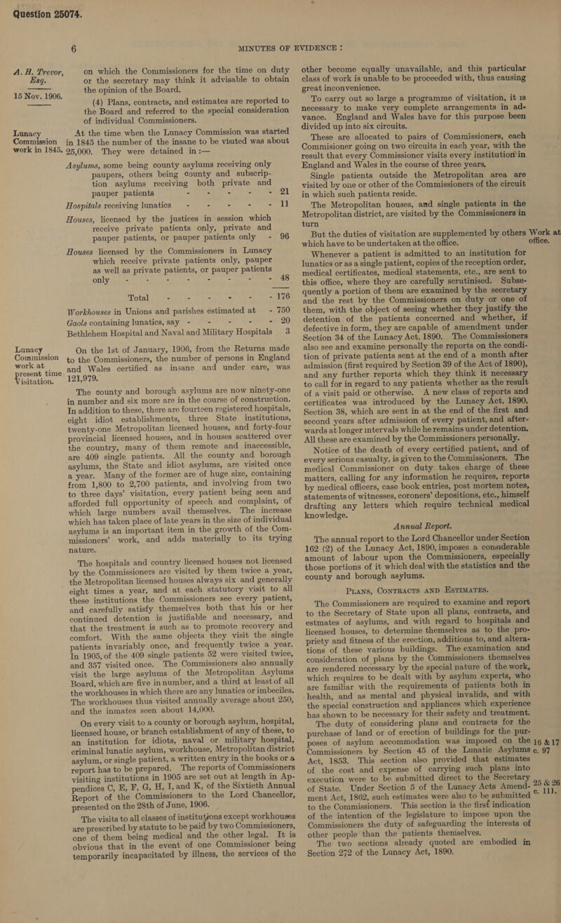 Esq. 15 Nov. 1906.   Lunac Commission work in 1845, Lunacy Comuission work at resent time, isitation. on which the Commissioners for the time on duty or the secretary may think it advisable to obtain the opinion of the Board. (4) Plans, contracts, and estimates are reported to the Board and referred to the special consideration of individual Commissioners. At the time when the Lunacy Commission was started in 1845 the number of the insane to be visited was about 25,000. They were detained in :— Asylums, some being county asylums receiving only paupers, others being county and subscrip- tion asylums receiving both private and pauper patients - - - - - 21 Hospitals receiving lunatics —- - - - Suysel HI Houses, licensed by the justices in session which receive private patients only, private and pauper patients, or pauper patients only - 96 Houses licensed by the Commissioners in Lunacy which receive private patients only, pauper as well as private patients, or pauper patients only - Soe - - - - - 48 Total - - - - - - 176 Workhouses in Unions and parishes estimated at - 750 Gaols containing lunatics, say - - - - - 20 Bethlehem Hospital and Naval and Military Hospitals 3 On the 1st of January, 1906, from the Returns made to the Commissioners, the number of persons in England and Wales certified as insane and under care, was 121,979. The county and borough asylums are now ninety-one in number and six more are in the course of construction. In addition to these, there are fourteen registered hospitals, eight idiot establishments, three State institutions, twenty-one Metropolitan licensed houses, and forty-four provincial licensed houses, and in houses scattered over the country, many of them remote and inaccessible, are 409 single patients. All the county and borough asylums, the State and idiot asylums, are visited once a year. Many of the former are of huge size, containing from 1,800 to 2,700 patients, and involving from two to three days’ visitation, every patient being seen and. afforded full opportunity of speech and complaint, of which large numbers avail themselves. The increase which has taken place of late years in the size of individual asylums is an important item in the growth of the Com- missioners’ work, and adds materially to its trying nature. The hospitals and country licensed houses not licensed by the Commissioners are visited by them twice a year, the Metropolitan licensed houses always six and generally eight times a year, and at each statutory visit to all these institutions the Commissioners see every patient, and carefully satisfy themselves both that his or her continued detention is justifiable and necessary, and that the treatment is such as to promote recovery and comfort. With the same objects they visit the single patients invariably once, and frequently twice a year. In 1905, of the 409 single patients 52 were visited twice, and 357 visited once. The Commissioners also annually visit the large asylums of the Metropolitan Asylums Board, which are five innumber, and a third at least of all the workhouses in which there are any lunatics or imbeciles. The workhouses thus visited annually average about 250, and the inmates seen about 14,000. On every visit to a county or borough asylum, hospital, licensed house, or branch establishment of any of these, to an institution for idiots, naval or military hospital, criminal lunatic asylum, workhouse, Metropolitan district asylum, or single patient, a written entry in the books or a report has to be prepared. The reports of Commissioners visiting institutions in 1905 are set out at length in Ap- pendices C, E, F, G, H, I, and K, of the Sixtieth Annual Report of the Commissioners to the Lord Chancellor, presented on the 28th of June, 1906. The visits to all classes of ae eae except workhouses are prescribed by statute to be paid by two Commissioners, one of them being medical and the other legal. It is obvious that in the event of one Commissioner being temporarily incapacitated by illness, the services of the other become equally unavailable, and this particular class of work is unable to be proceeded with, thus causing great inconvenience. To carry out so large a programme of visitation, it 1s necessary to make very complete arrangements in ad- vance. England and Wales have for this purpose been divided up into six circuits. These are allocated to pairs of Commissioners, each Commisioner going on two circuits in each year, with the result that every Commissioner visits every institution in England and Wales in the course of three years, visited by one or other of the Commissioners of the circuit in which such patients reside. The Metropolitan houses, and single patients in the Metropolitan district, are visited by the Commissioners in turn But the duties of visitation are supplemented by others which have to be undertaken at the office. Whenever a patient is admitted to an institution for lunatics or as a single patient, copies of the reception order, medical certificates, medical statements, etc., are sent to this office, where they are carefully scrutinised. Subse- quently a portion of them are examined by the secretary and the rest by the Commissioners on duty or one of them, with the object of seeing whether they justify the detention of the patients concerned and whether, if defective in form, they are capable of amendment under Section 34 of the Lunacy Act, 1890. The Commissioners also see and examine personally the reports on the condi- tion of private patients sent at the end of a month after admission (first required by Section 39 of the Act of 1890), and any further reports which they think it necessary to call for in regard to any patients whether as the result of a visit paid or otherwise. A new class of reports and certificates was introduced by the Lunacy Act, 1890, Section 38, which are sent in at the end of the first and second years after admission of every patient, and after- wards at longer intervals while he remains under detention. All these are examined by the Commissioners personally. Notice of the death of every certified patient, and of every serious casualty, is given to the Commissioners. The medical Commissioner on duty takes charge of these matters, calling for any information he requires, reports by medical officers, case book entries, post mortem notes, statements of witnesses, coroners’ depositions, etc., himself drafting any letters which require technical medical knowledge. Annual Report. The annual report to the Lord Chancellor under Section 162 (2) of the Lunacy Act, 1890, imposes a considerable amount of labour upon the Commissioners, especially those portions of it which deal with the statistics and the county and borough asylums. Pans, CONTRACTS AND ESTIMATES. — The Commissioners are required to examine and report to the Secretary of State upon all plans, contracts, and estmates of asylums, and with regard to hospitals and licensed houses, to determine themselves as to the pro- priety and fitness of the erection, additions to, and altera- tions of these various buildings. The examination and consideration of plans by the Commissioners themselves are rendered necessary by the special nature of the work, which requires to be dealt with by asylum experts, who are familiar with the requirements of patients both in health, and as mental and physical invalids, and with the special construction and appliances which experience has shown to be necessary for their safety and treatment. The duty of considering plans and contracts for the purchase of land or of erection of buildings for the pur- poses of asylum accommodation was imposed on the Commissioners by Section 45 of the Lunatic Asylums Act, 1853. This section also provided that estimates of the cost and expense of carrying such plans into execution were to be submitted direct to the Secretary of State. Under Section 5 of the Lunacy Acts Amend- ment Act, 1862, such estimates were also to be submitted to the Commissioners. This section is the first indication of the intention of the legislature to impose upon the Commissioners the duty of safeguarding the interests of other people than the patients theniselves. The two sections already quoted are embodied in Section 272 of the Lunacy Act, 1890. office. 16 &amp;17 c. 97 oot.