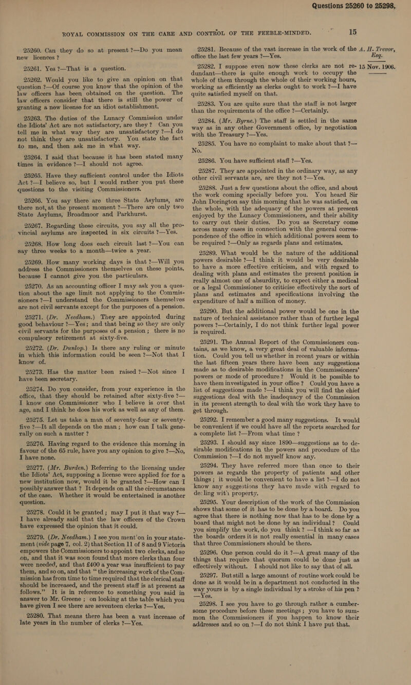 25260. Can they do so at present ?—Do you mean new licences ? 25261. Yes ?—That is a question. 25262. Would you like to give an opinion on that question ?—Of course you know that the opinion of the law officers has been obtained on the question. The law officers consider that there is still the power of granting a new license for an idiot establishment. 25263. The duties of the Lunacy Commission under the Idiots’ Act are not satisfactory, are they? Can you tell me in what way they are unsatisfactory ?—I do not think they are unsatisfactory. You state the fact to me, and then ask me in what way. 25264. I said that because it has been stated many times in evidence ?—I should not agree. 25265. Have they sufficient control under the Idiots Act ?—I believe so, but I would rather you put these questions to the visiting Commissioners. 25266. You say there are three State Asylums, are there not, at the present moment ?—There are only two State Asylums, Broadmoor and Parkhurst. 25267. Regarding these circuits, you say all the pro- vincial asylums are inspected in six circuits ?—Yes. 25268. How long does each circuit last ?—You can say three weeks to a month—twice a year. 25269. How many working days is that ?—Will you address the Commissioners themselves on these points, because I cannot give you the particulars. 25270. As an accounting officer I may ask you a ques- tion about the age limit not applying to the Commis- sioners ?—I understand the Commissioners themselves are not civil servants except for the purposes of a pension. 25271. (Dr. Needham.) They are appointed during good behaviour ?—Yes; and that being so they are only civil servants for the purposes of a pension; there is no compulsory retirement at sixty-five. 25272. (Dr. Dunlop.) Is there any ruling or minute in which this information could be seen ?—Not that I know of. 25273. Has the matter keen raised ?—Not since I have been secretary. 25274. Do you consider, from your experience in the office, that they should be retained after sixty-five ?— I know one Commissioner who I believe is over that age, and I think he does his work as well as any of them. 25275. Let us take a man of seventy-four or seventy- five ?—It all depends on the man; how can I talk gene- rally on such a matter ? 25276. Having regard to the evidence this morning in favour of the 65 rule, have you any opinion to give ?—No, I have none. 25277. (Mr. Burden.) Referring to the licensing under the Idiots’ Act, supposing a license were applied for for a new institution now, would it be granted ?—How can I possibly answer that ? It depends on all the circumstances of the case. Whether it would be entertained is another question. 25278. Could it be granted ; may I put it that way ?— I have already said that the law officers of the Crown have expressed the opinion that it could. 25279. (Dr. Needham.) I see you ment‘on in your state- ment (vide page 7, col. 2) that Section 11 of 8 and 9 Victoria empowers the Commissioners to appoint two clerks, and so on, and that it was soon found that more clerks than four were needed, and that £400 a year was insufficient to pay them, and so on, and that “ the increasing work of the Com- mission has from time to time required that the clerical staff should be increased, and the present staff is at present as follows.” It is in reference to something you said in answer to Mr. Greene ; on looking at the table which you have given I see there are seventeen clerks ?—Yes, 25280. That means there has been a vast increase of late years in the number of clerks ?—Yes. office the last few years ?—Yes. dundant—there is quite enough work to occupy the whole of them through the whole of their working hours, working as efficiently as clerks ought to work ?—I have quite satisfied myself on that. 25283. You are quite sure that the staff is not larger than the requirements of the office ?—Certainly. 25284. (Mr. Byrne.) The staff is settled in the same way as in any other Government office, by negotiation with the Treasury ?—Yes. 25285. You have no complaint to make about that ?— No. 25286. You have sufficient staff ?—Yes. 25287. They are appointed in the ordinary way, as any other civil servants are, are they not ?—Yes. 25288. Just a few questions about the office, and about the work coming specially before you. You heard Sir John Dorington say this morning that he was satisfied, on the whole, with the adequacy of the powers at present enjoyed by the Lunacy Commissioners, and their ability to carry out their duties. Do you as Secretary come across many cases in connection with the general corres- pondence of the office in which additional powers seem to be required ?—Only as regards plans and estimates, 25289. What would be the nature of the additional powers desirable ?—I think it would be very desirable to have a more effective criticism, and with regard to dealing with plans and estimates the present position is really almost one of absurdity, to expect either a medical or a legal Commissioner to criticise effectively the sort of plans and estimates and specifications involving the expenditure of half a million of money. 25290. But the additional power would be one in the nature of technical assistance rather than of further legal powers ?—Certainly, I do not think further legal power is required. 25291. The Annual Report of the Commissioners con- tains, as we know, a very great deal of valuable informa- tion. Could you tell us whether in recent years or within the last fifteen years there have been any suggestions made as to desirable modifications in the Commissioners’ powers or mode of procedure? Would it be possible to have them investigated in your office? Could you have a list of suggestions made ?—I think you will find the chief suggestions deal with the inadequacy of the Commission in its present strength to deal with the work they have to get through. 25292. I remember a good many suggestions. It would be convenient if we could have all the reports searched for a complete list ?—From what time ? 25293. I should say since 1890—suggestions as to de- sirable modifications in the powers and procedure of the Commission ?—I do not myself know any. 25294. They have referred more than once to their powers as regards the property of patients and other things ; it would be convenient to have a list ?—I do not know any suggestions they have made with regard to de: ling wit’ property. 25295. Your description of the work of the Commission shows that some of it has to be done by a board. Do you agree that there is nothing now that has to be done by a board that might not be done by an individual? Could you simplify the work, do you think ? —I think so far as the boards orders it is not really essential in many cases that three Commissioners should be there. 25296. One person could do it ?—A great many of the things that require that quorum could be done just as effectively without. I should not like to say that of all. 25297. Butstill a large amount of routine work could be done as it would bein a department not conducted in the way yours is by a single individual by a stroke of his pen ? —Yes. 25298. I see you have to go through rather a cumber- some procedure before these meetings ; you have to sum- mon the Commissioners if you happen to know their addresses and so on ?—I do not think I have put that.  