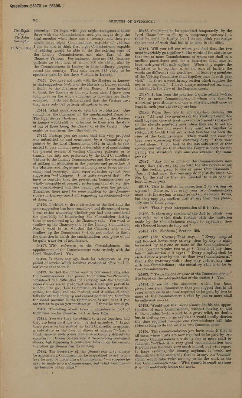 ) e| The Right Hon. Sir John 99, ; MINUTES OF presently. To begin with, you might amalgamate those three with the Commissioners, and you might drop the legal member when there was a vacancy, and then you would have eight Commissioners capable of visiting. of visiting would be able to do the existing work of the Lunacy Commissioners, and also that of the Chancery Visitors. For instance, there are 685 Chancery patients we visit now, of whom 300 are visited also by the Commissioners in Lunacy in their ordinary progress round the country. That only leaves 385 visits to be specially paid by the three Visitors in Lunacy. 25473. You have not dealt with the Masters in Lunacy in that suggestion ?—One of the Masters in Lunacy should, I think, be the chairman of the Board. I am inclined to think the Masters in Lunacy, from what I have been told, have on the whole sufficient to do—they are fairly occupied. I do not think myself that the Visitors are ; they have only 685 patients altogether to see. 25474. What would you do with the two Masters. One should be the Chairman of the amalgamated Foard ?— The legal duties which are now performed by the Masters in Lunacy would still be performed by them plus the duty of one of them being the Chairman of the Board. One might be chairman, the other deputy. 25475. Perhaps you are aware that this very proposal was submitted to and considered by a Committee ap- pointed by the Lord Chancellor in 1882 in which he sub- mitted to very eminent men the desirability of maintaining the present system of visiting Chancery patients or to transfer the duty now performed by the Lord Chancellor’s Visitors to the Lunacy Commissioners and the desirability of making an alteration in the practice and procedure of the Masters and Registrars in Lunacy so as to secure effi- ciency and economy. ‘They reported rather against your suggestion ?—I disagree. I was quite aware of that. We have to consider that the present six Commissioners are wholly incapable of properly performing their duty ; they are overburdened and they cannot get over the ground. Therefore, there must be some addition to the Commis- sioners in Lunacy and I am suggesting an economical way of doing it. 25476. I wished to draw attention to the fact that the same suggestion has been considered and discouraged once. I was rather wondering whether you had also considered the possibility of transferring the Commission—letting them be swallowed up by the Chancery side. You want to swallow up the Chancery side by the Lunacy Commission. Now I want to see wkether the Chancery side could swallow up the Commission ?—I do not object to that; the direction in which the amalgamation took place would be quite a matter of indifference. 25477. With reference to the Commissioners, the appointment of the Commissioners rests entirely with the Lord Chancellor ?—Yes. 25478. Is there any age limit for retirement or any period of service which involves vacation of office ?—I do not know that there is. 25479. So that the offices may be continued long after the Commissioners have passed their prime ?—Physically considered the difficulties of carrying out the Commis- sioners’ work are so great that when a man gets past it he is bound to go; two Commissioners have to travel to- gether, the legal and the medical, and if either of them fails the other is hung up and cannot go further ; therefore the moral pressure in the Commission is such that if you are not fit to go on you must resign. I think he would go. 25480. Travelling about takes a considerable part of their time ?—An immense part of their time. 25481. You say they are obliged to travel together, and they are hung up if one is ill. Is that entirelyso? Is not there power on the part of the Lord Chancellor to appoint a substitute in the case of illness of anyone ?—Yes, I think there is such power, but it is extremely difficult to exercise it. It can be exercised if there is long continued illness, but supposing a gentleman falls ill on his circuit, the other gentleman can do nothing. 25482. The Secretary of the Gommission may always be appointed a Commissioner, he is qualified to act is not he; he may be made into a Commissioner ?—I suppose he may be made into a Commissioner, but what becomes of the business of the office ? ¢ EVIDENCE : 25483. Could not he be appointed temporarily by the Lord Chancellor to fill up a temporary vacancy ?—Il think he could be legally, but I do not think you realise the amount of work that has to be done in the office. 25484. Will you tell me where you find that the two must invariably go together? The words of the statute are that two or more Commissioners, of whom one shall be a medical practitioner and one a barrister, shall once at least each year visit each asylum. When they require the visitation to be together as in the case of justices the words are different; the words are “ at least two members of the Visiting Committee shall together once in each year visit.”” Is there a word in any section which requires the act to be conjoint ?—I have always understood so, and I think that is the view of the Commissioners. 25485. It has been the practice, I quite admit ?—Yes. ‘““Two or more Commissioners, of whom one shall be a medical practitioner and one a barrister, shall once at least in each year visit every asylum.” 25486. When they are to act together, Section 188 says: “‘ At least two members of the Visiting Committee shall together once at least in every two months inspect” so the statute pointedly says when they are to act to- gether; it does not assert they must act together in section 187 ?—All I can say is that that has not been the view of the Commissioners. They would not consider they were exercising their statutory duty if they were to act alone. If you look at the last subsection of that section you will see that when the Commissioners are not paying the statutory visit one can exercise the same powers. 25487. ‘‘ Any one or more of the Commissioners may at any time visit any asylum with the like powers as are by this section given to one or more Commissioners.” Does not that mean that one may do it just the same ?— No, by the statute they are directed to visit once at least in each year. 25488. This is limited in subsection 2 to visiting an asylum ?—Quite so, but every year two Commissioners. must visit the asylum to exercise certain statutory duties, but they may pay another visit at any time they please, only one of them going. 25489. That is your interpretation of it ?—Yes. 25490. Is there any section of the Act to which you can refer me which deals further with the visitation made by the Commissioners except to asylums; they visit licensed houses do they not ? 25491. (Dr. Needham.) Section 190. 25492. (Mr. Greene.) That says: ‘“‘ Every hospital and licensed house may at any time by day or night be visited by any one or more of the Commissioners.” That does not require two to go ?—That is at any time, but in sub-section 4 it says: “‘ Every hospital shall be visited once a year by not less than two Commissioners,” that is the statutory visit; they may visit at any time with one Commissioner ; the statutory visit is to be by two Commissioners. 25493. “‘ Twice by one or more of the Commissioners ; ” it is based on the interpretation of the section ?—Yes. ' 95494. I see in the statement which has _ been given from your Commission that you suggest that in all cases where visits are now required to be paid by two or more of the Commissioners a visit by one or more shall be sufficient ?—Yes. 25495. Would not that alone a’most double the oppor- tunities of each Commissioner, without having to add to the number ?—It would be a great relief, no doubt, but in visiting very large asylums it would hardly shorten the time required because one Commissioner will take twice as long to do the work as two Commissioners. 25496. The recommendation you have made is that in all cases where visits are now required to be paid by two or more Commissioners a visit by one or more shall be sufficient ?—That is a very good recommendation and it would ease the work very much indeed, but with regard to large asylums, the county asylums, it would not diminish the time occupied; that is to say, one Commis- sioner would take twice as long to do the work as the two Commissioners now. With regard to small asylums it would materially lessen the work.