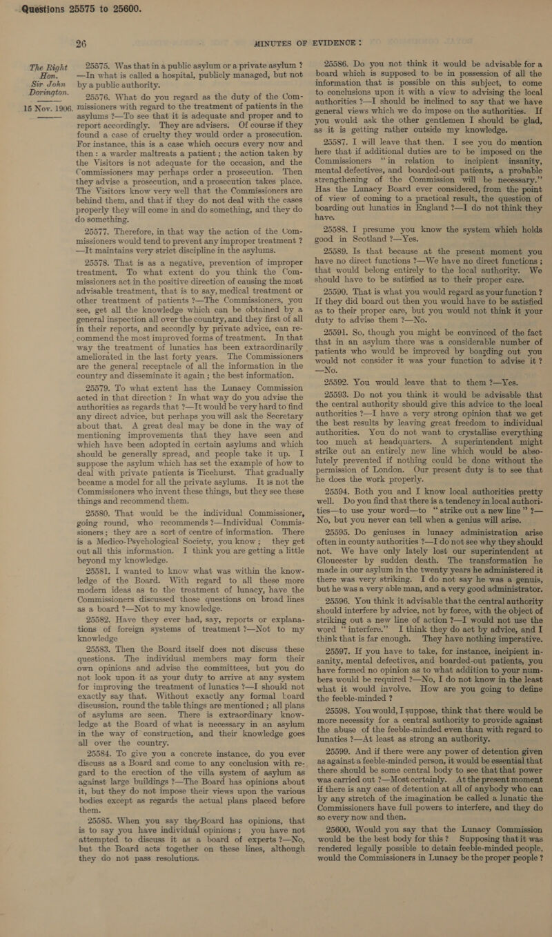 Hon. Sir. John Dorington.  15 Nov. 1906.  26 MINUTES OF 25575. Was that in a public asylum or a private asylum ? —In what is called a hospital, publicly managed, but not by a public authority. 25576. What do you regard as the duty of the Com- missioners with regard to the treatment of patients in the asylums ?—To see that it is adequate and proper and to report accordingly. They are advisers. Of course if they found a case of cruelty they would order a prosecution. For instance, this is a case which occurs every now and then : a warder maltreats a patient ; the action taken by the Visitors is not adequate for the occasion, and the Commissioners may perhaps order a prosecution. Then they advise a prosecution, and a prosecution takes place. The Visitors know very well that the Commissioners are behind them, and thatif they do not deal with the cases properly they will come in and do something, and they do do something. 25577. Therefore, in that way the action of the Com- missioners would tend to prevent any improper treatment ? —It maintains very strict discipline in the asylums. 25578. That is as a negative, prevention of improper treatment. To what extent do you think the Com- missioners act in the positive direction of causing the most advisable treatment, that is to say, medical treatment or other treatment of patients ?—The Commissioners, you see, get all the knowledge which can be obtained by a general inspection all over the country, and they first of all in their reports, and secondly by private advice, can re- commend the most improved forms of treatment. In that way the treatment of lunatics has been extraordinarily ameliorated in the last forty years. The Commissioners are the general receptacle of all the information in the country and disseminate it again ; the best information. 25579. To what extent has the Lunacy Commission acted in that direction? In what way do you advise the authorities as regards that ?—It would be very hard to find any direct advice, but perhaps you will ask the Secretary about that. A great deal may be done in the way of mentioning improvements that they have seen and which have been adopted in certain asylums and which should be generally spread, and people take it up. I suppose the asylum which has set the example of how to deal with private patients is Ticehurst. That gradually became a model for all the private asylums. It 1s not the Commissioners who invent these things, but they see these things and recommend them. 25580. That would be the individual Commissioner, going round, who recommends ?—Individual Commis- sioners; they are a sort of centre of information. There is a Medico-Psychological Society, you know; they get out all this information. I think you are getting a little beyond my knowledge. 25581. I wanted to know what was within the know- ledge of the Board. With regard to all these more modern ideas as to the treatment of lunacy, have the Commissioners discussed those questions on broad lines as a board ?—Not to my knowledge. 25582. Have they ever had, say, reports or explana- tions of foreign systems of treatment ?—Not to my knowledge 25583. Then the Board itself does not discuss these questions. The individual members may form their own opinions and advise the committees, but you do not look upon-it as your duty to arrive at any system for improving the treatment of lunatics ?—I should not exactly say that. Without exactly any formal board discussion, round the table things are mentioned ; all plans of asylums are seen. There is extraordinary know- ledge at the Board of what is necessary in an asylum in the way of construction, and their knowledge goes all over the country. 25584. To give you a concrete instance, do you ever discuss as a Board and come to any conclusion with re- gard to the erection of the villa system of asylum as against large buildings ?—The Board has opinions about it, but they do not impose their views upon the various bodies except as regards the actual plans placed before them. 25585. When you say theyBoard has opinions, that is to say you have individual opinions; you have not attempted to discuss it as a board of experts ?—No, but the Board acts together on these lines, although they do not pass resolutions. EVIDENCE : 25586. Do you not think it would be advisable for a board which is supposed to be in possession of all the information that is possible on this subject, to come to conclusions upon it with a view to advising the local authorities ?—I should be inclined to say that we have general views which we do impose on the authorities. If you would ask the other gentlemen I should be glad, as it is getting rather outside my knowledge. 25587. I will leave that then. I see you do mention here that if additional duties are to be imposed on the Commissioners “in relation to incipient insanity, mental defectives, and boarded-out patients, a probable strengthening of the Commission will be necessary.” Has the Lunacy Board ever considered, from the point of view of coming to a practical result, the question of boarding out lunatics in England ?—I do not think they have. 25588. I presume you know the system which holds good in Scotland ?—Yes. 25589. Is that because at the present moment you have no direct functions ?—We have no direct functions ; that would belong entirely to the local authority. We should have to be satisfied as to their proper care. 25590. That is what you would regard as your function ? If they did board out then you would have to be satisfied as to their proper care, but you would not think it your duty to advise them ?—No. 25591. So, though you might be convinced of the fact that in an asylum there was a considerable number of patients who would be improved by boarding out you would not consider it was your function to advise it? —No. 25592. You would leave that to them ?—Yes. 25593. Do not you think it would be advisable that the central authority should give this advice to the local authorities ?—I have a very strong opinion that we get the best results by leaving great freedom to individual authorities. You do not want to crystallise everything too much at headquarters. A superintendent might strike out an entirely new line which would be abso- lutely prevented if nothing could be done without the permission of London. Our present duty is to see that he does the work properly. 25594. Both you and I know local authorities pretty well. Do you find that there is a tendency in local authori- ties—to use your word—to “strike out a new line ” ?— No, but you never can tell when a genius will arise. 25595. Do geniuses in lunacy administration arise often in county authorities ?—I do not see why they should not. We have only lately lost our superintendent at Gloucester by sudden death. The transformation he made in our asylum in the twenty years he administered it there was very striking. I do not say he was a genuis, but he was a very able man, and a very good administrator. ’ 25596. You think it advisable that the central authority should interfere by advice, not by force, with the object of striking out a new line of action ?—I would not use the word “interfere.” I think they do act by advice, and I think that is far enough. They have nothing imperative. 25597. If you have to take, for instance, incipient in- sanity, mental defectives, and boarded-out patients, you have formed no opinion as to what addition to your num- bers would be required ?—No, I do not know in the least what it would involve. How are you going to define the feeble-minded ? 25598. You would, Isuppose, think that there would be more necessity for a central authority to provide against the abuse of the feeble-minded even than with regard to lunatics ?—At least as strong an authority. 25599. And if there were any power of detention given as against a feeble-minded person, it would be essential that there should be some central body to see that that power was carried out ?—Most certainly. Atthe present moment if there is any case of detention at all of anybody who can by any stretch of the imagination be called a lunatic the Commissioners have full powers to interfere, and they do so every now and then. 25600. Would you say that the Lunacy Commission would be the best body for this? Supposing thatit was rendered legaily possible to detain feeble-minded people, would the Commissioners in Lunacy be the proper people ?