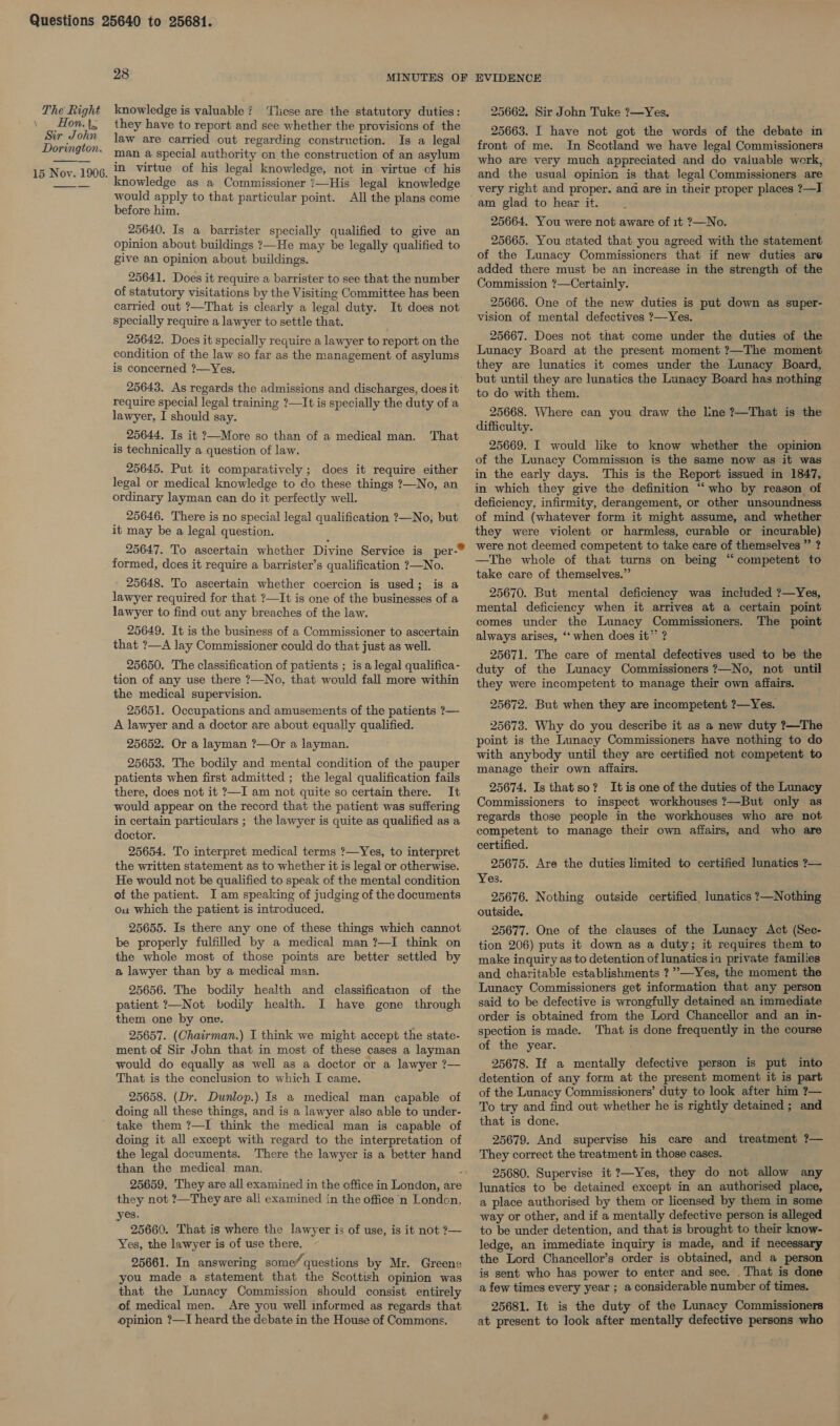  28 MINUTES OF EVIDENCE The Right knowledge is valuable? ‘These are the statutory duties: 25662. Sir John Tuke ?—Yes. Re bs they have to report and see whether the provisions of the 25663. I have not got the words of the debate in ir Johr : Leave! : . cnsigean ely — 2 apc he seis construction. Is a legal front of me. In Scotland we have legal Commissioners — ; , a. its rs i hes * here of an asylum who are very much appreciated and do valuable werk, 15 Noy. 1906, 2 Virtue of his legal knowledge, not in virtue of his and the usual opinion is that legal Commissioners are  would apply to that particular point. before him. 25640. Is a barrister specially qualified to give an opinion about buildings ?7—He may be legally qualified to give an opinion about buildings. 25641. Does it require a barrister to see that the number of statutory visitations by the Visiting Committee has been carried out ?—That is clearly a legal duty. It does not specially require a lawyer to settle that. 25642. Does it specially require a lawyer to report on the condition of the law so far as the management of asylums is concerned ?—Yes. All the plans come 25643. As regards the admissions and discharges, does it require special legal training ?—It is specially the duty of a lawyer, I should say. 25644. Is it ?—More so than of a medical man. is technically a question of law. That 25645. Put it comparatively; does it require either legal or medical knowledge to do these things ?—No, an ordinary layman can do it perfectly well. 25646. There is no special legal qualification ?—No, but it may be a legal question. formed, does it require a barrister’s qualification ?—No. 25648. To ascertain whether coercion is used; is a lawyer required for that ?—It is one of the businesses of a lawyer to find out any breaches of the law. 25649. It is the business of a Commissioner to ascertain that ?—A lay Commissioner could do that just as well. 25650. The classification of patients ; is a legal qualifica- tion of any use there ?—No, that would fall more within the medical supervision. 25651. Occupations and amusements of the patients ?— A lawyer and a doctor are about equally qualified. 25652. Or a layman ?—Or a layman. 25653. The bodily and mental condition of the pauper patients when first admitted ; the legal qualification fails there, does not it ?—I am not quite so certain there. It would appear on the record that the patient was suffering in certain particulars ; the lawyer is quite as qualified as a doctor. 25654. To interpret medical terms ?—Yes, to interpret the written statement as to whether it is legal or otherwise. He would not be qualified to speak of the mental condition of the patient. I am speaking of judging of the documents ou which the patient is introduced. 25655. Is there any one of these things which cannot be properly fulfilled by a medical man ?—I think on the whole most of those points are better settled by a lawyer than by a medical man. 25656. The bodily health and classification of the patient ?—Not bodily health. I have gone through them one by one. 25657. (Chairman.) I think we might accept the state- ment of Sir John that in most of these cases a layman would do equally as well as a doctor or a lawyer ?— That is the conclusion to which I came. 25658. (Dr. Dunlop.) Is a medical man capable of doing all these things, and is a lawyer also able to under- take them ?—I think the medical man is capable of doing it all except with regard to the interpretation of the legal documents. There the lawyer is a better hand than the medical man. i 25659. ‘They are all examined in the office in London, are they not ?—They are all examined in the office ‘n London, yes. 25660. That is where the lawyer is of use, is it not ?— Yes, the lawyer is of use there. 25661. In answering some”. questions by Mr. Greene you made a statement that the Scottish opinion was that the Lunacy Commission should consist entirely of medical men. Are you well informed as regards that opinion ?—I heard the debate in the House of Commons. very right and proper. and are in their proper places ?—I am glad to hear it. 25664. You were not aware of it ?—No. 25665. You stated that you agreed with the statement of the Lunacy Commissioners that if new duties are added there must be an increase in the strength of the Commission ?—Certainly. 25666. One of the new duties is put down as super- vision of mental defectives ?—Yes. 25667. Does not that come under the duties of the Lunacy Board at the present moment ?—The moment they are lunatics it comes under the Lunacy Board, but until they are lunatics the Lunacy Board has nothing to do with them. 25668. Where can you draw the line ?—That is the difficulty. 25669. I would like to know whether the opinion of the Lunacy Commission is the same now as it was in the early days. This is the Report issued in 1847, in which they give the definition “who by reason of deficiency, infirmity, derangement, or other unsoundness of mind (whatever form it might assume, and whether they were violent or harmless, curable or incurable) were not deemed competent to take care of themselves ” ? —The whole of that turns on being “competent to take care of themselves.” 25670. But mental deficiency was included ?—Yes, mental deficiency when it arrives at a certain point comes under the Lunacy Commissioners. The point always arises, “‘ when does it” ? 25671. The care of mental defectives used to be the duty of the Lunacy Commissioners 7—No, not until they were incompetent to manage their own affairs. 25672. But when they are incompetent ?—Yes. 25673. Why do you describe it as a new duty ?—The point is the Lunacy Commissioners have nothing to do with anybody until they are certified not competent to manage their own affairs. 25674. Is that so? It is one of the duties of the Lunacy Commissioners to inspect workhouses ?—But only as regards those people in the workhouses who are not competent to manage their own affairs, and who are certified. 25675. Are the duties limited to certified lunatics ?— Yes. 25676. Nothing outside certified. lunatics ?—Nothing outside, 25677. One of the clauses of the Lunacy Act (Sec- tion 206) puts it down as a duty; it requires them to make inquiry as to detention of lunatics in private families and charitable establishments ?’—Yes, the moment the Lunacy Commissioners get information that any person said to be defective is wrongfully detained an immediate order is obtained from the Lord Chancellor and an in- spection is made. That is done frequently in the course of the year. 25678. If a mentally defective person is put into detention of any form at the present moment it is part of the Lunacy Commissioners’ duty to look after him ?— To try and find out whether he is rightly detained ; and that is done. 25679. And supervise his care and treatment ?— They correct the treatment in those cases. 25680. Supervise it ?—Yes, they do not allow any lunatics to be detained except in an authorised place, a place authorised by them or licensed by them in some way or other, and if a mentally defective person is alleged to be under detention, and that is brought to their know- ledge, an immediate inquiry is made, and if necessary the Lord Chancellor’s order is obtained, and a person is sent who has power to enter and see. . That is done a few times every year ; a considerable number of times. 25681. It is the duty of the Lunacy Commissioners at present to look after mentally defective persons who